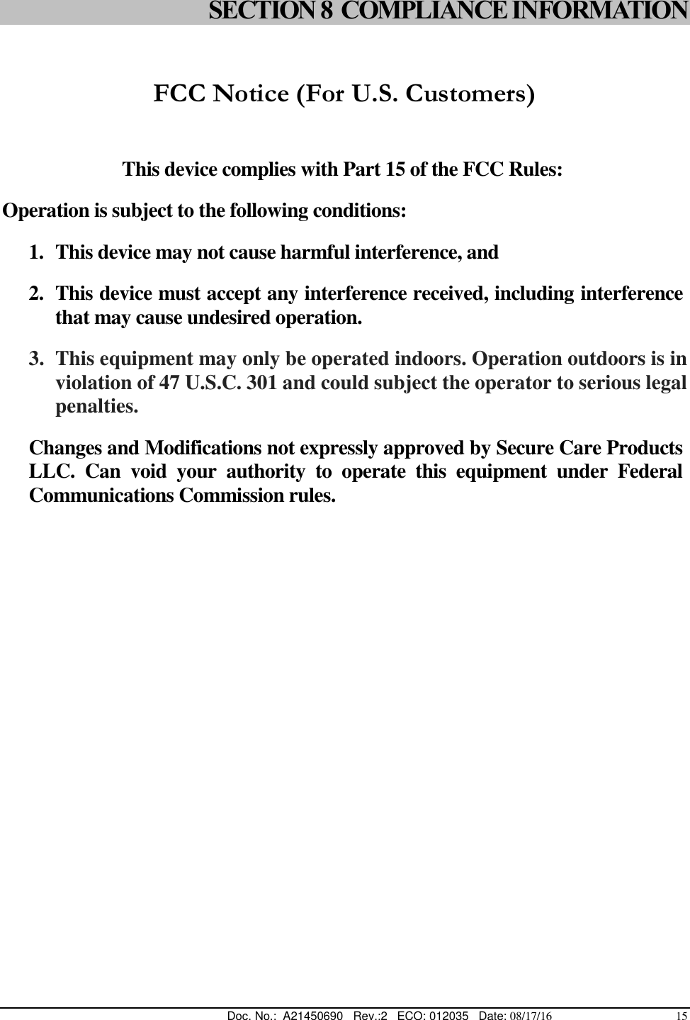  Doc. No.:  A21450690   Rev.:2   ECO: 012035   Date: 08/17/16                                          15 SECTION 8  COMPLIANCE INFORMATION  FCC Notice (For U.S. Customers)   This device complies with Part 15 of the FCC Rules: Operation is subject to the following conditions: 1. This device may not cause harmful interference, and 2. This device must accept any interference received, including interference that may cause undesired operation. 3. This equipment may only be operated indoors. Operation outdoors is in violation of 47 U.S.C. 301 and could subject the operator to serious legal penalties. Changes and Modifications not expressly approved by Secure Care Products LLC.  Can  void  your  authority  to  operate  this  equipment  under  Federal Communications Commission rules.  