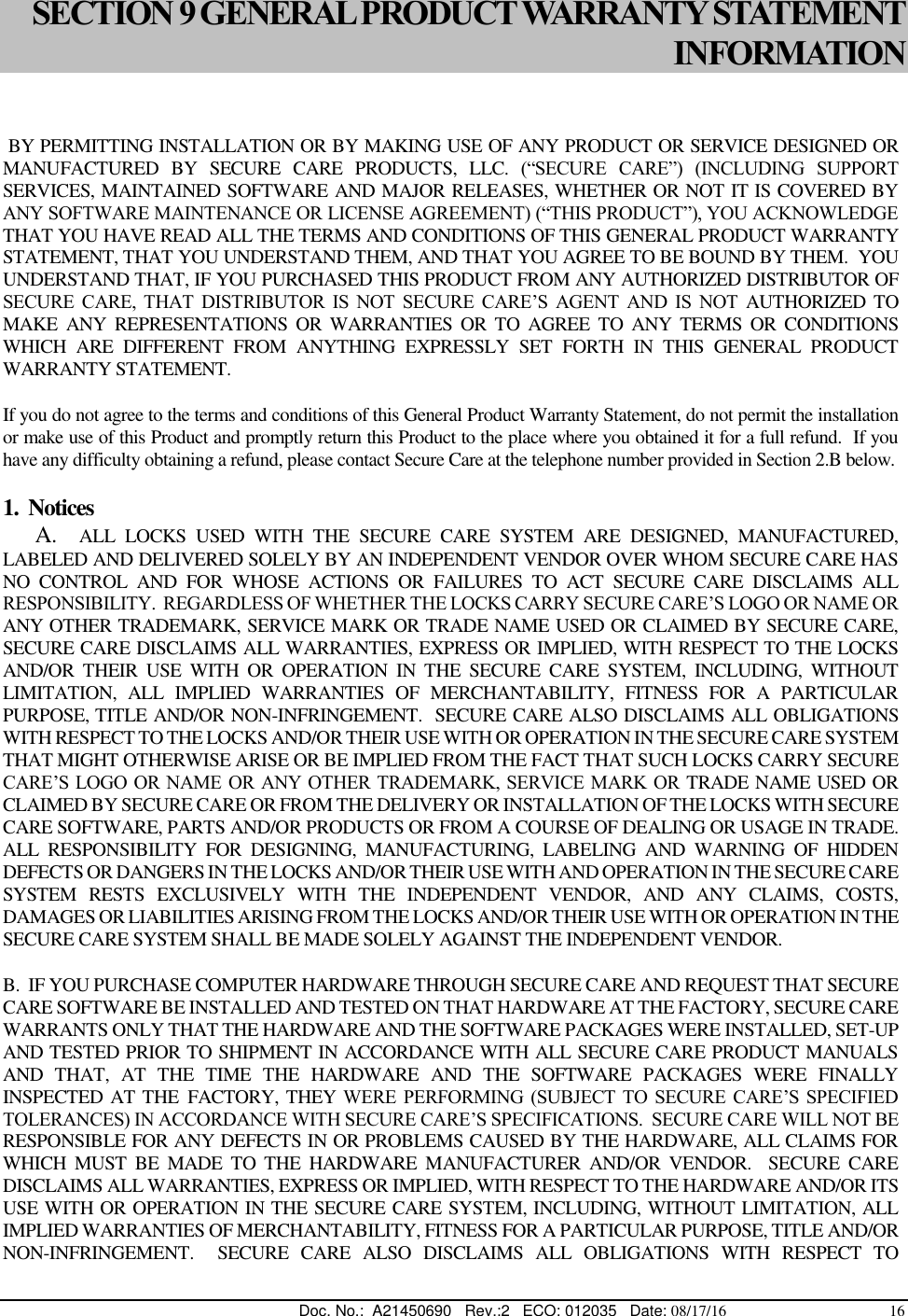  Doc. No.:  A21450690   Rev.:2   ECO: 012035   Date: 08/17/16                                          16  SECTION 9 GENERAL PRODUCT WARRANTY STATEMENT INFORMATION   BY PERMITTING INSTALLATION OR BY MAKING USE OF ANY PRODUCT OR SERVICE DESIGNED OR MANUFACTURED  BY  SECURE  CARE  PRODUCTS,  LLC.  (“SECURE  CARE”)  (INCLUDING  SUPPORT SERVICES, MAINTAINED SOFTWARE AND MAJOR RELEASES, WHETHER OR NOT IT IS COVERED BY ANY SOFTWARE MAINTENANCE OR LICENSE AGREEMENT) (“THIS PRODUCT”), YOU ACKNOWLEDGE THAT YOU HAVE READ ALL THE TERMS AND CONDITIONS OF THIS GENERAL PRODUCT WARRANTY STATEMENT, THAT YOU UNDERSTAND THEM, AND THAT YOU AGREE TO BE BOUND BY THEM.  YOU UNDERSTAND THAT, IF YOU PURCHASED THIS PRODUCT FROM ANY AUTHORIZED DISTRIBUTOR OF SECURE  CARE,  THAT  DISTRIBUTOR  IS  NOT  SECURE  CARE’S  AGENT  AND  IS  NOT AUTHORIZED  TO MAKE  ANY  REPRESENTATIONS  OR  WARRANTIES  OR  TO  AGREE  TO  ANY  TERMS  OR  CONDITIONS WHICH  ARE  DIFFERENT  FROM  ANYTHING  EXPRESSLY  SET  FORTH  IN  THIS  GENERAL  PRODUCT WARRANTY STATEMENT.  If you do not agree to the terms and conditions of this General Product Warranty Statement, do not permit the installation or make use of this Product and promptly return this Product to the place where you obtained it for a full refund.  If you have any difficulty obtaining a refund, please contact Secure Care at the telephone number provided in Section 2.B below. 1.  Notices       A.    ALL  LOCKS  USED  WITH  THE  SECURE  CARE  SYSTEM  ARE  DESIGNED,  MANUFACTURED, LABELED AND DELIVERED SOLELY BY AN INDEPENDENT VENDOR OVER WHOM SECURE CARE HAS NO  CONTROL  AND  FOR  WHOSE  ACTIONS  OR  FAILURES  TO  ACT  SECURE  CARE  DISCLAIMS  ALL RESPONSIBILITY.  REGARDLESS OF WHETHER THE LOCKS CARRY SECURE CARE’S LOGO OR NAME OR ANY OTHER TRADEMARK, SERVICE MARK OR TRADE NAME USED OR CLAIMED BY SECURE CARE, SECURE CARE DISCLAIMS ALL WARRANTIES, EXPRESS OR IMPLIED, WITH RESPECT TO THE LOCKS AND/OR  THEIR  USE  WITH  OR  OPERATION  IN  THE  SECURE  CARE  SYSTEM,  INCLUDING,  WITHOUT LIMITATION,  ALL  IMPLIED  WARRANTIES  OF  MERCHANTABILITY,  FITNESS  FOR  A  PARTICULAR PURPOSE, TITLE AND/OR NON-INFRINGEMENT.  SECURE CARE ALSO DISCLAIMS ALL OBLIGATIONS WITH RESPECT TO THE LOCKS AND/OR THEIR USE WITH OR OPERATION IN THE SECURE CARE SYSTEM THAT MIGHT OTHERWISE ARISE OR BE IMPLIED FROM THE FACT THAT SUCH LOCKS CARRY SECURE CARE’S LOGO OR NAME OR ANY OTHER TRADEMARK, SERVICE MARK OR TRADE NAME USED OR CLAIMED BY SECURE CARE OR FROM THE DELIVERY OR INSTALLATION OF THE LOCKS WITH SECURE CARE SOFTWARE, PARTS AND/OR PRODUCTS OR FROM A COURSE OF DEALING OR USAGE IN TRADE.  ALL  RESPONSIBILITY  FOR  DESIGNING,  MANUFACTURING,  LABELING  AND  WARNING  OF  HIDDEN DEFECTS OR DANGERS IN THE LOCKS AND/OR THEIR USE WITH AND OPERATION IN THE SECURE CARE SYSTEM  RESTS  EXCLUSIVELY  WITH  THE  INDEPENDENT  VENDOR,  AND  ANY  CLAIMS,  COSTS, DAMAGES OR LIABILITIES ARISING FROM THE LOCKS AND/OR THEIR USE WITH OR OPERATION IN THE SECURE CARE SYSTEM SHALL BE MADE SOLELY AGAINST THE INDEPENDENT VENDOR. B.  IF YOU PURCHASE COMPUTER HARDWARE THROUGH SECURE CARE AND REQUEST THAT SECURE CARE SOFTWARE BE INSTALLED AND TESTED ON THAT HARDWARE AT THE FACTORY, SECURE CARE WARRANTS ONLY THAT THE HARDWARE AND THE SOFTWARE PACKAGES WERE INSTALLED, SET-UP AND TESTED PRIOR TO SHIPMENT IN ACCORDANCE WITH ALL SECURE CARE PRODUCT MANUALS AND  THAT,  AT  THE  TIME  THE  HARDWARE  AND  THE  SOFTWARE  PACKAGES  WERE  FINALLY INSPECTED AT THE FACTORY, THEY WERE  PERFORMING (SUBJECT  TO  SECURE  CARE’S SPECIFIED TOLERANCES) IN ACCORDANCE WITH SECURE CARE’S SPECIFICATIONS.  SECURE CARE WILL NOT BE RESPONSIBLE FOR ANY DEFECTS IN OR PROBLEMS CAUSED BY THE HARDWARE, ALL CLAIMS FOR WHICH  MUST  BE  MADE  TO THE  HARDWARE  MANUFACTURER  AND/OR  VENDOR.    SECURE  CARE DISCLAIMS ALL WARRANTIES, EXPRESS OR IMPLIED, WITH RESPECT TO THE HARDWARE AND/OR ITS USE WITH OR OPERATION IN THE SECURE CARE SYSTEM, INCLUDING, WITHOUT LIMITATION, ALL IMPLIED WARRANTIES OF MERCHANTABILITY, FITNESS FOR A PARTICULAR PURPOSE, TITLE AND/OR NON-INFRINGEMENT.    SECURE  CARE  ALSO  DISCLAIMS  ALL  OBLIGATIONS  WITH  RESPECT  TO 