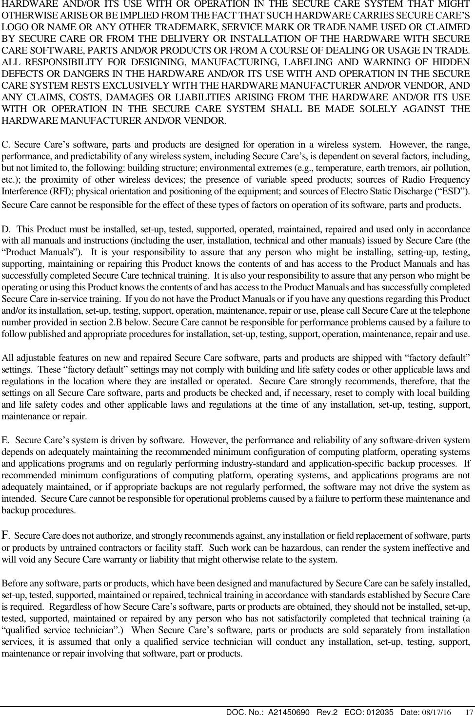  DOC. No.:  A21450690   Rev.2   ECO: 012035   Date: 08/17/16       17 HARDWARE  AND/OR  ITS  USE  WITH  OR  OPERATION  IN  THE  SECURE  CARE  SYSTEM  THAT  MIGHT OTHERWISE ARISE OR BE IMPLIED FROM THE FACT THAT SUCH HARDWARE CARRIES SECURE CARE’S LOGO OR NAME OR ANY OTHER TRADEMARK, SERVICE MARK OR TRADE NAME USED OR CLAIMED BY SECURE CARE OR FROM THE DELIVERY OR INSTALLATION OF THE HARDWARE WITH SECURE CARE SOFTWARE, PARTS AND/OR PRODUCTS OR FROM A COURSE OF DEALING OR USAGE IN TRADE.  ALL  RESPONSIBILITY  FOR  DESIGNING,  MANUFACTURING,  LABELING  AND  WARNING  OF  HIDDEN DEFECTS OR DANGERS IN THE HARDWARE AND/OR ITS USE WITH AND OPERATION IN THE SECURE CARE SYSTEM RESTS EXCLUSIVELY WITH THE HARDWARE MANUFACTURER AND/OR VENDOR, AND ANY CLAIMS, COSTS, DAMAGES OR LIABILITIES ARISING FROM THE HARDWARE  AND/OR ITS USE WITH  OR  OPERATION  IN  THE  SECURE  CARE  SYSTEM  SHALL  BE  MADE  SOLELY  AGAINST  THE HARDWARE MANUFACTURER AND/OR VENDOR. C. Secure  Care’s  software,  parts  and  products  are  designed for operation in  a wireless system.  However,  the range, performance, and predictability of any wireless system, including Secure Care’s, is dependent on several factors, including, but not limited to, the following: building structure; environmental extremes (e.g., temperature, earth tremors, air pollution, etc.);  the  proximity  of  other  wireless  devices;  the  presence  of  variable  speed products;  sources  of  Radio  Frequency Interference (RFI); physical orientation and positioning of the equipment; and sources of Electro Static Discharge (“ESD”).  Secure Care cannot be responsible for the effect of these types of factors on operation of its software, parts and products. D.  This Product must be installed, set-up, tested, supported, operated, maintained, repaired and used only in accordance with all manuals and instructions (including the user, installation, technical and other manuals) issued by Secure Care (the “Product  Manuals”).    It  is  your  responsibility  to  assure  that  any  person  who  might  be  installing,  setting-up,  testing, supporting, maintaining or repairing this Product knows the contents of and has access to the Product Manuals and has successfully completed Secure Care technical training.  It is also your responsibility to assure that any person who might be operating or using this Product knows the contents of and has access to the Product Manuals and has successfully completed Secure Care in-service training.  If you do not have the Product Manuals or if you have any questions regarding this Product and/or its installation, set-up, testing, support, operation, maintenance, repair or use, please call Secure Care at the telephone number provided in section 2.B below. Secure Care cannot be responsible for performance problems caused by a failure to follow published and appropriate procedures for installation, set-up, testing, support, operation, maintenance, repair and use. All adjustable features on new and repaired Secure Care software, parts and products are shipped with “factory default” settings.  These “factory default” settings may not comply with building and life safety codes or other applicable laws and regulations in the location where they are installed or operated.  Secure Care strongly recommends, therefore, that the settings on all Secure Care software, parts and products be checked and, if necessary, reset to comply with local building and life safety codes and other applicable laws and regulations at the time of any installation, set-up, testing, support, maintenance or repair. E.  Secure Care’s system is driven by software.  However, the performance and reliability of any software-driven system depends on adequately maintaining the recommended minimum configuration of computing platform, operating systems and applications programs and on regularly performing industry-standard and application-specific backup processes.  If recommended  minimum configurations of computing platform,  operating systems, and applications programs are  not adequately maintained, or if appropriate backups are not regularly performed, the software may not drive the system as intended.  Secure Care cannot be responsible for operational problems caused by a failure to perform these maintenance and backup procedures. F.  Secure Care does not authorize, and strongly recommends against, any installation or field replacement of software, parts or products by untrained contractors or facility staff.  Such work can be hazardous, can render the system ineffective and will void any Secure Care warranty or liability that might otherwise relate to the system.   Before any software, parts or products, which have been designed and manufactured by Secure Care can be safely installed, set-up, tested, supported, maintained or repaired, technical training in accordance with standards established by Secure Care is required.  Regardless of how Secure Care’s software, parts or products are obtained, they should not be installed, set-up, tested, supported, maintained or repaired by any person who has not satisfactorily completed that technical training (a “qualified  service  technician”.)    When  Secure  Care’s  software,  parts  or  products  are  sold  separately  from  installation services,  it  is  assumed  that only  a  qualified  service  technician  will  conduct  any  installation,  set-up,  testing,  support, maintenance or repair involving that software, part or products.  