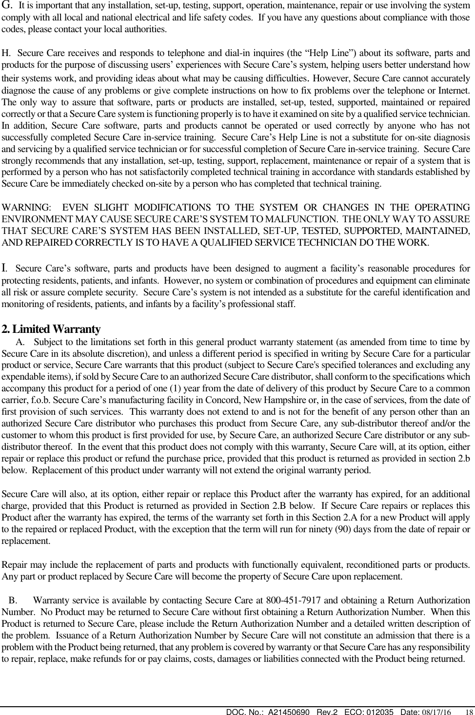  DOC. No.:  A21450690   Rev.2   ECO: 012035   Date: 08/17/16       18 G.  It is important that any installation, set-up, testing, support, operation, maintenance, repair or use involving the system comply with all local and national electrical and life safety codes.  If you have any questions about compliance with those codes, please contact your local authorities. H.  Secure Care receives and responds to telephone and dial-in inquires (the “Help Line”) about its software, parts and products for the purpose of discussing users’ experiences with Secure Care’s system, helping users better understand how their systems work, and providing ideas about what may be causing difficulties. However, Secure Care cannot accurately diagnose the cause of any problems or give complete instructions on how to fix problems over the telephone or Internet.  The only way to assure that software, parts or products are installed, set-up, tested, supported, maintained or repaired correctly or that a Secure Care system is functioning properly is to have it examined on site by a qualified service technician.  In  addition,  Secure  Care  software,  parts  and  products  cannot be operated  or  used correctly  by  anyone  who  has  not successfully completed Secure Care in-service training.  Secure Care’s Help Line is not a substitute for on-site diagnosis and servicing by a qualified service technician or for successful completion of Secure Care in-service training.  Secure Care strongly recommends that any installation, set-up, testing, support, replacement, maintenance or repair of a system that is performed by a person who has not satisfactorily completed technical training in accordance with standards established by Secure Care be immediately checked on-site by a person who has completed that technical training.   WARNING:    EVEN  SLIGHT  MODIFICATIONS  TO  THE  SYSTEM  OR  CHANGES  IN  THE  OPERATING ENVIRONMENT MAY CAUSE SECURE CARE’S SYSTEM TO MALFUNCTION.  THE ONLY WAY TO ASSURE THAT SECURE CARE’S SYSTEM HAS BEEN INSTALLED, SET-UP, TESTED, SUPPORTED, MAINTAINED, AND REPAIRED CORRECTLY IS TO HAVE A QUALIFIED SERVICE TECHNICIAN DO THE WORK. I.    Secure  Care’s  software,  parts  and  products  have  been  designed  to  augment  a  facility’s  reasonable  procedures  for protecting residents, patients, and infants.  However, no system or combination of procedures and equipment can eliminate all risk or assure complete security.  Secure Care’s system is not intended as a substitute for the careful identification and monitoring of residents, patients, and infants by a facility’s professional staff. 2. Limited Warranty      A.   Subject to the limitations set forth in this general product warranty statement (as amended from time to time by Secure Care in its absolute discretion), and unless a different period is specified in writing by Secure Care for a particular product or service, Secure Care warrants that this product (subject to Secure Care&apos;s specified tolerances and excluding any expendable items), if sold by Secure Care to an authorized Secure Care distributor, shall conform to the specifications which accompany this product for a period of one (1) year from the date of delivery of this product by Secure Care to a common carrier, f.o.b. Secure Care’s manufacturing facility in Concord, New Hampshire or, in the case of services, from the date of first provision of such services.  This warranty does not extend to and is not for the benefit of any person other than an authorized Secure Care distributor who purchases this product from Secure Care, any sub-distributor thereof and/or the customer to whom this product is first provided for use, by Secure Care, an authorized Secure Care distributor or any sub-distributor thereof.  In the event that this product does not comply with this warranty, Secure Care will, at its option, either repair or replace this product or refund the purchase price, provided that this product is returned as provided in section 2.b below.  Replacement of this product under warranty will not extend the original warranty period. Secure Care will also, at its option, either repair or replace this Product after the warranty has expired, for an additional charge, provided that this Product is returned as provided in Section 2.B below.  If Secure Care repairs or replaces this Product after the warranty has expired, the terms of the warranty set forth in this Section 2.A for a new Product will apply to the repaired or replaced Product, with the exception that the term will run for ninety (90) days from the date of repair or replacement. Repair may include the replacement of parts and products with functionally equivalent, reconditioned parts or products.  Any part or product replaced by Secure Care will become the property of Secure Care upon replacement.    B.     Warranty service is available by contacting Secure Care at 800-451-7917 and obtaining a Return Authorization Number.  No Product may be returned to Secure Care without first obtaining a Return Authorization Number.  When this Product is returned to Secure Care, please include the Return Authorization Number and a detailed written description of the problem.  Issuance of a Return Authorization Number by Secure Care will not constitute an admission that there is a problem with the Product being returned, that any problem is covered by warranty or that Secure Care has any responsibility to repair, replace, make refunds for or pay claims, costs, damages or liabilities connected with the Product being returned. 