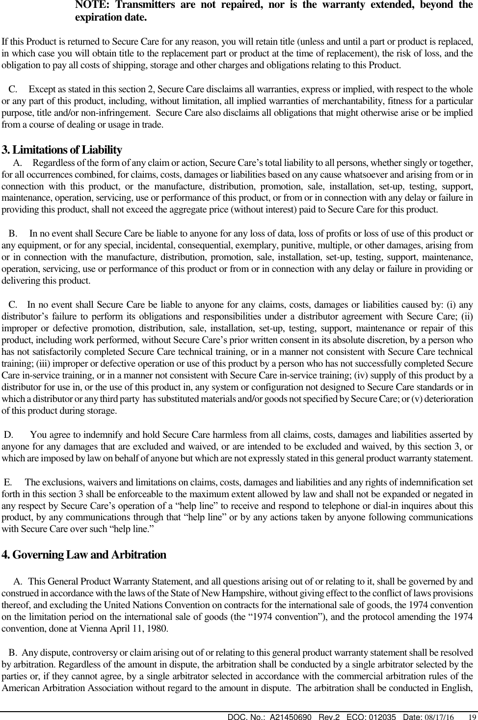  DOC. No.:  A21450690   Rev.2   ECO: 012035   Date: 08/17/16       19  NOTE:  Transmitters  are  not  repaired,  nor  is  the  warranty  extended,  beyond  the expiration date. If this Product is returned to Secure Care for any reason, you will retain title (unless and until a part or product is replaced, in which case you will obtain title to the replacement part or product at the time of replacement), the risk of loss, and the obligation to pay all costs of shipping, storage and other charges and obligations relating to this Product.    C.     Except as stated in this section 2, Secure Care disclaims all warranties, express or implied, with respect to the whole or any part of this product, including, without limitation, all implied warranties of merchantability, fitness for a particular purpose, title and/or non-infringement.  Secure Care also disclaims all obligations that might otherwise arise or be implied from a course of dealing or usage in trade.   3. Limitations of Liability     A.     Regardless of the form of any claim or action, Secure Care’s total liability to all persons, whether singly or together, for all occurrences combined, for claims, costs, damages or liabilities based on any cause whatsoever and arising from or in connection  with  this  product,  or  the  manufacture,  distribution,  promotion,  sale,  installation,  set-up,  testing,  support, maintenance, operation, servicing, use or performance of this product, or from or in connection with any delay or failure in providing this product, shall not exceed the aggregate price (without interest) paid to Secure Care for this product.    B.     In no event shall Secure Care be liable to anyone for any loss of data, loss of profits or loss of use of this product or any equipment, or for any special, incidental, consequential, exemplary, punitive, multiple, or other damages, arising from or in connection with the manufacture, distribution, promotion, sale, installation, set-up, testing, support, maintenance, operation, servicing, use or performance of this product or from or in connection with any delay or failure in providing or delivering this product.      C.   In no event shall Secure Care be liable to anyone for any claims, costs, damages or liabilities caused by: (i) any distributor’s failure to  perform its obligations  and  responsibilities  under  a distributor  agreement  with  Secure  Care;  (ii) improper or defective promotion, distribution,  sale, installation, set-up,  testing, support, maintenance or repair  of  this product, including work performed, without Secure Care’s prior written consent in its absolute discretion, by a person who has not satisfactorily completed Secure Care technical training, or in a manner not consistent with Secure Care technical training; (iii) improper or defective operation or use of this product by a person who has not successfully completed Secure Care in-service training, or in a manner not consistent with Secure Care in-service training; (iv) supply of this product by a distributor for use in, or the use of this product in, any system or configuration not designed to Secure Care standards or in which a distributor or any third party  has substituted materials and/or goods not specified by Secure Care; or (v) deterioration of this product during storage.  D.      You agree to indemnify and hold Secure Care harmless from all claims, costs, damages and liabilities asserted by anyone for any damages that are excluded and waived, or are intended to be excluded and waived, by this section 3, or which are imposed by law on behalf of anyone but which are not expressly stated in this general product warranty statement.  E.      The exclusions, waivers and limitations on claims, costs, damages and liabilities and any rights of indemnification set forth in this section 3 shall be enforceable to the maximum extent allowed by law and shall not be expanded or negated in any respect by Secure Care’s operation of a “help line” to receive and respond to telephone or dial-in inquires about this product, by any communications through that “help line” or by any actions taken by anyone following communications with Secure Care over such “help line.” 4. Governing Law and Arbitration       A.  This General Product Warranty Statement, and all questions arising out of or relating to it, shall be governed by and construed in accordance with the laws of the State of New Hampshire, without giving effect to the conflict of laws provisions thereof, and excluding the United Nations Convention on contracts for the international sale of goods, the 1974 convention on the limitation period on the international sale of goods (the “1974 convention”), and the protocol amending the 1974 convention, done at Vienna April 11, 1980.    B.  Any dispute, controversy or claim arising out of or relating to this general product warranty statement shall be resolved by arbitration. Regardless of the amount in dispute, the arbitration shall be conducted by a single arbitrator selected by the parties or, if they cannot agree, by a single arbitrator selected in accordance with the commercial arbitration rules of the American Arbitration Association without regard to the amount in dispute.  The arbitration shall be conducted in English, 