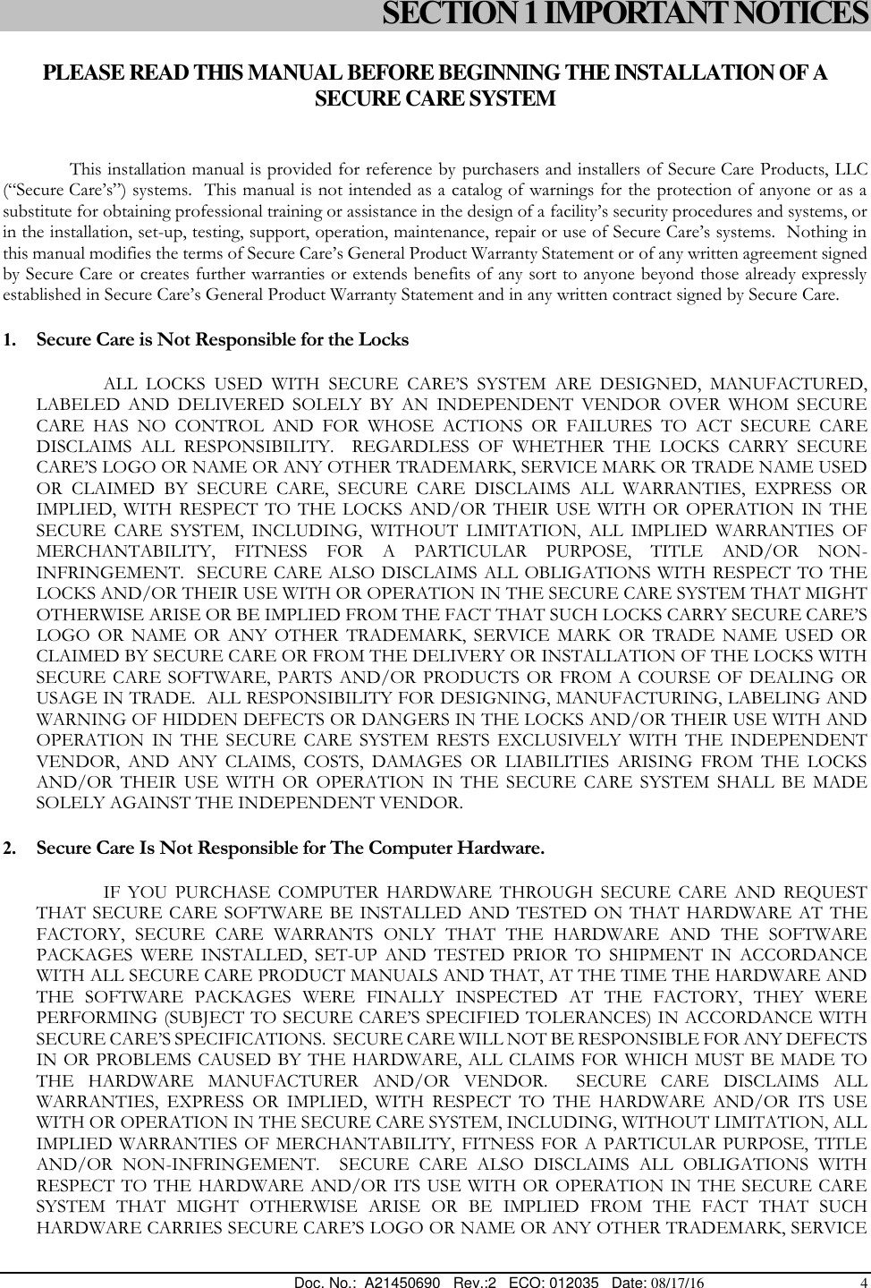  Doc. No.:  A21450690   Rev.:2   ECO: 012035   Date: 08/17/16                                          4 SECTION 1 IMPORTANT NOTICES  PLEASE READ THIS MANUAL BEFORE BEGINNING THE INSTALLATION OF A SECURE CARE SYSTEM  This installation manual is provided for reference by purchasers and installers of Secure Care Products, LLC (“Secure Care’s”) systems.  This manual is not intended as a catalog of warnings for the protection of anyone or as a substitute for obtaining professional training or assistance in the design of a facility’s security procedures and systems, or in the installation, set-up, testing, support, operation, maintenance, repair or use of Secure Care’s systems.  Nothing in this manual modifies the terms of Secure Care’s General Product Warranty Statement or of any written agreement signed by Secure Care or creates further warranties or extends benefits of any sort to anyone beyond those already expressly established in Secure Care’s General Product Warranty Statement and in any written contract signed by Secure Care. 1. Secure Care is Not Responsible for the Locks ALL  LOCKS  USED  WITH  SECURE  CARE’S  SYSTEM  ARE  DESIGNED,  MANUFACTURED, LABELED  AND  DELIVERED  SOLELY  BY  AN  INDEPENDENT  VENDOR  OVER  WHOM  SECURE CARE  HAS  NO  CONTROL  AND  FOR  WHOSE  ACTIONS  OR  FAILURES  TO  ACT  SECURE  CARE DISCLAIMS  ALL  RESPONSIBILITY.    REGARDLESS  OF  WHETHER  THE  LOCKS  CARRY  SECURE CARE’S LOGO OR NAME OR ANY OTHER TRADEMARK, SERVICE MARK OR TRADE NAME USED OR  CLAIMED  BY  SECURE  CARE,  SECURE  CARE  DISCLAIMS  ALL  WARRANTIES,  EXPRESS  OR IMPLIED,  WITH  RESPECT  TO THE LOCKS  AND/OR  THEIR USE  WITH  OR OPERATION  IN  THE SECURE  CARE  SYSTEM,  INCLUDING,  WITHOUT  LIMITATION,  ALL  IMPLIED  WARRANTIES  OF MERCHANTABILITY,  FITNESS  FOR  A  PARTICULAR  PURPOSE,  TITLE  AND/OR  NON-INFRINGEMENT.  SECURE CARE ALSO DISCLAIMS ALL OBLIGATIONS WITH RESPECT TO THE LOCKS AND/OR THEIR USE WITH OR OPERATION IN THE SECURE CARE SYSTEM THAT MIGHT OTHERWISE ARISE OR BE IMPLIED FROM THE FACT THAT SUCH LOCKS CARRY SECURE CARE’S LOGO  OR  NAME  OR  ANY  OTHER  TRADEMARK,  SERVICE  MARK  OR  TRADE  NAME  USED  OR CLAIMED BY SECURE CARE OR FROM THE DELIVERY OR INSTALLATION OF THE LOCKS WITH SECURE  CARE SOFTWARE,  PARTS  AND/OR  PRODUCTS  OR  FROM  A COURSE  OF  DEALING OR USAGE IN TRADE.  ALL RESPONSIBILITY FOR DESIGNING, MANUFACTURING, LABELING AND WARNING OF HIDDEN DEFECTS OR DANGERS IN THE LOCKS AND/OR THEIR USE WITH AND OPERATION  IN  THE  SECURE  CARE  SYSTEM  RESTS  EXCLUSIVELY  WITH  THE  INDEPENDENT VENDOR,  AND  ANY  CLAIMS,  COSTS,  DAMAGES  OR  LIABILITIES  ARISING  FROM  THE  LOCKS AND/OR  THEIR  USE  WITH  OR  OPERATION  IN  THE  SECURE  CARE  SYSTEM  SHALL  BE  MADE SOLELY AGAINST THE INDEPENDENT VENDOR. 2. Secure Care Is Not Responsible for The Computer Hardware. IF  YOU  PURCHASE  COMPUTER  HARDWARE  THROUGH  SECURE  CARE  AND  REQUEST THAT SECURE CARE SOFTWARE  BE INSTALLED  AND TESTED ON THAT HARDWARE  AT THE FACTORY,  SECURE  CARE  WARRANTS  ONLY  THAT  THE  HARDWARE  AND  THE  SOFTWARE PACKAGES  WERE  INSTALLED,  SET-UP  AND  TESTED  PRIOR  TO  SHIPMENT  IN  ACCORDANCE WITH ALL SECURE CARE PRODUCT MANUALS AND THAT, AT THE TIME THE HARDWARE AND THE  SOFTWARE  PACKAGES  WERE  FINALLY  INSPECTED  AT  THE  FACTORY,  THEY  WERE PERFORMING (SUBJECT TO SECURE CARE’S SPECIFIED TOLERANCES) IN ACCORDANCE WITH SECURE CARE’S SPECIFICATIONS.  SECURE CARE WILL NOT BE RESPONSIBLE FOR ANY DEFECTS IN OR PROBLEMS CAUSED BY THE HARDWARE, ALL CLAIMS FOR  WHICH MUST BE MADE TO THE  HARDWARE  MANUFACTURER  AND/OR  VENDOR.    SECURE  CARE  DISCLAIMS  ALL WARRANTIES,  EXPRESS  OR  IMPLIED,  WITH  RESPECT  TO  THE  HARDWARE  AND/OR  ITS  USE WITH OR OPERATION IN THE SECURE CARE SYSTEM, INCLUDING, WITHOUT LIMITATION, ALL IMPLIED WARRANTIES  OF MERCHANTABILITY, FITNESS  FOR A  PARTICULAR  PURPOSE, TITLE AND/OR  NON-INFRINGEMENT.    SECURE  CARE  ALSO  DISCLAIMS  ALL  OBLIGATIONS  WITH RESPECT TO THE HARDWARE  AND/OR ITS USE WITH OR  OPERATION IN THE SECURE CARE SYSTEM  THAT  MIGHT  OTHERWISE  ARISE  OR  BE  IMPLIED  FROM  THE  FACT  THAT  SUCH HARDWARE CARRIES SECURE CARE’S LOGO OR NAME OR ANY OTHER TRADEMARK, SERVICE 