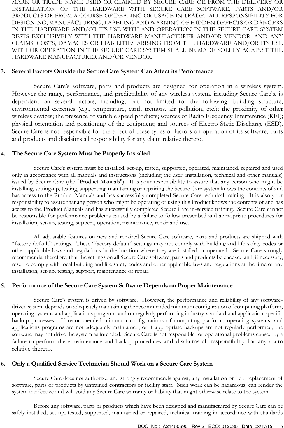  DOC. No.:  A21450690   Rev.2   ECO: 012035   Date: 08/17/16       5 MARK  OR  TRADE  NAME  USED  OR  CLAIMED  BY  SECURE  CARE  OR  FROM  THE  DELIVERY  OR INSTALLATION  OF  THE  HARDWARE  WITH  SECURE  CARE  SOFTWARE,  PARTS  AND/OR PRODUCTS OR FROM A COURSE OF DEALING OR USAGE IN TRADE.  ALL RESPONSIBILITY FOR DESIGNING, MANUFACTURING, LABELING AND WARNING OF HIDDEN DEFECTS OR DANGERS IN THE HARDWARE AND/OR ITS USE WITH AND  OPERATION IN THE SECURE CARE SYSTEM RESTS  EXCLUSIVELY  WITH  THE  HARDWARE  MANUFACTURER  AND/OR  VENDOR,  AND  ANY CLAIMS, COSTS, DAMAGES OR LIABILITIES  ARISING FROM  THE HARDWARE AND/OR ITS USE WITH OR OPERATION IN THE SECURE CARE SYSTEM SHALL BE MADE SOLELY AGAINST THE HARDWARE MANUFACTURER AND/OR VENDOR. 3. Several Factors Outside the Secure Care System Can Affect its Performance Secure  Care’s  software,  parts  and  products  are  designed  for  operation  in  a  wireless  system.  However the range, performance, and predictability of any wireless system, including Secure Care’s, is dependent  on  several  factors,  including,  but  not  limited  to,  the  following:  building  structure; environmental  extremes  (e.g.,  temperature,  earth  tremors,  air  pollution,  etc.);  the  proximity  of  other wireless devices; the presence of variable speed products; sources of Radio Frequency Interference (RFI); physical orientation and positioning of the equipment; and sources of Electro Static Discharge (ESD).  Secure Care is not responsible for the effect of these types of factors on operation of its software, parts and products and disclaims all responsibility for any claim relative thereto. 4. The Secure Care System Must be Properly Installed Secure Care&apos;s system must be installed, set-up, tested, supported, operated, maintained, repaired and used only in accordance with all manuals and instructions (including the user, installation, technical and other manuals) issued by Secure Care (the &quot;Product Manuals&quot;).  It is your responsibility to assure that any person who might be installing, setting-up, testing, supporting, maintaining or repairing the Secure Care system knows the contents of and has access to the Product Manuals and has successfully completed Secure Care technical training.  It is also your responsibility to assure that any person who might be operating or using this Product knows the contents of and has access to the Product Manuals and has successfully completed Secure Care in-service training.  Secure Care cannot be responsible for performance problems caused by a failure to follow prescribed and appropriate procedures for installation, set-up, testing, support, operation, maintenance, repair and use. All adjustable features on  new and  repaired Secure  Care software,  parts and  products are  shipped with “factory default” settings.  These “factory default” settings may not comply with building and life safety codes or other applicable laws and  regulations  in the  location where they are  installed or  operated.   Secure Care  strongly recommends, therefore, that the settings on all Secure Care software, parts and products be checked and, if necessary, reset to comply with local building and life safety codes and other applicable laws and regulations at the time of any installation, set-up, testing, support, maintenance or repair. 5. Performance of the Secure Care System Software Depends on Proper Maintenance Secure  Care’s system is  driven by software.   However,  the performance  and reliability  of any software-driven system depends on adequately maintaining the recommended minimum configuration of computing platform, operating systems and applications programs and on regularly performing industry-standard and application-specific backup  processes.    If  recommended  minimum  configurations  of  computing  platform,  operating  systems,  and applications  programs are  not adequately maintained,  or if appropriate backups  are not regularly  performed, the software may not drive the system as intended.  Secure Care is not responsible for operational problems caused by a failure  to  perform  these  maintenance  and  backup  procedures  and  disclaims  all  responsibility  for  any  claim relative thereto. 6. Only a Qualified Service Technician Should Work on a Secure Care System Secure Care does not authorize, and strongly recommends against, any installation or field replacement of software, parts or products by untrained contractors or facility staff.  Such work can be hazardous, can render the system ineffective and will void any Secure Care warranty or liability that might otherwise relate to the system.   Before any software, parts or products which have been designed and manufactured by Secure Care can be safely installed, set-up, tested,  supported, maintained  or repaired, technical training in accordance with standards 