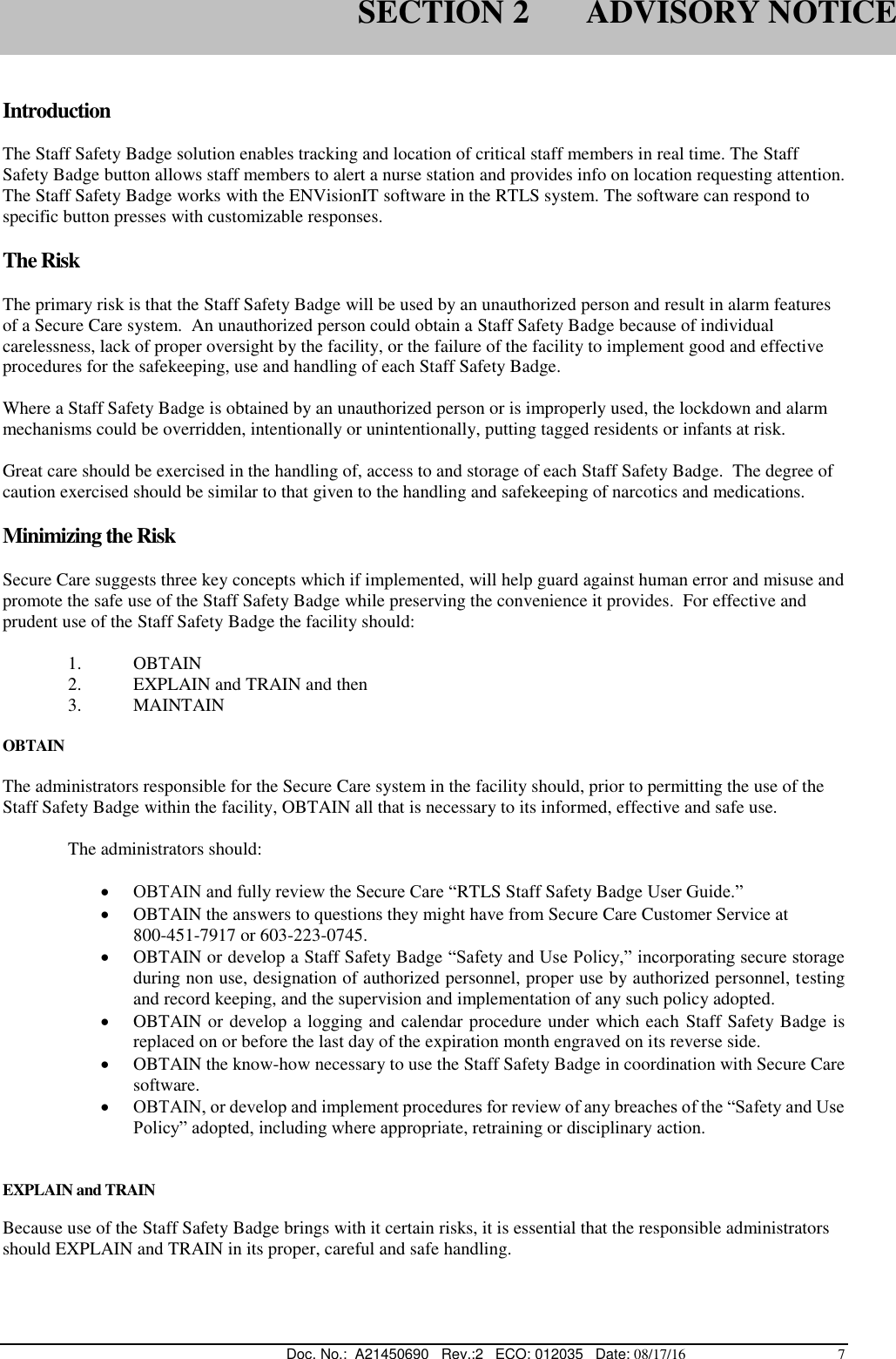  Doc. No.:  A21450690   Rev.:2   ECO: 012035   Date: 08/17/16                                          7  Introduction  The Staff Safety Badge solution enables tracking and location of critical staff members in real time. The Staff Safety Badge button allows staff members to alert a nurse station and provides info on location requesting attention. The Staff Safety Badge works with the ENVisionIT software in the RTLS system. The software can respond to specific button presses with customizable responses.  The Risk  The primary risk is that the Staff Safety Badge will be used by an unauthorized person and result in alarm features of a Secure Care system.  An unauthorized person could obtain a Staff Safety Badge because of individual carelessness, lack of proper oversight by the facility, or the failure of the facility to implement good and effective procedures for the safekeeping, use and handling of each Staff Safety Badge.  Where a Staff Safety Badge is obtained by an unauthorized person or is improperly used, the lockdown and alarm mechanisms could be overridden, intentionally or unintentionally, putting tagged residents or infants at risk.  Great care should be exercised in the handling of, access to and storage of each Staff Safety Badge.  The degree of caution exercised should be similar to that given to the handling and safekeeping of narcotics and medications.   Minimizing the Risk    Secure Care suggests three key concepts which if implemented, will help guard against human error and misuse and promote the safe use of the Staff Safety Badge while preserving the convenience it provides.  For effective and prudent use of the Staff Safety Badge the facility should:  1. OBTAIN 2. EXPLAIN and TRAIN and then 3. MAINTAIN  OBTAIN  The administrators responsible for the Secure Care system in the facility should, prior to permitting the use of the Staff Safety Badge within the facility, OBTAIN all that is necessary to its informed, effective and safe use.    The administrators should:     OBTAIN and fully review the Secure Care “RTLS Staff Safety Badge User Guide.”  OBTAIN the answers to questions they might have from Secure Care Customer Service at              800-451-7917 or 603-223-0745.  OBTAIN or develop a Staff Safety Badge “Safety and Use Policy,” incorporating secure storage during non use, designation of authorized personnel, proper use by authorized personnel, testing and record keeping, and the supervision and implementation of any such policy adopted.  OBTAIN or develop a logging and calendar procedure under which each  Staff Safety Badge is replaced on or before the last day of the expiration month engraved on its reverse side.  OBTAIN the know-how necessary to use the Staff Safety Badge in coordination with Secure Care software.  OBTAIN, or develop and implement procedures for review of any breaches of the “Safety and Use Policy” adopted, including where appropriate, retraining or disciplinary action.   EXPLAIN and TRAIN  Because use of the Staff Safety Badge brings with it certain risks, it is essential that the responsible administrators should EXPLAIN and TRAIN in its proper, careful and safe handling.    SECTION 2       ADVISORY NOTICE 