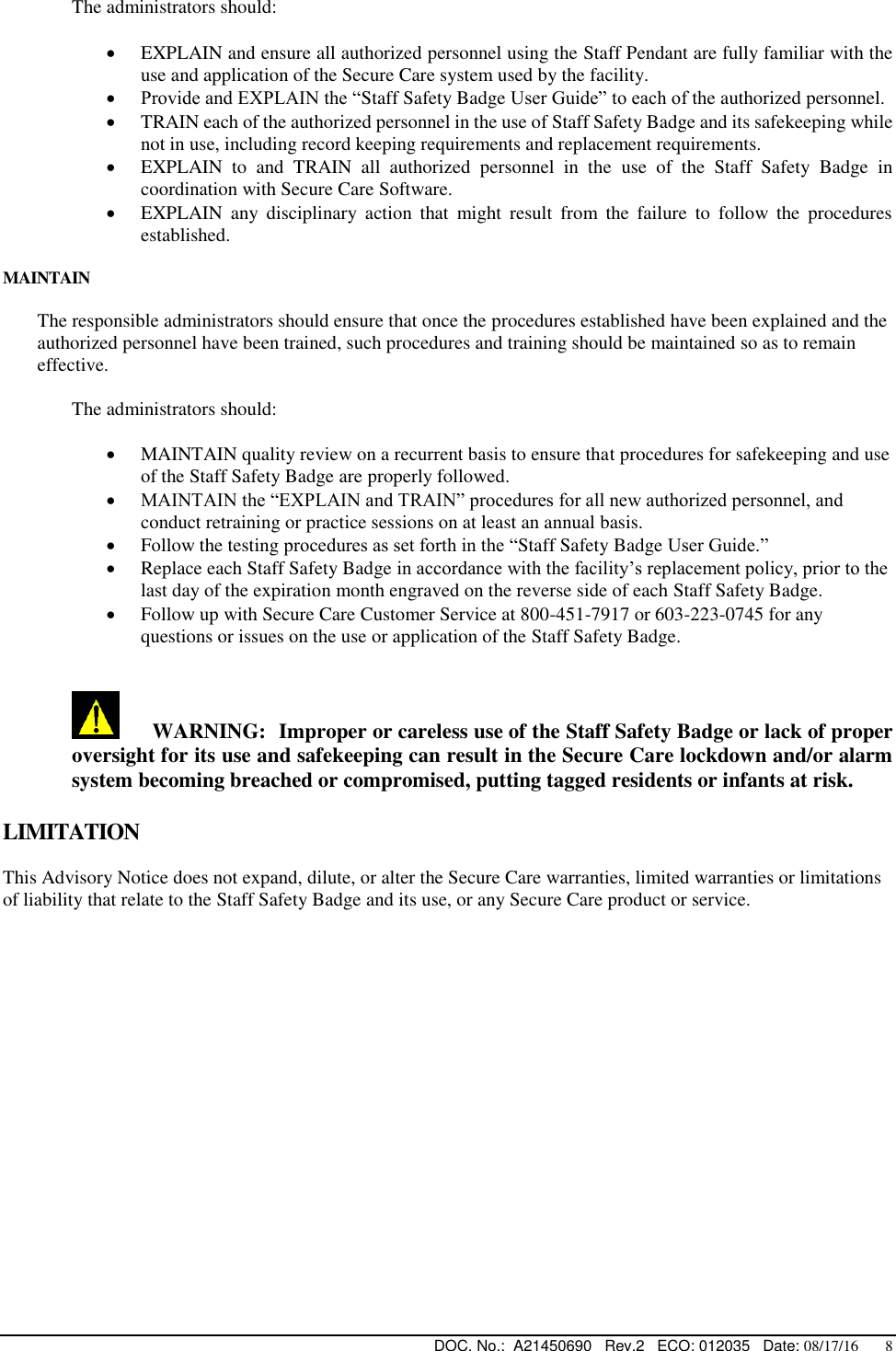  DOC. No.:  A21450690   Rev.2   ECO: 012035   Date: 08/17/16       8   The administrators should:   EXPLAIN and ensure all authorized personnel using the Staff Pendant are fully familiar with the use and application of the Secure Care system used by the facility.  Provide and EXPLAIN the “Staff Safety Badge User Guide” to each of the authorized personnel.    TRAIN each of the authorized personnel in the use of Staff Safety Badge and its safekeeping while not in use, including record keeping requirements and replacement requirements.  EXPLAIN  to  and  TRAIN  all  authorized  personnel  in  the  use  of  the  Staff  Safety  Badge  in coordination with Secure Care Software.  EXPLAIN  any  disciplinary  action  that  might  result  from  the  failure  to  follow  the  procedures established.  MAINTAIN  The responsible administrators should ensure that once the procedures established have been explained and the authorized personnel have been trained, such procedures and training should be maintained so as to remain effective.    The administrators should:   MAINTAIN quality review on a recurrent basis to ensure that procedures for safekeeping and use of the Staff Safety Badge are properly followed.  MAINTAIN the “EXPLAIN and TRAIN” procedures for all new authorized personnel, and conduct retraining or practice sessions on at least an annual basis.  Follow the testing procedures as set forth in the “Staff Safety Badge User Guide.”  Replace each Staff Safety Badge in accordance with the facility’s replacement policy, prior to the last day of the expiration month engraved on the reverse side of each Staff Safety Badge.  Follow up with Secure Care Customer Service at 800-451-7917 or 603-223-0745 for any questions or issues on the use or application of the Staff Safety Badge.        WARNING: Improper or careless use of the Staff Safety Badge or lack of proper oversight for its use and safekeeping can result in the Secure Care lockdown and/or alarm system becoming breached or compromised, putting tagged residents or infants at risk.  LIMITATION  This Advisory Notice does not expand, dilute, or alter the Secure Care warranties, limited warranties or limitations of liability that relate to the Staff Safety Badge and its use, or any Secure Care product or service.   