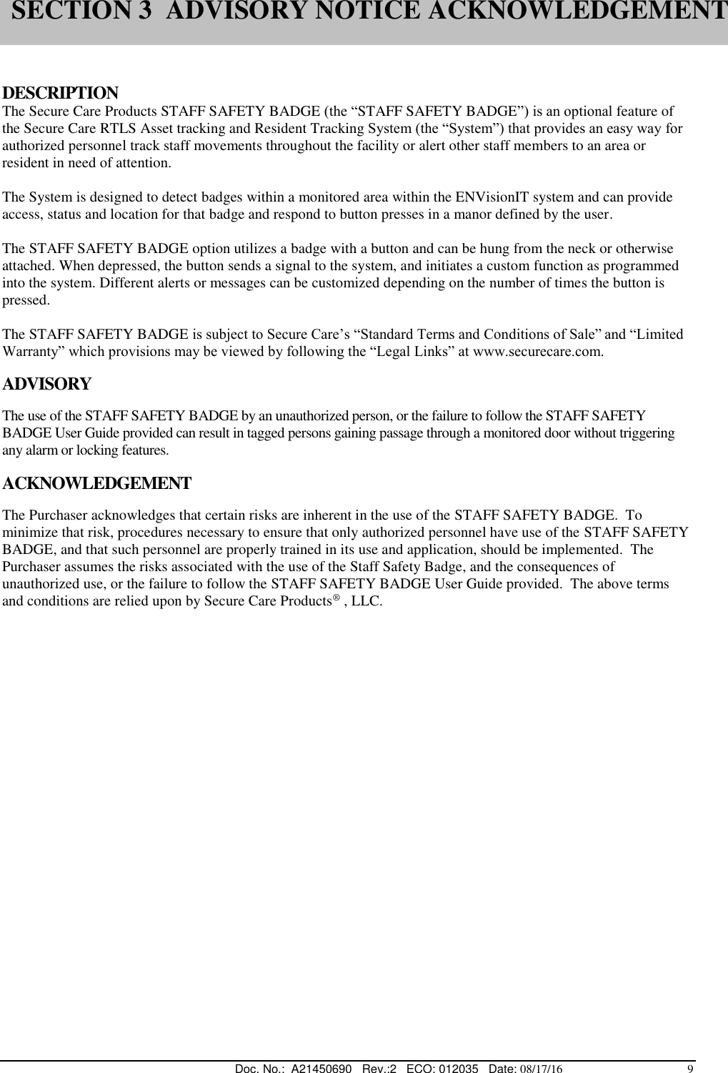  Doc. No.:  A21450690   Rev.:2   ECO: 012035   Date: 08/17/16                                          9   DESCRIPTION The Secure Care Products STAFF SAFETY BADGE (the “STAFF SAFETY BADGE”) is an optional feature of the Secure Care RTLS Asset tracking and Resident Tracking System (the “System”) that provides an easy way for authorized personnel track staff movements throughout the facility or alert other staff members to an area or resident in need of attention.  The System is designed to detect badges within a monitored area within the ENVisionIT system and can provide access, status and location for that badge and respond to button presses in a manor defined by the user.  The STAFF SAFETY BADGE option utilizes a badge with a button and can be hung from the neck or otherwise attached. When depressed, the button sends a signal to the system, and initiates a custom function as programmed into the system. Different alerts or messages can be customized depending on the number of times the button is pressed.  The STAFF SAFETY BADGE is subject to Secure Care’s “Standard Terms and Conditions of Sale” and “Limited Warranty” which provisions may be viewed by following the “Legal Links” at www.securecare.com.     ADVISORY  The use of the STAFF SAFETY BADGE by an unauthorized person, or the failure to follow the STAFF SAFETY BADGE User Guide provided can result in tagged persons gaining passage through a monitored door without triggering any alarm or locking features.  ACKNOWLEDGEMENT   The Purchaser acknowledges that certain risks are inherent in the use of the STAFF SAFETY BADGE.  To minimize that risk, procedures necessary to ensure that only authorized personnel have use of the STAFF SAFETY BADGE, and that such personnel are properly trained in its use and application, should be implemented.  The Purchaser assumes the risks associated with the use of the Staff Safety Badge, and the consequences of unauthorized use, or the failure to follow the STAFF SAFETY BADGE User Guide provided.  The above terms and conditions are relied upon by Secure Care Products® , LLC.   SECTION 3  ADVISORY NOTICE ACKNOWLEDGEMENT 