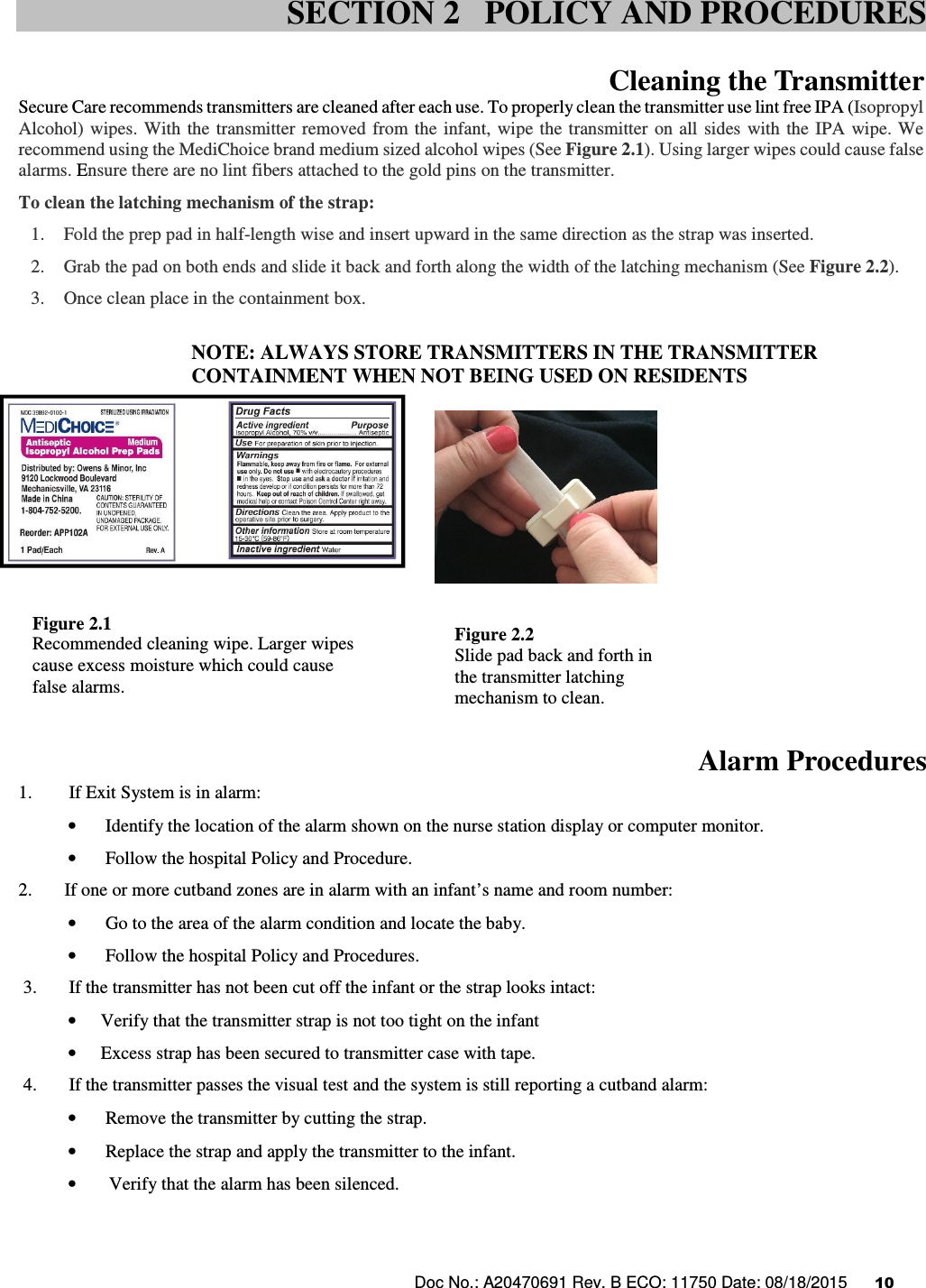 Doc No.: A20470691 Rev. B ECO: 11750 Date: 08/18/2015      10                Cleaning the Transmitter  Secure Care recommends transmitters are cleaned after each use. To properly clean the transmitter use lint free IPA (Isopropyl Alcohol)  wipes. With  the transmitter removed  from  the infant, wipe the transmitter  on  all sides  with  the IPA wipe. We recommend using the MediChoice brand medium sized alcohol wipes (See Figure 2.1). Using larger wipes could cause false alarms. Ensure there are no lint fibers attached to the gold pins on the transmitter.  To clean the latching mechanism of the strap: 1. Fold the prep pad in half-length wise and insert upward in the same direction as the strap was inserted. 2. Grab the pad on both ends and slide it back and forth along the width of the latching mechanism (See Figure 2.2). 3. Once clean place in the containment box.  NOTE: ALWAYS STORE TRANSMITTERS IN THE TRANSMITTER CONTAINMENT WHEN NOT BEING USED ON RESIDENTS              Alarm Procedures 1.        If Exit System is in alarm: •  Identify the location of the alarm shown on the nurse station display or computer monitor.  •  Follow the hospital Policy and Procedure. 2.        If one or more cutband zones are in alarm with an infant’s name and room number: •  Go to the area of the alarm condition and locate the baby. •  Follow the hospital Policy and Procedures.  3.       If the transmitter has not been cut off the infant or the strap looks intact:  • Verify that the transmitter strap is not too tight on the infant • Excess strap has been secured to transmitter case with tape.  4.       If the transmitter passes the visual test and the system is still reporting a cutband alarm: •  Remove the transmitter by cutting the strap. •  Replace the strap and apply the transmitter to the infant. • Verify that the alarm has been silenced.     SECTION 2   POLICY AND PROCEDURES Figure 2.1 Recommended cleaning wipe. Larger wipes cause excess moisture which could cause false alarms. Figure 2.2 Slide pad back and forth in the transmitter latching mechanism to clean.  