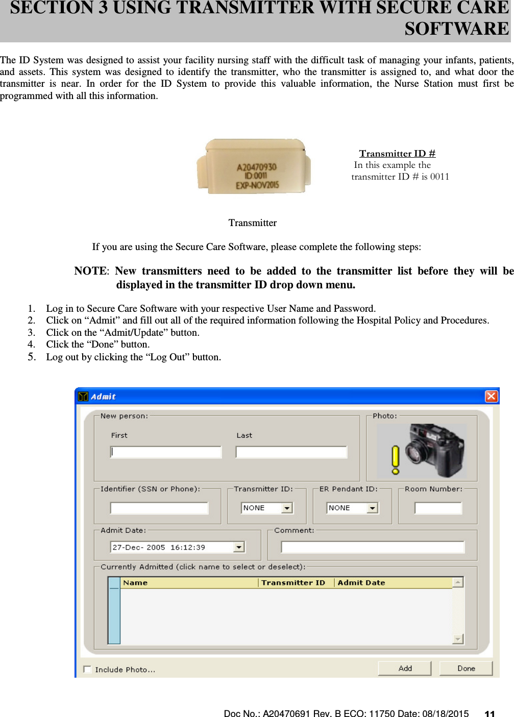 Doc No.: A20470691 Rev. B ECO: 11750 Date: 08/18/2015      11                The ID System was designed to assist your facility nursing staff with the difficult task of managing your infants, patients, and  assets.  This  system  was  designed  to  identify  the  transmitter,  who  the  transmitter  is  assigned  to,  and  what  door  the transmitter  is  near.  In  order  for  the  ID  System  to  provide  this  valuable  information,  the  Nurse  Station  must  first  be programmed with all this information.                                                                                   Transmitter  If you are using the Secure Care Software, please complete the following steps:  NOTE:  New  transmitters  need  to  be  added  to  the  transmitter  list  before  they  will  be   displayed in the transmitter ID drop down menu.  1. Log in to Secure Care Software with your respective User Name and Password. 2. Click on “Admit” and fill out all of the required information following the Hospital Policy and Procedures. 3. Click on the “Admit/Update” button. 4. Click the “Done” button. 5. Log out by clicking the “Log Out” button.      SECTION 3 USING TRANSMITTER WITH SECURE CARE SOFTWARE    Transmitter ID #  In this example the transmitter ID # is 0011  