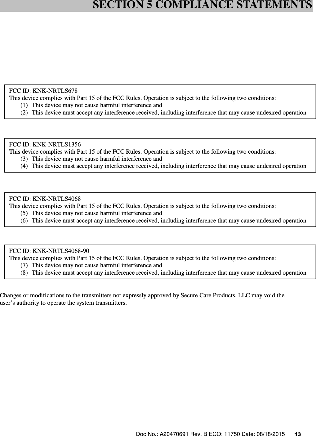 Doc No.: A20470691 Rev. B ECO: 11750 Date: 08/18/2015      13                        TBD                       Changes or modifications to the transmitters not expressly approved by Secure Care Products, LLC may void the  user’s authority to operate the system transmitters.                  SECTION 5 COMPLIANCE STATEMENTS FCC ID: KNK-NRTLS678 This device complies with Part 15 of the FCC Rules. Operation is subject to the following two conditions: (1) This device may not cause harmful interference and (2) This device must accept any interference received, including interference that may cause undesired operation  FCC ID: KNK-NRTLS1356 This device complies with Part 15 of the FCC Rules. Operation is subject to the following two conditions: (3) This device may not cause harmful interference and (4) This device must accept any interference received, including interference that may cause undesired operation  FCC ID: KNK-NRTLS4068 This device complies with Part 15 of the FCC Rules. Operation is subject to the following two conditions: (5) This device may not cause harmful interference and (6) This device must accept any interference received, including interference that may cause undesired operation  FCC ID: KNK-NRTLS4068-90 This device complies with Part 15 of the FCC Rules. Operation is subject to the following two conditions: (7) This device may not cause harmful interference and (8) This device must accept any interference received, including interference that may cause undesired operation  