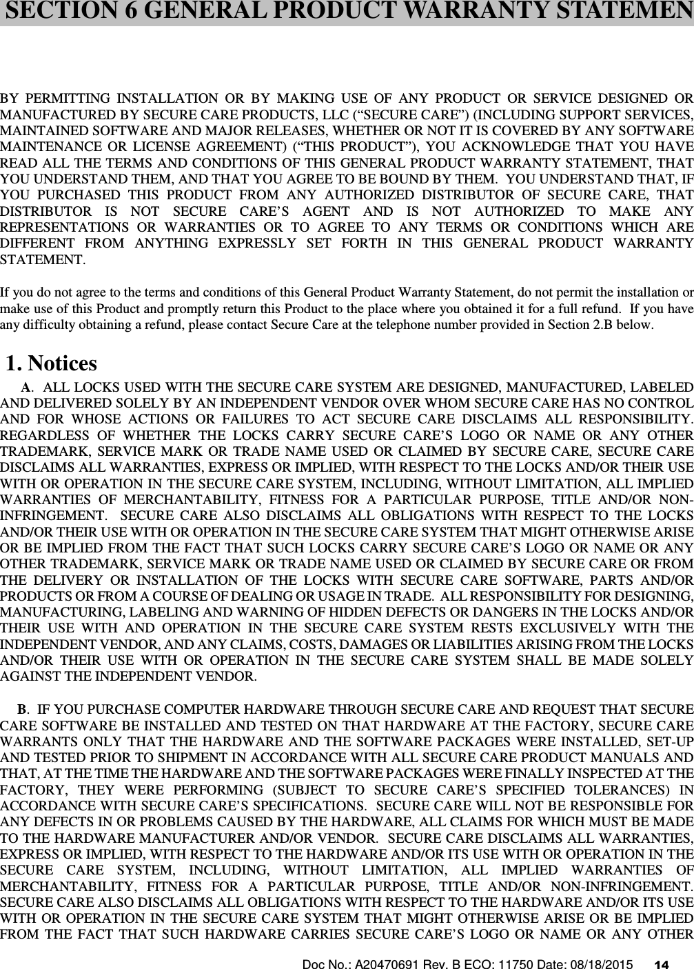 Doc No.: A20470691 Rev. B ECO: 11750 Date: 08/18/2015      14                   BY  PERMITTING  INSTALLATION  OR  BY  MAKING  USE  OF  ANY  PRODUCT  OR  SERVICE  DESIGNED  OR MANUFACTURED BY SECURE CARE PRODUCTS, LLC (“SECURE CARE”) (INCLUDING SUPPORT SERVICES, MAINTAINED SOFTWARE AND MAJOR RELEASES, WHETHER OR NOT IT IS COVERED BY ANY SOFTWARE MAINTENANCE  OR  LICENSE  AGREEMENT)  (“THIS  PRODUCT”),  YOU  ACKNOWLEDGE  THAT  YOU  HAVE READ ALL THE TERMS AND CONDITIONS OF THIS GENERAL PRODUCT WARRANTY STATEMENT, THAT YOU UNDERSTAND THEM, AND THAT YOU AGREE TO BE BOUND BY THEM.  YOU UNDERSTAND THAT, IF YOU  PURCHASED  THIS  PRODUCT  FROM  ANY  AUTHORIZED  DISTRIBUTOR  OF  SECURE  CARE,  THAT DISTRIBUTOR  IS  NOT  SECURE  CARE’S  AGENT  AND  IS  NOT  AUTHORIZED  TO  MAKE  ANY REPRESENTATIONS  OR  WARRANTIES  OR  TO  AGREE  TO  ANY  TERMS  OR  CONDITIONS  WHICH  ARE DIFFERENT  FROM  ANYTHING  EXPRESSLY  SET  FORTH  IN  THIS  GENERAL  PRODUCT  WARRANTY STATEMENT.  If you do not agree to the terms and conditions of this General Product Warranty Statement, do not permit the installation or make use of this Product and promptly return this Product to the place where you obtained it for a full refund.  If you have any difficulty obtaining a refund, please contact Secure Care at the telephone number provided in Section 2.B below.  1. Notices       A.  ALL LOCKS USED WITH THE SECURE CARE SYSTEM ARE DESIGNED, MANUFACTURED, LABELED AND DELIVERED SOLELY BY AN INDEPENDENT VENDOR OVER WHOM SECURE CARE HAS NO CONTROL AND  FOR  WHOSE  ACTIONS  OR  FAILURES  TO  ACT  SECURE  CARE  DISCLAIMS  ALL  RESPONSIBILITY.  REGARDLESS  OF  WHETHER  THE  LOCKS  CARRY  SECURE  CARE’S  LOGO  OR  NAME  OR  ANY  OTHER TRADEMARK,  SERVICE  MARK  OR  TRADE  NAME  USED  OR  CLAIMED  BY  SECURE  CARE,  SECURE  CARE DISCLAIMS ALL WARRANTIES, EXPRESS OR IMPLIED, WITH RESPECT TO THE LOCKS AND/OR THEIR USE WITH OR OPERATION IN THE SECURE CARE SYSTEM, INCLUDING, WITHOUT LIMITATION, ALL IMPLIED WARRANTIES  OF  MERCHANTABILITY,  FITNESS  FOR  A  PARTICULAR  PURPOSE,  TITLE  AND/OR  NON-INFRINGEMENT.    SECURE  CARE  ALSO  DISCLAIMS  ALL  OBLIGATIONS  WITH  RESPECT  TO  THE  LOCKS AND/OR THEIR USE WITH OR OPERATION IN THE SECURE CARE SYSTEM THAT MIGHT OTHERWISE ARISE OR BE IMPLIED FROM  THE FACT THAT  SUCH  LOCKS CARRY SECURE CARE’S LOGO OR NAME OR  ANY OTHER TRADEMARK, SERVICE MARK OR TRADE NAME USED OR CLAIMED BY SECURE CARE OR FROM THE  DELIVERY  OR  INSTALLATION  OF  THE  LOCKS  WITH  SECURE  CARE  SOFTWARE,  PARTS  AND/OR PRODUCTS OR FROM A COURSE OF DEALING OR USAGE IN TRADE.  ALL RESPONSIBILITY FOR DESIGNING, MANUFACTURING, LABELING AND WARNING OF HIDDEN DEFECTS OR DANGERS IN THE LOCKS AND/OR THEIR  USE  WITH  AND  OPERATION  IN  THE  SECURE  CARE  SYSTEM  RESTS  EXCLUSIVELY  WITH  THE INDEPENDENT VENDOR, AND ANY CLAIMS, COSTS, DAMAGES OR LIABILITIES ARISING FROM THE LOCKS AND/OR  THEIR  USE  WITH  OR  OPERATION  IN  THE  SECURE  CARE  SYSTEM  SHALL  BE  MADE  SOLELY AGAINST THE INDEPENDENT VENDOR.      B.  IF YOU PURCHASE COMPUTER HARDWARE THROUGH SECURE CARE AND REQUEST THAT SECURE CARE SOFTWARE BE INSTALLED AND TESTED ON THAT HARDWARE AT THE FACTORY, SECURE CARE WARRANTS  ONLY  THAT  THE  HARDWARE  AND  THE  SOFTWARE  PACKAGES  WERE  INSTALLED,  SET-UP AND TESTED PRIOR TO SHIPMENT IN ACCORDANCE WITH ALL SECURE CARE PRODUCT MANUALS AND THAT, AT THE TIME THE HARDWARE AND THE SOFTWARE PACKAGES WERE FINALLY INSPECTED AT THE FACTORY,  THEY  WERE  PERFORMING  (SUBJECT  TO  SECURE  CARE’S  SPECIFIED  TOLERANCES)  IN ACCORDANCE WITH SECURE CARE’S SPECIFICATIONS.  SECURE CARE WILL NOT BE RESPONSIBLE FOR ANY DEFECTS IN OR PROBLEMS CAUSED BY THE HARDWARE, ALL CLAIMS FOR WHICH MUST BE MADE TO THE HARDWARE MANUFACTURER AND/OR VENDOR.  SECURE CARE DISCLAIMS ALL WARRANTIES, EXPRESS OR IMPLIED, WITH RESPECT TO THE HARDWARE AND/OR ITS USE WITH OR OPERATION IN THE SECURE  CARE  SYSTEM,  INCLUDING,  WITHOUT  LIMITATION,  ALL  IMPLIED  WARRANTIES  OF MERCHANTABILITY,  FITNESS  FOR  A  PARTICULAR  PURPOSE,  TITLE  AND/OR  NON-INFRINGEMENT.  SECURE CARE ALSO DISCLAIMS ALL OBLIGATIONS WITH RESPECT TO THE HARDWARE AND/OR ITS USE WITH  OR  OPERATION  IN  THE  SECURE  CARE  SYSTEM  THAT  MIGHT  OTHERWISE  ARISE  OR  BE  IMPLIED FROM  THE  FACT  THAT  SUCH  HARDWARE  CARRIES  SECURE  CARE’S  LOGO  OR  NAME  OR  ANY  OTHER SECTION 6 GENERAL PRODUCT WARRANTY STATEMEN 