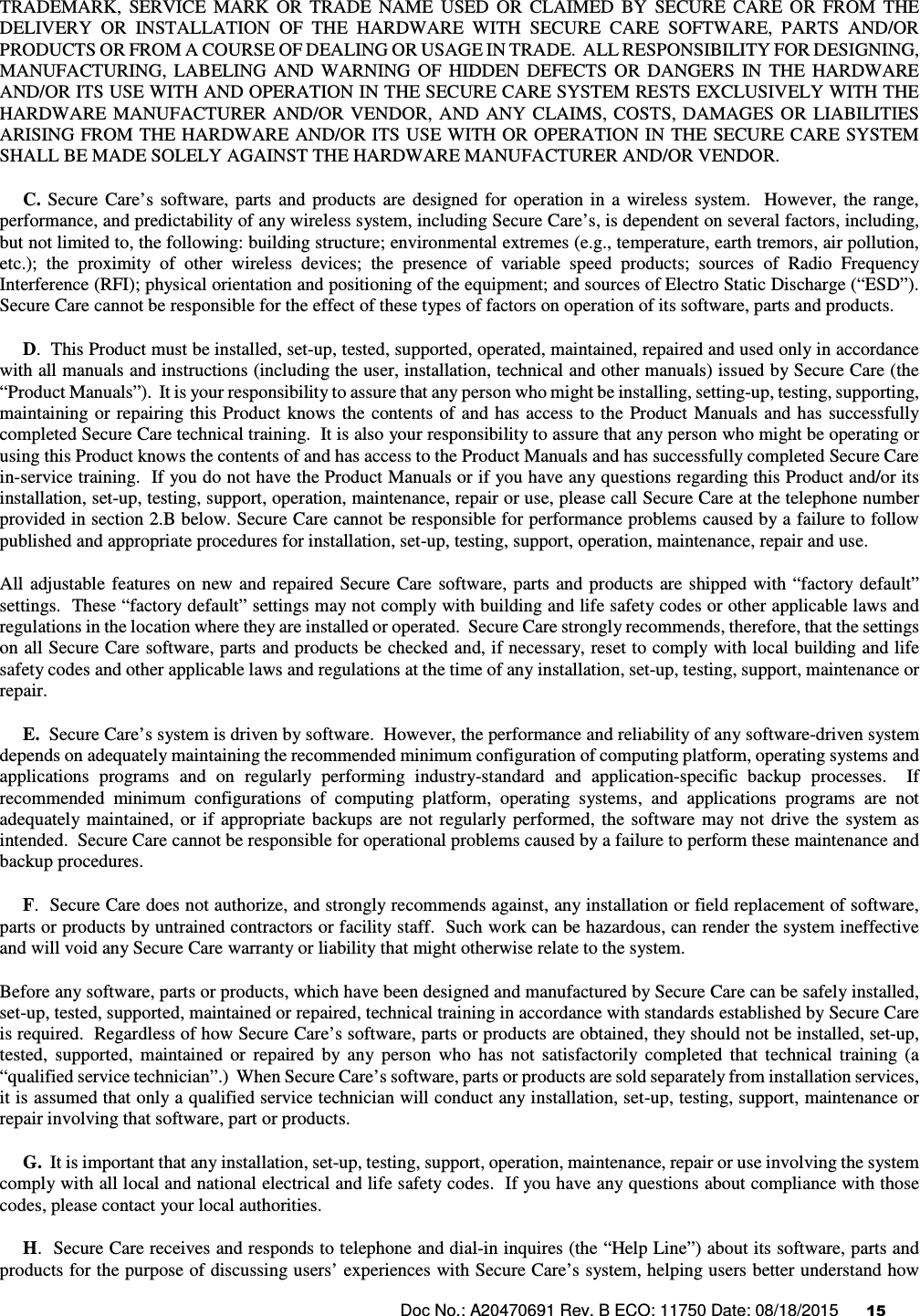 Doc No.: A20470691 Rev. B ECO: 11750 Date: 08/18/2015      15               TRADEMARK,  SERVICE  MARK  OR  TRADE  NAME  USED  OR  CLAIMED  BY  SECURE  CARE  OR  FROM  THE DELIVERY  OR  INSTALLATION  OF  THE  HARDWARE  WITH  SECURE  CARE  SOFTWARE,  PARTS  AND/OR PRODUCTS OR FROM A COURSE OF DEALING OR USAGE IN TRADE.  ALL RESPONSIBILITY FOR DESIGNING, MANUFACTURING,  LABELING  AND  WARNING  OF  HIDDEN  DEFECTS  OR  DANGERS  IN  THE  HARDWARE AND/OR ITS USE WITH AND OPERATION IN THE SECURE CARE SYSTEM RESTS EXCLUSIVELY WITH THE HARDWARE  MANUFACTURER AND/OR VENDOR,  AND ANY  CLAIMS,  COSTS,  DAMAGES  OR  LIABILITIES ARISING FROM THE HARDWARE AND/OR ITS USE WITH OR OPERATION IN THE SECURE CARE SYSTEM SHALL BE MADE SOLELY AGAINST THE HARDWARE MANUFACTURER AND/OR VENDOR.      C.  Secure  Care’s  software,  parts  and  products  are  designed  for  operation  in  a  wireless  system.    However,  the  range, performance, and predictability of any wireless system, including Secure Care’s, is dependent on several factors, including, but not limited to, the following: building structure; environmental extremes (e.g., temperature, earth tremors, air pollution, etc.);  the  proximity  of  other  wireless  devices;  the  presence  of  variable  speed  products;  sources  of  Radio  Frequency Interference (RFI); physical orientation and positioning of the equipment; and sources of Electro Static Discharge (“ESD”).  Secure Care cannot be responsible for the effect of these types of factors on operation of its software, parts and products.      D.  This Product must be installed, set-up, tested, supported, operated, maintained, repaired and used only in accordance with all manuals and instructions (including the user, installation, technical and other manuals) issued by Secure Care (the “Product Manuals”).  It is your responsibility to assure that any person who might be installing, setting-up, testing, supporting, maintaining or repairing this Product  knows the  contents of  and has access  to  the Product  Manuals and has  successfully completed Secure Care technical training.  It is also your responsibility to assure that any person who might be operating or using this Product knows the contents of and has access to the Product Manuals and has successfully completed Secure Care in-service training.  If you do not have the Product Manuals or if you have any questions regarding this Product and/or its installation, set-up, testing, support, operation, maintenance, repair or use, please call Secure Care at the telephone number provided in section 2.B below. Secure Care cannot be responsible for performance problems caused by a failure to follow published and appropriate procedures for installation, set-up, testing, support, operation, maintenance, repair and use. All  adjustable  features  on  new and  repaired  Secure Care  software, parts  and  products  are shipped with  “factory default” settings.  These “factory default” settings may not comply with building and life safety codes or other applicable laws and regulations in the location where they are installed or operated.  Secure Care strongly recommends, therefore, that the settings on all Secure Care software, parts and products be checked and, if necessary, reset to comply with local building and life safety codes and other applicable laws and regulations at the time of any installation, set-up, testing, support, maintenance or repair.      E.  Secure Care’s system is driven by software.  However, the performance and reliability of any software-driven system depends on adequately maintaining the recommended minimum configuration of computing platform, operating systems and applications  programs  and  on  regularly  performing  industry-standard  and  application-specific  backup  processes.    If recommended  minimum  configurations  of  computing  platform,  operating  systems,  and  applications  programs  are  not adequately maintained,  or  if  appropriate  backups  are  not  regularly  performed, the  software  may  not  drive  the  system  as intended.  Secure Care cannot be responsible for operational problems caused by a failure to perform these maintenance and backup procedures.      F.  Secure Care does not authorize, and strongly recommends against, any installation or field replacement of software, parts or products by untrained contractors or facility staff.  Such work can be hazardous, can render the system ineffective and will void any Secure Care warranty or liability that might otherwise relate to the system.   Before any software, parts or products, which have been designed and manufactured by Secure Care can be safely installed, set-up, tested, supported, maintained or repaired, technical training in accordance with standards established by Secure Care is required.  Regardless of how Secure Care’s software, parts or products are obtained, they should not be installed, set-up, tested,  supported,  maintained  or  repaired  by  any  person  who  has  not  satisfactorily  completed  that  technical  training  (a “qualified service technician”.)  When Secure Care’s software, parts or products are sold separately from installation services, it is assumed that only a qualified service technician will conduct any installation, set-up, testing, support, maintenance or repair involving that software, part or products.       G.  It is important that any installation, set-up, testing, support, operation, maintenance, repair or use involving the system comply with all local and national electrical and life safety codes.  If you have any questions about compliance with those codes, please contact your local authorities.      H.  Secure Care receives and responds to telephone and dial-in inquires (the “Help Line”) about its software, parts and products for the purpose of discussing users’ experiences with Secure Care’s system, helping users better understand how 