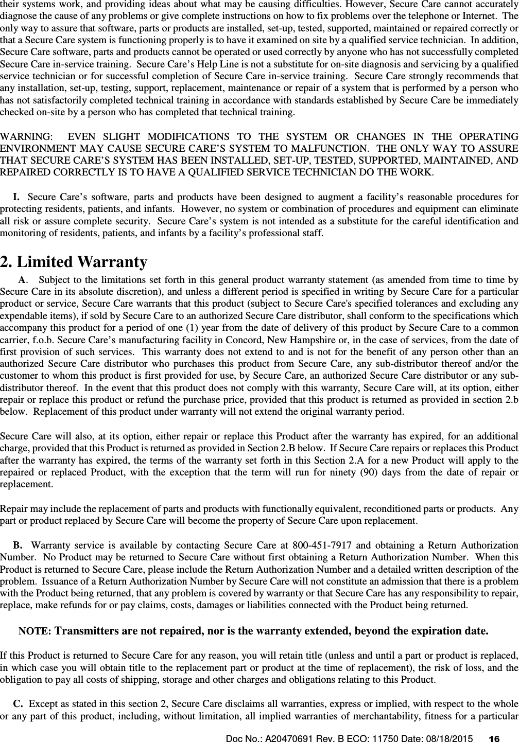 Doc No.: A20470691 Rev. B ECO: 11750 Date: 08/18/2015      16               their systems work, and providing ideas about what may be causing difficulties. However, Secure Care cannot accurately diagnose the cause of any problems or give complete instructions on how to fix problems over the telephone or Internet.  The only way to assure that software, parts or products are installed, set-up, tested, supported, maintained or repaired correctly or that a Secure Care system is functioning properly is to have it examined on site by a qualified service technician.  In addition, Secure Care software, parts and products cannot be operated or used correctly by anyone who has not successfully completed Secure Care in-service training.  Secure Care’s Help Line is not a substitute for on-site diagnosis and servicing by a qualified service technician or for successful completion of Secure Care in-service training.  Secure Care strongly recommends that any installation, set-up, testing, support, replacement, maintenance or repair of a system that is performed by a person who has not satisfactorily completed technical training in accordance with standards established by Secure Care be immediately checked on-site by a person who has completed that technical training.   WARNING:    EVEN  SLIGHT  MODIFICATIONS  TO  THE  SYSTEM  OR  CHANGES  IN  THE  OPERATING ENVIRONMENT MAY CAUSE SECURE CARE’S SYSTEM TO MALFUNCTION.  THE ONLY WAY TO ASSURE THAT SECURE CARE’S SYSTEM HAS BEEN INSTALLED, SET-UP, TESTED, SUPPORTED, MAINTAINED, AND REPAIRED CORRECTLY IS TO HAVE A QUALIFIED SERVICE TECHNICIAN DO THE WORK.      I.    Secure  Care’s  software,  parts  and  products  have  been  designed  to  augment  a  facility’s  reasonable  procedures  for protecting residents, patients, and infants.  However, no system or combination of procedures and equipment can eliminate all risk or assure complete security.  Secure Care’s system is not intended as a substitute for the careful identification and monitoring of residents, patients, and infants by a facility’s professional staff. 2. Limited Warranty        A.   Subject to the limitations set forth in this general product warranty statement (as amended from time to time by Secure Care in its absolute discretion), and unless a different period is specified in writing by Secure Care for a particular product or service, Secure Care warrants that this product (subject to Secure Care&apos;s specified tolerances and excluding any expendable items), if sold by Secure Care to an authorized Secure Care distributor, shall conform to the specifications which accompany this product for a period of one (1) year from the date of delivery of this product by Secure Care to a common carrier, f.o.b. Secure Care’s manufacturing facility in Concord, New Hampshire or, in the case of services, from the date of first  provision of such services.  This warranty  does  not extend to and is  not for the benefit  of  any  person other  than an authorized  Secure  Care  distributor  who  purchases  this  product  from  Secure  Care,  any  sub-distributor  thereof  and/or  the customer to whom this product is first provided for use, by Secure Care, an authorized Secure Care distributor or any sub-distributor thereof.  In the event that this product does not comply with this warranty, Secure Care will, at its option, either repair or replace this product or refund the purchase price, provided that this product is returned as provided in section 2.b below.  Replacement of this product under warranty will not extend the original warranty period. Secure Care will also, at its option, either repair or  replace this Product after the warranty has expired, for an additional charge, provided that this Product is returned as provided in Section 2.B below.  If Secure Care repairs or replaces this Product after the warranty has expired, the terms of the warranty set forth in this Section 2.A for a new Product will apply to the repaired  or  replaced  Product,  with  the  exception  that  the  term  will  run  for  ninety  (90)  days  from  the  date  of  repair  or replacement. Repair may include the replacement of parts and products with functionally equivalent, reconditioned parts or products.  Any part or product replaced by Secure Care will become the property of Secure Care upon replacement.      B.    Warranty  service  is  available  by  contacting  Secure  Care  at  800-451-7917  and  obtaining  a  Return  Authorization Number.  No Product may be returned to Secure Care without first obtaining a Return Authorization Number.  When this Product is returned to Secure Care, please include the Return Authorization Number and a detailed written description of the problem.  Issuance of a Return Authorization Number by Secure Care will not constitute an admission that there is a problem with the Product being returned, that any problem is covered by warranty or that Secure Care has any responsibility to repair, replace, make refunds for or pay claims, costs, damages or liabilities connected with the Product being returned. NOTE: Transmitters are not repaired, nor is the warranty extended, beyond the expiration date. If this Product is returned to Secure Care for any reason, you will retain title (unless and until a part or product is replaced, in which case you will obtain title to the replacement part or product at the time of replacement), the risk of loss, and the obligation to pay all costs of shipping, storage and other charges and obligations relating to this Product.      C.  Except as stated in this section 2, Secure Care disclaims all warranties, express or implied, with respect to the whole or any part of this product, including, without limitation, all implied warranties of merchantability, fitness for a particular 