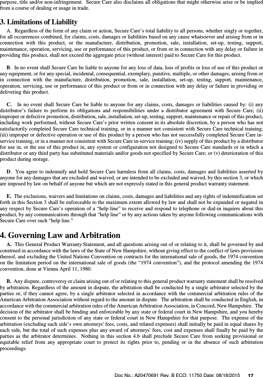 Doc No.: A20470691 Rev. B ECO: 11750 Date: 08/18/2015      17               purpose, title and/or non-infringement.  Secure Care also disclaims all obligations that might otherwise arise or be implied from a course of dealing or usage in trade.   3. Limitations of Liability       A.  Regardless of the form of any claim or action, Secure Care’s total liability to all persons, whether singly or together, for all occurrences combined, for claims, costs, damages or liabilities based on any cause whatsoever and arising from or in connection  with  this  product,  or  the  manufacture,  distribution,  promotion,  sale,  installation,  set-up,  testing,  support, maintenance, operation, servicing, use or performance of this product, or from or in connection with any delay or failure in providing this product, shall not exceed the aggregate price (without interest) paid to Secure Care for this product.      B.  In no event shall Secure Care be liable to anyone for any loss of data, loss of profits or loss of use of this product or any equipment, or for any special, incidental, consequential, exemplary, punitive, multiple, or other damages, arising from or in  connection  with  the  manufacture,  distribution,  promotion,  sale,  installation,  set-up,  testing,  support,  maintenance, operation, servicing, use or performance of this product or from or in connection with any delay or failure in providing or delivering this product.        C.    In no event shall  Secure Care  be liable to anyone for any claims,  costs,  damages or liabilities  caused  by: (i) any distributor’s  failure  to  perform  its  obligations  and  responsibilities  under  a  distributor  agreement  with  Secure  Care;  (ii) improper or defective promotion, distribution, sale, installation, set-up, testing, support, maintenance or repair of this product, including work performed, without Secure Care’s prior written consent in its absolute discretion, by a person who has not satisfactorily completed Secure Care technical training, or in a manner not consistent with Secure Care technical training; (iii) improper or defective operation or use of this product by a person who has not successfully completed Secure Care in-service training, or in a manner not consistent with Secure Care in-service training; (iv) supply of this product by a distributor for use in, or the use of this product in, any system or configuration not designed to Secure Care standards or in which a distributor or any third party has substituted materials and/or goods not specified by Secure Care; or (v) deterioration of this product during storage.      D.  You agree to indemnify and hold Secure Care harmless from all claims, costs, damages and liabilities asserted by anyone for any damages that are excluded and waived, or are intended to be excluded and waived, by this section 3, or which are imposed by law on behalf of anyone but which are not expressly stated in this general product warranty statement.      E.  The exclusions, waivers and limitations on claims, costs, damages and liabilities and any rights of indemnification set forth in this Section 3 shall be enforceable to the maximum extent allowed by law and shall not be expanded or negated in any respect by Secure  Care’s operation of a “help line” to receive and respond to telephone or dial-in inquires about this product, by any communications through that “help line” or by any actions taken by anyone following communications with Secure Care over such “help line.” 4. Governing Law and Arbitration      A.  This General Product Warranty Statement, and all questions arising out of or relating to it, shall be governed by and construed in accordance with the laws of the State of New Hampshire, without giving effect to the conflict of laws provisions thereof, and excluding the United Nations Convention on contracts for the international sale of goods, the 1974 convention on the  limitation period on the international sale of goods (the “1974 convention”),  and the  protocol amending the 1974 convention, done at Vienna April 11, 1980.      B.  Any dispute, controversy or claim arising out of or relating to this general product warranty statement shall be resolved by arbitration. Regardless of the amount in dispute, the arbitration shall be conducted by a single arbitrator selected by the parties  or, if they cannot  agree, by a single arbitrator selected in accordance  with the commercial  arbitration rules of the American Arbitration Association without regard to the amount in dispute.  The arbitration shall be conducted in English, in accordance with the commercial arbitration rules of the American Arbitration Association, in Concord, New Hampshire.  The decision of the arbitrator shall be binding and enforceable by any state or federal court in New Hampshire, and you hereby consent to the personal jurisdiction of any state or federal court in New Hampshire for that purpose.  The expense of the arbitration (excluding each side’s own attorneys&apos; fees, costs, and related expenses) shall initially be paid in equal shares by each side, but the total of such expenses plus any award of attorneys&apos; fees, cost and expenses shall finally be paid by the parties  as  the  arbitrator  determines.    Nothing  in  this  section  4.b  shall  preclude  Secure  Care  from  seeking  provisional  or equitable  relief  from  any  appropriate  court  to  protect  its  rights  prior  to,  pending  or  in  the  absence  of  such  arbitration proceedings. 