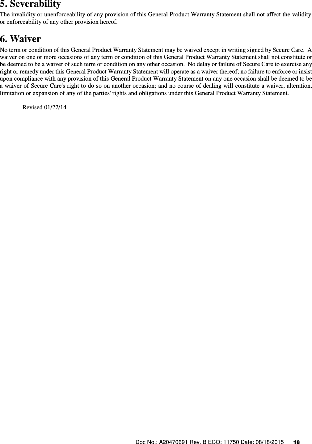 Doc No.: A20470691 Rev. B ECO: 11750 Date: 08/18/2015      18               5. Severability The invalidity or unenforceability of any provision of this General Product Warranty Statement shall not affect the validity or enforceability of any other provision hereof. 6. Waiver     No term or condition of this General Product Warranty Statement may be waived except in writing signed by Secure Care.  A waiver on one or more occasions of any term or condition of this General Product Warranty Statement shall not constitute or be deemed to be a waiver of such term or condition on any other occasion.  No delay or failure of Secure Care to exercise any right or remedy under this General Product Warranty Statement will operate as a waiver thereof; no failure to enforce or insist upon compliance with any provision of this General Product Warranty Statement on any one occasion shall be deemed to be a waiver of Secure Care&apos;s right to do so on another occasion; and no course of dealing will constitute a waiver, alteration, limitation or expansion of any of the parties&apos; rights and obligations under this General Product Warranty Statement.  Revised 01/22/14                                                  