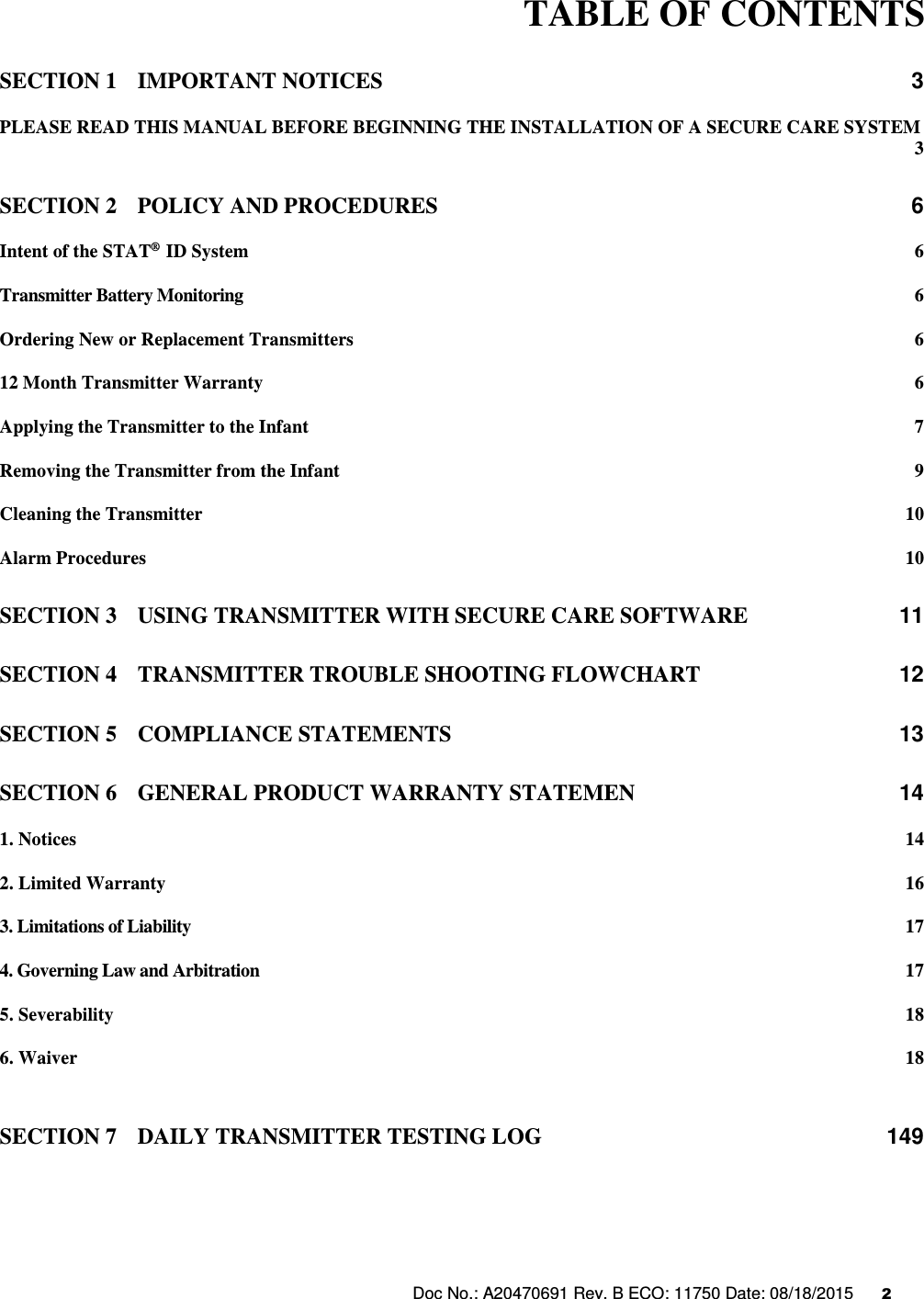 Doc No.: A20470691 Rev. B ECO: 11750 Date: 08/18/2015      2                      TABLE OF CONTENTS SECTION 1 IMPORTANT NOTICES  3 PLEASE READ THIS MANUAL BEFORE BEGINNING THE INSTALLATION OF A SECURE CARE SYSTEM  3 SECTION 2 POLICY AND PROCEDURES  6 Intent of the STAT®  ID System  6 Transmitter Battery Monitoring  6 Ordering New or Replacement Transmitters  6 12 Month Transmitter Warranty  6 Applying the Transmitter to the Infant  7 Removing the Transmitter from the Infant  9 Cleaning the Transmitter  10 Alarm Procedures  10 SECTION 3 USING TRANSMITTER WITH SECURE CARE SOFTWARE  11 SECTION 4 TRANSMITTER TROUBLE SHOOTING FLOWCHART  12 SECTION 5 COMPLIANCE STATEMENTS  13 SECTION 6 GENERAL PRODUCT WARRANTY STATEMEN  14 1. Notices  14 2. Limited Warranty  16 3. Limitations of Liability  17 4. Governing Law and Arbitration  17 5. Severability  18 6. Waiver  18   SECTION 7 DAILY TRANSMITTER TESTING LOG  149    