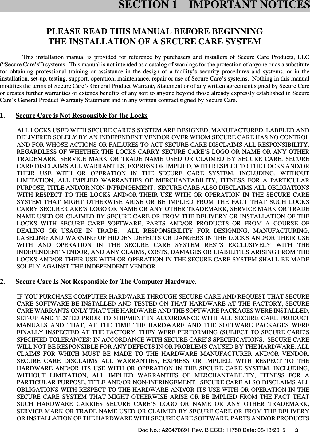 Doc No.: A20470691 Rev. B ECO: 11750 Date: 08/18/2015      3                 PLEASE READ THIS MANUAL BEFORE BEGINNING THE INSTALLATION OF A SECURE CARE SYSTEM This  installation  manual  is  provided  for  reference  by  purchasers  and  installers  of  Secure  Care  Products,  LLC (“Secure Care’s”) systems.  This manual is not intended as a catalog of warnings for the protection of anyone or as a substitute for  obtaining  professional  training  or  assistance  in  the  design  of  a  facility’s  security  procedures  and  systems,  or  in  the installation, set-up, testing, support, operation, maintenance, repair or use of Secure Care’s systems.  Nothing in this manual modifies the terms of Secure Care’s General Product Warranty Statement or of any written agreement signed by Secure Care or creates further warranties or extends benefits of any sort to anyone beyond those already expressly established in Secure Care’s General Product Warranty Statement and in any written contract signed by Secure Care. 1. Secure Care is Not Responsible for the Locks            ALL LOCKS USED WITH SECURE CARE’S SYSTEM ARE DESIGNED, MANUFACTURED, LABELED AND DELIVERED SOLELY BY AN INDEPENDENT VENDOR OVER WHOM SECURE CARE HAS NO CONTROL AND FOR WHOSE ACTIONS OR FAILURES TO ACT SECURE CARE DISCLAIMS ALL RESPONSIBILITY.  REGARDLESS OF WHETHER THE LOCKS CARRY SECURE CARE’S LOGO OR NAME OR ANY OTHER TRADEMARK,  SERVICE  MARK  OR  TRADE  NAME  USED  OR  CLAIMED  BY  SECURE  CARE,  SECURE CARE DISCLAIMS ALL WARRANTIES, EXPRESS OR IMPLIED, WITH RESPECT TO THE LOCKS AND/OR THEIR  USE  WITH  OR  OPERATION  IN  THE  SECURE  CARE  SYSTEM,  INCLUDING,  WITHOUT LIMITATION,  ALL  IMPLIED  WARRANTIES  OF  MERCHANTABILITY,  FITNESS  FOR  A  PARTICULAR PURPOSE, TITLE AND/OR NON-INFRINGEMENT.  SECURE CARE ALSO DISCLAIMS ALL OBLIGATIONS WITH  RESPECT  TO  THE  LOCKS  AND/OR  THEIR  USE  WITH  OR  OPERATION  IN  THE  SECURE  CARE SYSTEM  THAT  MIGHT  OTHERWISE  ARISE  OR  BE  IMPLIED  FROM  THE  FACT  THAT  SUCH  LOCKS CARRY SECURE CARE’S LOGO OR NAME OR ANY OTHER TRADEMARK, SERVICE MARK OR TRADE NAME USED OR CLAIMED BY SECURE CARE OR FROM THE DELIVERY OR INSTALLATION OF THE LOCKS  WITH  SECURE  CARE  SOFTWARE,  PARTS  AND/OR  PRODUCTS  OR  FROM  A  COURSE  OF DEALING  OR  USAGE  IN  TRADE.    ALL  RESPONSIBILITY  FOR  DESIGNING,  MANUFACTURING, LABELING AND  WARNING OF HIDDEN DEFECTS OR DANGERS IN  THE  LOCKS  AND/OR THEIR USE WITH  AND  OPERATION  IN  THE  SECURE  CARE  SYSTEM  RESTS  EXCLUSIVELY  WITH  THE INDEPENDENT VENDOR, AND ANY CLAIMS, COSTS, DAMAGES OR LIABILITIES ARISING FROM THE LOCKS AND/OR THEIR USE WITH OR OPERATION IN THE SECURE CARE SYSTEM SHALL BE MADE SOLELY AGAINST THE INDEPENDENT VENDOR. 2. Secure Care Is Not Responsible for The Computer Hardware.            IF YOU PURCHASE COMPUTER HARDWARE THROUGH SECURE CARE AND REQUEST THAT SECURE CARE  SOFTWARE  BE INSTALLED  AND TESTED ON  THAT  HARDWARE  AT  THE  FACTORY,  SECURE CARE WARRANTS ONLY THAT THE HARDWARE AND THE SOFTWARE PACKAGES WERE INSTALLED, SET-UP  AND  TESTED  PRIOR  TO  SHIPMENT  IN  ACCORDANCE  WITH  ALL  SECURE  CARE  PRODUCT MANUALS  AND  THAT,  AT  THE  TIME  THE  HARDWARE  AND  THE  SOFTWARE  PACKAGES  WERE FINALLY  INSPECTED  AT  THE FACTORY,  THEY  WERE PERFORMING (SUBJECT TO  SECURE CARE’S SPECIFIED TOLERANCES) IN ACCORDANCE WITH SECURE CARE’S SPECIFICATIONS.  SECURE CARE WILL NOT BE RESPONSIBLE FOR ANY DEFECTS IN OR PROBLEMS CAUSED BY THE HARDWARE, ALL CLAIMS  FOR  WHICH  MUST  BE  MADE  TO  THE  HARDWARE  MANUFACTURER  AND/OR  VENDOR.  SECURE  CARE  DISCLAIMS  ALL  WARRANTIES,  EXPRESS  OR  IMPLIED,  WITH  RESPECT  TO  THE HARDWARE  AND/OR  ITS  USE  WITH  OR  OPERATION  IN  THE  SECURE  CARE  SYSTEM,  INCLUDING, WITHOUT  LIMITATION,  ALL  IMPLIED  WARRANTIES  OF  MERCHANTABILITY,  FITNESS  FOR  A PARTICULAR PURPOSE, TITLE AND/OR NON-INFRINGEMENT.  SECURE CARE ALSO DISCLAIMS ALL OBLIGATIONS  WITH RESPECT TO THE HARDWARE AND/OR ITS USE WITH OR OPERATION IN THE SECURE  CARE  SYSTEM  THAT  MIGHT  OTHERWISE  ARISE  OR  BE  IMPLIED  FROM  THE  FACT  THAT SUCH  HARDWARE  CARRIES  SECURE  CARE’S  LOGO  OR  NAME  OR  ANY  OTHER  TRADEMARK, SERVICE MARK OR TRADE NAME USED OR CLAIMED BY SECURE CARE OR FROM THE DELIVERY OR INSTALLATION OF THE HARDWARE WITH SECURE CARE SOFTWARE, PARTS AND/OR PRODUCTS SECTION 1 IMPORTANT NOTICES 