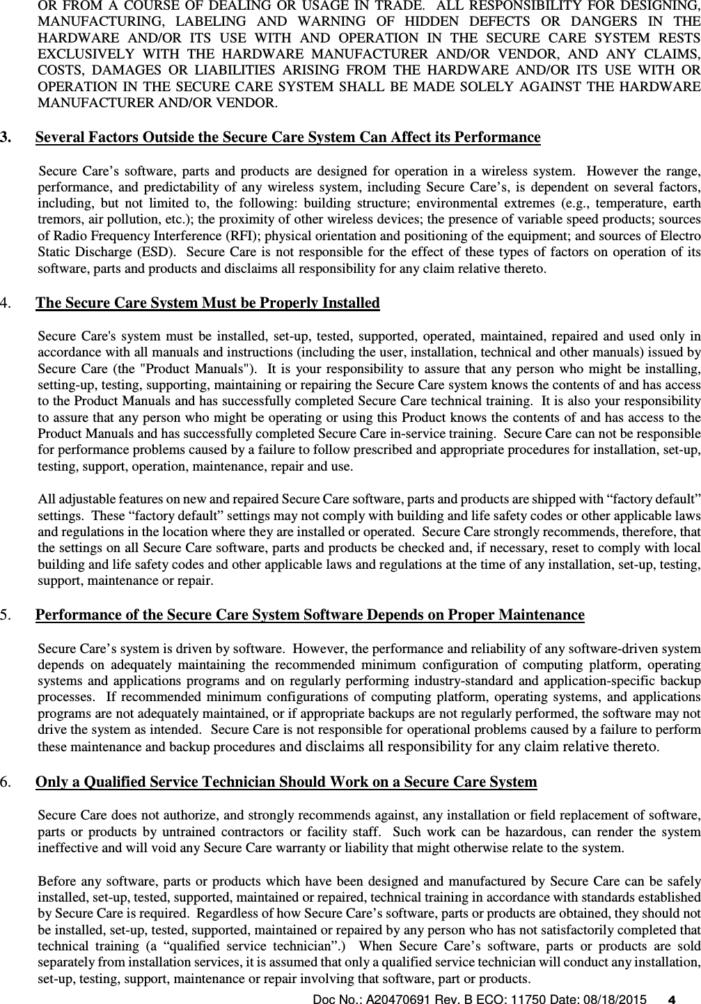 Doc No.: A20470691 Rev. B ECO: 11750 Date: 08/18/2015      4               OR  FROM  A  COURSE  OF  DEALING  OR  USAGE  IN  TRADE.    ALL  RESPONSIBILITY  FOR  DESIGNING, MANUFACTURING,  LABELING  AND  WARNING  OF  HIDDEN  DEFECTS  OR  DANGERS  IN  THE HARDWARE  AND/OR  ITS  USE  WITH  AND  OPERATION  IN  THE  SECURE  CARE  SYSTEM  RESTS EXCLUSIVELY  WITH  THE  HARDWARE  MANUFACTURER  AND/OR  VENDOR,  AND  ANY  CLAIMS, COSTS,  DAMAGES  OR  LIABILITIES  ARISING  FROM  THE  HARDWARE  AND/OR  ITS  USE  WITH  OR OPERATION  IN  THE  SECURE  CARE  SYSTEM  SHALL  BE  MADE  SOLELY  AGAINST  THE  HARDWARE MANUFACTURER AND/OR VENDOR. 3. Several Factors Outside the Secure Care System Can Affect its Performance            Secure  Care’s  software,  parts  and  products  are  designed  for  operation  in  a  wireless  system.    However  the  range, performance,  and  predictability of  any  wireless  system,  including  Secure  Care’s,  is  dependent  on  several  factors, including,  but  not  limited  to,  the  following:  building  structure;  environmental  extremes  (e.g.,  temperature,  earth tremors, air pollution, etc.); the proximity of other wireless devices; the presence of variable speed products; sources of Radio Frequency Interference (RFI); physical orientation and positioning of the equipment; and sources of Electro Static  Discharge (ESD).  Secure Care is not responsible for the effect  of these  types of factors on  operation  of its software, parts and products and disclaims all responsibility for any claim relative thereto. 4. The Secure Care System Must be Properly Installed Secure  Care&apos;s  system  must  be  installed,  set-up,  tested, supported,  operated,  maintained, repaired  and used  only  in accordance with all manuals and instructions (including the user, installation, technical and other manuals) issued by Secure  Care (the  &quot;Product  Manuals&quot;).    It is  your responsibility to  assure that any  person  who  might  be  installing, setting-up, testing, supporting, maintaining or repairing the Secure Care system knows the contents of and has access to the Product Manuals and has successfully completed Secure Care technical training.  It is also your responsibility to assure that any person who might be operating or using this Product knows the contents of and has access to the Product Manuals and has successfully completed Secure Care in-service training.  Secure Care can not be responsible for performance problems caused by a failure to follow prescribed and appropriate procedures for installation, set-up, testing, support, operation, maintenance, repair and use. All adjustable features on new and repaired Secure Care software, parts and products are shipped with “factory default” settings.  These “factory default” settings may not comply with building and life safety codes or other applicable laws and regulations in the location where they are installed or operated.  Secure Care strongly recommends, therefore, that the settings on all Secure Care software, parts and products be checked and, if necessary, reset to comply with local building and life safety codes and other applicable laws and regulations at the time of any installation, set-up, testing, support, maintenance or repair. 5. Performance of the Secure Care System Software Depends on Proper Maintenance Secure Care’s system is driven by software.  However, the performance and reliability of any software-driven system depends  on  adequately  maintaining  the  recommended  minimum  configuration  of  computing  platform,  operating systems and  applications  programs  and  on  regularly  performing  industry-standard  and application-specific  backup processes.    If  recommended  minimum  configurations  of  computing  platform,  operating  systems,  and  applications programs are not adequately maintained, or if appropriate backups are not regularly performed, the software may not drive the system as intended.  Secure Care is not responsible for operational problems caused by a failure to perform these maintenance and backup procedures and disclaims all responsibility for any claim relative thereto. 6. Only a Qualified Service Technician Should Work on a Secure Care System Secure Care does not authorize, and strongly recommends against, any installation or field replacement of software, parts  or  products  by  untrained  contractors  or  facility  staff.    Such  work  can  be  hazardous,  can  render  the  system ineffective and will void any Secure Care warranty or liability that might otherwise relate to the system.   Before any software, parts or products which have been designed  and  manufactured by Secure  Care  can be safely installed, set-up, tested, supported, maintained or repaired, technical training in accordance with standards established by Secure Care is required.  Regardless of how Secure Care’s software, parts or products are obtained, they should not be installed, set-up, tested, supported, maintained or repaired by any person who has not satisfactorily completed that technical  training  (a  “qualified  service  technician”.)    When  Secure  Care’s  software,  parts  or  products  are  sold separately from installation services, it is assumed that only a qualified service technician will conduct any installation, set-up, testing, support, maintenance or repair involving that software, part or products.  