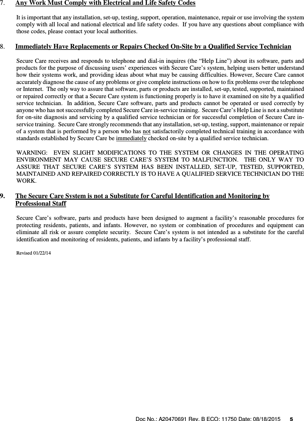 Doc No.: A20470691 Rev. B ECO: 11750 Date: 08/18/2015      5                7. Any Work Must Comply with Electrical and Life Safety Codes It is important that any installation, set-up, testing, support, operation, maintenance, repair or use involving the system comply with all local and national electrical and life safety codes.  If you have any questions about compliance with those codes, please contact your local authorities. 8. Immediately Have Replacements or Repairs Checked On-Site by a Qualified Service Technician Secure Care receives and responds to telephone and dial-in inquires (the “Help Line”) about its software, parts and products for the purpose of discussing users’ experiences with Secure Care’s system, helping users better understand how their systems work, and providing ideas about what may be causing difficulties. However, Secure Care cannot accurately diagnose the cause of any problems or give complete instructions on how to fix problems over the telephone or Internet.  The only way to assure that software, parts or products are installed, set-up, tested, supported, maintained or repaired correctly or that a Secure Care system is functioning properly is to have it examined on site by a qualified service technician.    In addition,  Secure  Care  software,  parts and  products cannot  be operated  or used  correctly  by anyone who has not successfully completed Secure Care in-service training.  Secure Care’s Help Line is not a substitute for on-site diagnosis and servicing by a qualified service technician or for successful completion of Secure Care in-service training.  Secure Care strongly recommends that any installation, set-up, testing, support, maintenance or repair of a system that is performed by a person who has not satisfactorily completed technical training in accordance with standards established by Secure Care be immediately checked on-site by a qualified service technician.   WARNING:    EVEN  SLIGHT  MODIFICATIONS  TO  THE  SYSTEM  OR  CHANGES  IN  THE  OPERATING ENVIRONMENT  MAY  CAUSE  SECURE  CARE’S  SYSTEM  TO  MALFUNCTION.    THE  ONLY  WAY  TO ASSURE  THAT  SECURE  CARE’S  SYSTEM  HAS  BEEN  INSTALLED,  SET-UP,  TESTED,  SUPPORTED, MAINTAINED AND REPAIRED CORRECTLY IS TO HAVE A QUALIFIED SERVICE TECHNICIAN DO THE WORK. 9. The Secure Care System is not a Substitute for Careful Identification and Monitoring by Professional Staff Secure  Care’s  software,  parts  and  products  have  been  designed  to  augment  a  facility’s  reasonable  procedures  for protecting  residents,  patients,  and  infants.  However,  no  system  or  combination  of  procedures  and  equipment  can eliminate all risk or assure complete security.   Secure Care’s  system is not intended  as  a substitute for the careful identification and monitoring of residents, patients, and infants by a facility’s professional staff.   Revised 01/22/14                      