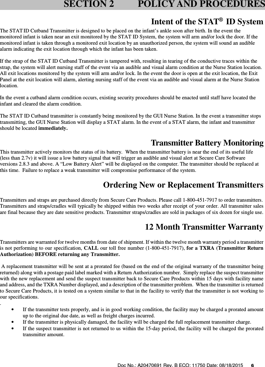 Doc No.: A20470691 Rev. B ECO: 11750 Date: 08/18/2015      6                Intent of the STAT®  ID System The STAT ID Cutband Transmitter is designed to be placed on the infant’s ankle soon after birth. In the event the monitored infant is taken near an exit monitored by the STAT ID System, the system will arm and/or lock the door. If the monitored infant is taken through a monitored exit location by an unauthorized person, the system will sound an audible alarm indicating the exit location through which the infant has been taken.  If the strap of the STAT ID Cutband Transmitter is tampered with, resulting in tearing of the conductive traces within the strap, the system will alert nursing staff of the event via an audible and visual alarm condition at the Nurse Station location. All exit locations monitored by the system will arm and/or lock. In the event the door is open at the exit location, the Exit Panel at the exit location will alarm, alerting nursing staff of the event via an audible and visual alarm at the Nurse Station location.  In the event a cutband alarm condition occurs, existing security procedures should be enacted until staff have located the infant and cleared the alarm condition.  The STAT ID Cutband transmitter is constantly being monitored by the GUI Nurse Station. In the event a transmitter stops transmitting, the GUI Nurse Station will display a STAT alarm. In the event of a STAT alarm, the infant and transmitter should be located immediately.  Transmitter Battery Monitoring This transmitter actively monitors the status of its battery.  When the transmitter battery is near the end of its useful life (less than 2.7v) it will issue a low battery signal that will trigger an audible and visual alert at Secure Care Software versions 2.8.3 and above. A “Low Battery Alert” will be displayed on the computer. The transmitter should be replaced at this time.  Failure to replace a weak transmitter will compromise performance of the system.    Ordering New or Replacement Transmitters  Transmitters and straps are purchased directly from Secure Care Products. Please call 1-800-451-7917 to order transmitters. Transmitters and straps/cradles will typically be shipped within two weeks after receipt of your order. All transmitter sales are final because they are date sensitive products. Transmitter straps/cradles are sold in packages of six dozen for single use.  12 Month Transmitter Warranty  Transmitters are warranted for twelve months from date of shipment. If within the twelve month warranty period a transmitter is not performing to our specification, CALL our toll free number (1-800-451-7917), for a TXRA (Transmitter Return Authorization) BEFORE returning any Transmitter.    A replacement transmitter will be sent at a prorated fee (based on the end of the original warranty of the transmitter being returned) along with a postage paid label marked with a Return Authorization number.  Simply replace the suspect transmitter with the new replacement and send the suspect transmitter back to Secure Care Products within 15 days with facility name and address, and the TXRA Number displayed, and a description of the transmitter problem.  When the transmitter is returned to Secure Care Products, it is tested on a system similar to that in the facility to verify that the transmitter is not working to our specifications. .   • If the transmitter tests properly, and is in good working condition, the facility may be charged a prorated amount up to the original due date, as well as freight charges incurred.   • If the transmitter is physically damaged, the facility will be charged the full replacement transmitter charge.   • If the suspect transmitter is not returned to us within the 15-day period, the facility will be charged the prorated transmitter amount.      SECTION 2 POLICY AND PROCEDURES 