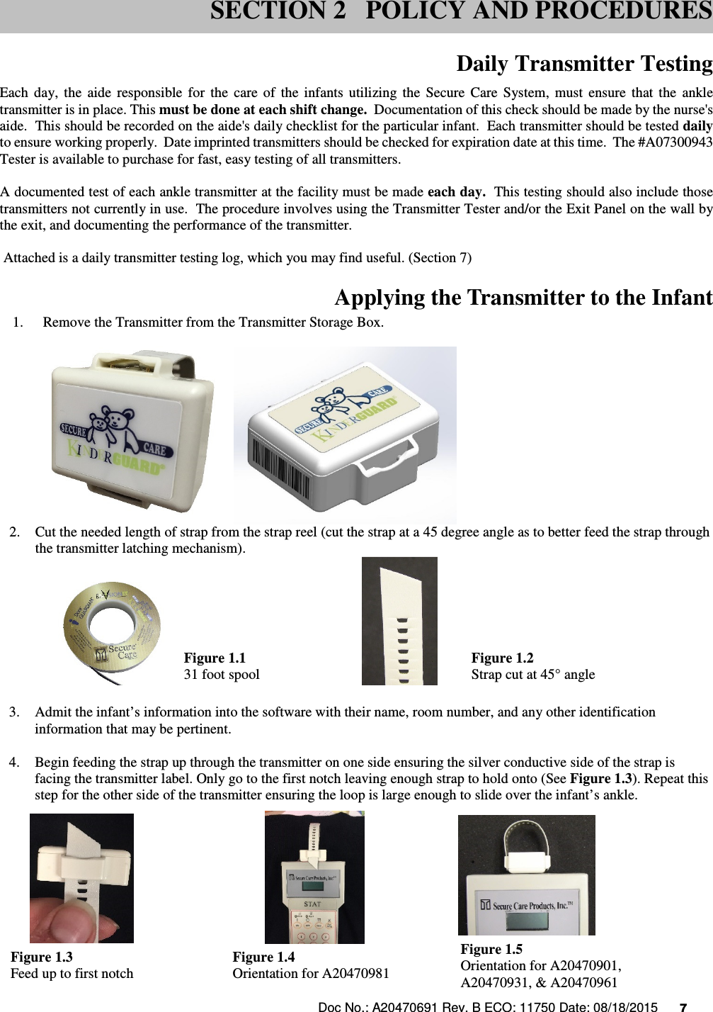 Doc No.: A20470691 Rev. B ECO: 11750 Date: 08/18/2015      7                Daily Transmitter Testing Each  day,  the  aide  responsible  for  the  care  of  the  infants  utilizing  the  Secure  Care  System,  must  ensure  that  the  ankle transmitter is in place. This must be done at each shift change.  Documentation of this check should be made by the nurse&apos;s aide.  This should be recorded on the aide&apos;s daily checklist for the particular infant.  Each transmitter should be tested daily to ensure working properly.  Date imprinted transmitters should be checked for expiration date at this time.  The #A07300943 Tester is available to purchase for fast, easy testing of all transmitters.    A documented test of each ankle transmitter at the facility must be made each day.  This testing should also include those transmitters not currently in use.  The procedure involves using the Transmitter Tester and/or the Exit Panel on the wall by the exit, and documenting the performance of the transmitter.     Attached is a daily transmitter testing log, which you may find useful. (Section 7)  Applying the Transmitter to the Infant 1.    Remove the Transmitter from the Transmitter Storage Box.   2. Cut the needed length of strap from the strap reel (cut the strap at a 45 degree angle as to better feed the strap through the transmitter latching mechanism).  31 foot spool      strap cut at a 45 degree angle  3. Admit the infant’s information into the software with their name, room number, and any other identification information that may be pertinent.  4. Begin feeding the strap up through the transmitter on one side ensuring the silver conductive side of the strap is facing the transmitter label. Only go to the first notch leaving enough strap to hold onto (See Figure 1.3). Repeat this step for the other side of the transmitter ensuring the loop is large enough to slide over the infant’s ankle.          SECTION 2   POLICY AND PROCEDURES SECTION 2   POLICY AND PROCEDURES Figure 1.3 Feed up to first notch Figure 1.4 Orientation for A20470981 Figure 1.5 Orientation for A20470901, A20470931, &amp; A20470961 Figure 1.1 31 foot spool Figure 1.2 Strap cut at 45° angle 