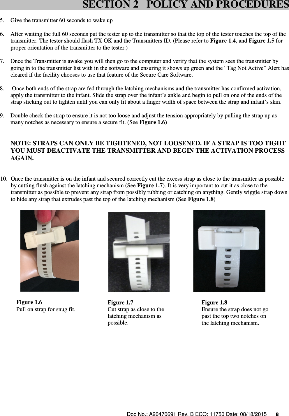 Doc No.: A20470691 Rev. B ECO: 11750 Date: 08/18/2015      8                5. Give the transmitter 60 seconds to wake up  6. After waiting the full 60 seconds put the tester up to the transmitter so that the top of the tester touches the top of the transmitter. The tester should flash TX OK and the Transmitters ID. (Please refer to Figure 1.4, and Figure 1.5 for proper orientation of the transmitter to the tester.)  7. Once the Transmitter is awake you will then go to the computer and verify that the system sees the transmitter by going in to the transmitter list with in the software and ensuring it shows up green and the “Tag Not Active” Alert has cleared if the facility chooses to use that feature of the Secure Care Software.  8.  Once both ends of the strap are fed through the latching mechanisms and the transmitter has confirmed activation, apply the transmitter to the infant. Slide the strap over the infant’s ankle and begin to pull on one of the ends of the strap sticking out to tighten until you can only fit about a finger width of space between the strap and infant’s skin.  9. Double check the strap to ensure it is not too loose and adjust the tension appropriately by pulling the strap up as many notches as necessary to ensure a secure fit. (See Figure 1.6)         NOTE: STRAPS CAN ONLY BE TIGHTENED, NOT LOOSENED. IF A STRAP IS TOO TIGHT YOU MUST DEACTIVATE THE TRANSMITTER AND BEGIN THE ACTIVATION PROCESS AGAIN.   10. Once the transmitter is on the infant and secured correctly cut the excess strap as close to the transmitter as possible by cutting flush against the latching mechanism (See Figure 1.7). It is very important to cut it as close to the transmitter as possible to prevent any strap from possibly rubbing or catching on anything. Gently wiggle strap down to hide any strap that extrudes past the top of the latching mechanism (See Figure 1.8)           SECTION 2   POLICY AND PROCEDURES Figure 1.6 Pull on strap for snug fit. Figure 1.7 Cut strap as close to the latching mechanism as possible. Figure 1.8 Ensure the strap does not go past the top two notches on the latching mechanism. 