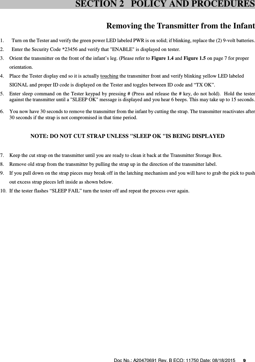 Doc No.: A20470691 Rev. B ECO: 11750 Date: 08/18/2015      9                 Removing the Transmitter from the Infant  1. Turn on the Tester and verify the green power LED labeled PWR is on solid; if blinking, replace the (2) 9-volt batteries. 2. Enter the Security Code *23456 and verify that &quot;ENABLE&quot; is displayed on tester. 3. Orient the transmitter on the front of the infant’s leg. (Please refer to Figure 1.4 and Figure 1.5 on page 7 for proper orientation. 4. Place the Tester display end so it is actually touching the transmitter front and verify blinking yellow LED labeled SIGNAL and proper ID code is displayed on the Tester and toggles between ID code and “TX OK”.                                                  5. Enter sleep command on the Tester keypad by pressing # (Press and release the # key, do not hold).  Hold the tester against the transmitter until a &quot;SLEEP OK&quot; message is displayed and you hear 6 beeps. This may take up to 15 seconds.  6. You now have 30 seconds to remove the transmitter from the infant by cutting the strap. The transmitter reactivates after 30 seconds if the strap is not compromised in that time period.   NOTE: DO NOT CUT STRAP UNLESS &quot;SLEEP OK &quot;IS BEING DISPLAYED  7. Keep the cut strap on the transmitter until you are ready to clean it back at the Transmitter Storage Box. 8. Remove old strap from the transmitter by pulling the strap up in the direction of the transmitter label.  9. If you pull down on the strap pieces may break off in the latching mechanism and you will have to grab the pick to push out excess strap pieces left inside as shown below. 10. If the tester flashes “SLEEP FAIL” turn the tester off and repeat the process over again.    SECTION 2   POLICY AND PROCEDURES 