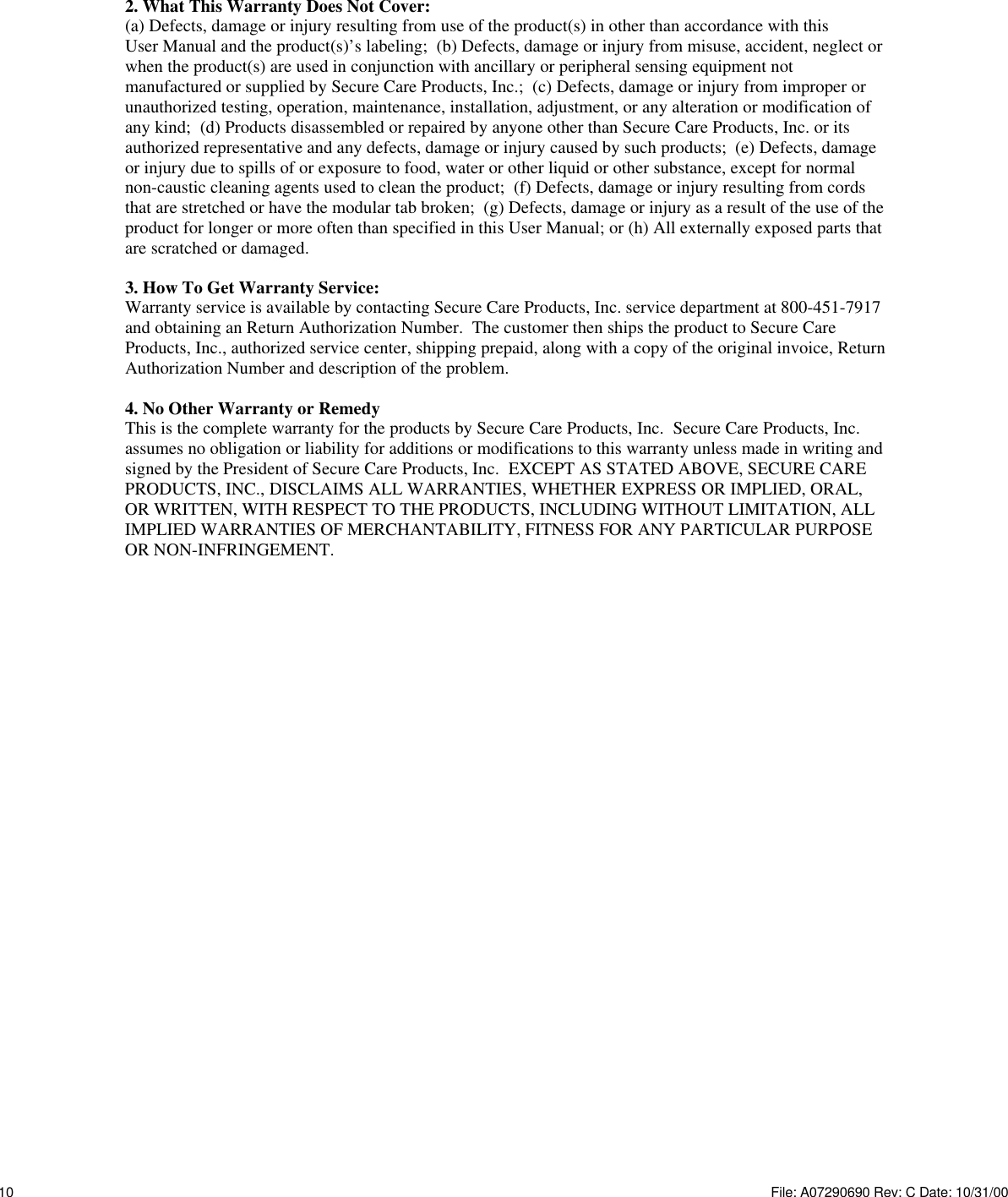 2. What This Warranty Does Not Cover:(a) Defects, damage or injury resulting from use of the product(s) in other than accordance with thisUser Manual and the product(s)’s labeling;  (b) Defects, damage or injury from misuse, accident, neglect orwhen the product(s) are used in conjunction with ancillary or peripheral sensing equipment notmanufactured or supplied by Secure Care Products, Inc.;  (c) Defects, damage or injury from improper orunauthorized testing, operation, maintenance, installation, adjustment, or any alteration or modification ofany kind;  (d) Products disassembled or repaired by anyone other than Secure Care Products, Inc. or itsauthorized representative and any defects, damage or injury caused by such products;  (e) Defects, damageor injury due to spills of or exposure to food, water or other liquid or other substance, except for normalnon-caustic cleaning agents used to clean the product;  (f) Defects, damage or injury resulting from cordsthat are stretched or have the modular tab broken;  (g) Defects, damage or injury as a result of the use of theproduct for longer or more often than specified in this User Manual; or (h) All externally exposed parts thatare scratched or damaged.3. How To Get Warranty Service:Warranty service is available by contacting Secure Care Products, Inc. service department at 800-451-7917and obtaining an Return Authorization Number.  The customer then ships the product to Secure CareProducts, Inc., authorized service center, shipping prepaid, along with a copy of the original invoice, ReturnAuthorization Number and description of the problem.4. No Other Warranty or RemedyThis is the complete warranty for the products by Secure Care Products, Inc.  Secure Care Products, Inc.assumes no obligation or liability for additions or modifications to this warranty unless made in writing andsigned by the President of Secure Care Products, Inc.  EXCEPT AS STATED ABOVE, SECURE CAREPRODUCTS, INC., DISCLAIMS ALL WARRANTIES, WHETHER EXPRESS OR IMPLIED, ORAL,OR WRITTEN, WITH RESPECT TO THE PRODUCTS, INCLUDING WITHOUT LIMITATION, ALLIMPLIED WARRANTIES OF MERCHANTABILITY, FITNESS FOR ANY PARTICULAR PURPOSEOR NON-INFRINGEMENT.10 File: A07290690 Rev: C Date: 10/31/00 