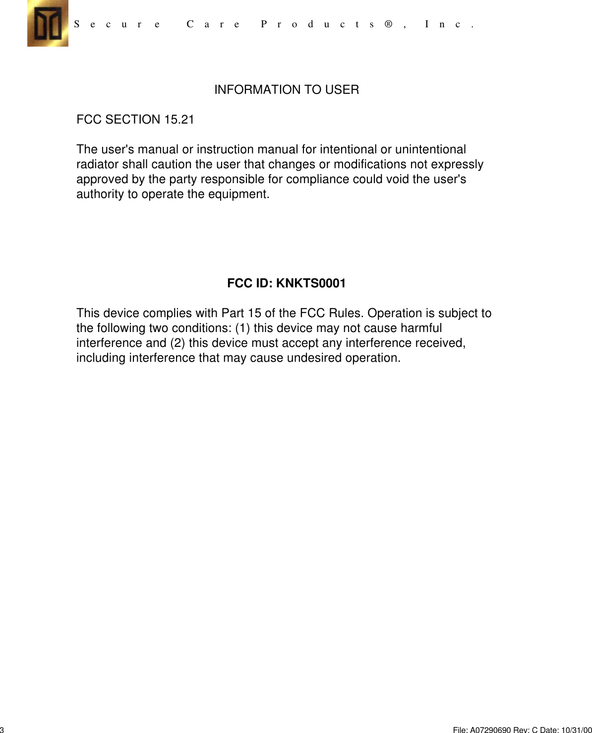 S    e    c    u    r     e          C    a    r    e        P    r    o    d    u    c    t    s    ®    ,       I    n    c    .INFORMATION TO USERFCC SECTION 15.21The user&apos;s manual or instruction manual for intentional or unintentionalradiator shall caution the user that changes or modifications not expresslyapproved by the party responsible for compliance could void the user&apos;sauthority to operate the equipment.FCC ID: KNKTS0001This device complies with Part 15 of the FCC Rules. Operation is subject tothe following two conditions: (1) this device may not cause harmfulinterference and (2) this device must accept any interference received,including interference that may cause undesired operation.3File: A07290690 Rev: C Date: 10/31/00 