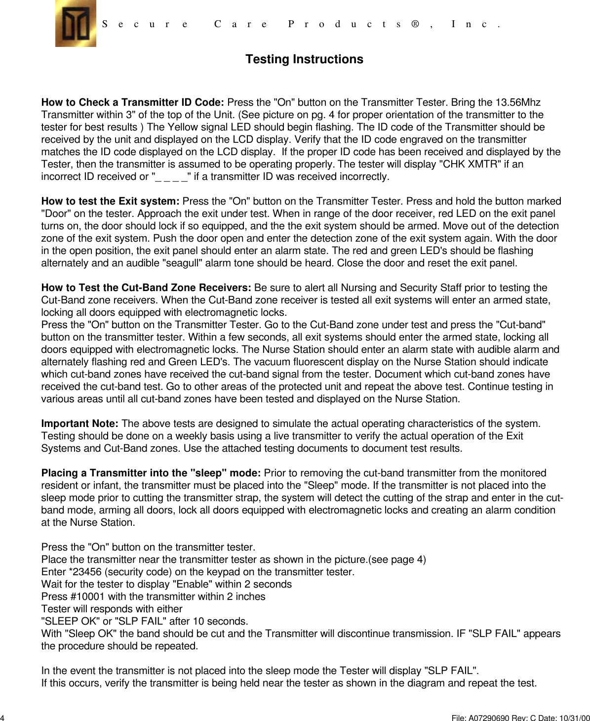 S    e    c    u    r     e          C    a    r    e        P    r    o    d    u    c    t    s    ®    ,       I    n    c    . Testing InstructionsHow to Check a Transmitter ID Code: Press the &quot;On&quot; button on the Transmitter Tester. Bring the 13.56MhzTransmitter within 3&quot; of the top of the Unit. (See picture on pg. 4 for proper orientation of the transmitter to thetester for best results ) The Yellow signal LED should begin flashing. The ID code of the Transmitter should bereceived by the unit and displayed on the LCD display. Verify that the ID code engraved on the transmittermatches the ID code displayed on the LCD display.  If the proper ID code has been received and displayed by theTester, then the transmitter is assumed to be operating properly. The tester will display &quot;CHK XMTR&quot; if anincorrect ID received or &quot;_ _ _ _&quot; if a transmitter ID was received incorrectly.How to test the Exit system: Press the &quot;On&quot; button on the Transmitter Tester. Press and hold the button marked&quot;Door&quot; on the tester. Approach the exit under test. When in range of the door receiver, red LED on the exit panelturns on, the door should lock if so equipped, and the the exit system should be armed. Move out of the detectionzone of the exit system. Push the door open and enter the detection zone of the exit system again. With the doorin the open position, the exit panel should enter an alarm state. The red and green LED&apos;s should be flashingalternately and an audible &quot;seagull&quot; alarm tone should be heard. Close the door and reset the exit panel.How to Test the Cut-Band Zone Receivers: Be sure to alert all Nursing and Security Staff prior to testing theCut-Band zone receivers. When the Cut-Band zone receiver is tested all exit systems will enter an armed state,locking all doors equipped with electromagnetic locks.Press the &quot;On&quot; button on the Transmitter Tester. Go to the Cut-Band zone under test and press the &quot;Cut-band&quot;button on the transmitter tester. Within a few seconds, all exit systems should enter the armed state, locking alldoors equipped with electromagnetic locks. The Nurse Station should enter an alarm state with audible alarm andalternately flashing red and Green LED&apos;s. The vacuum fluorescent display on the Nurse Station should indicatewhich cut-band zones have received the cut-band signal from the tester. Document which cut-band zones havereceived the cut-band test. Go to other areas of the protected unit and repeat the above test. Continue testing invarious areas until all cut-band zones have been tested and displayed on the Nurse Station.Important Note: The above tests are designed to simulate the actual operating characteristics of the system.Testing should be done on a weekly basis using a live transmitter to verify the actual operation of the ExitSystems and Cut-Band zones. Use the attached testing documents to document test results.Placing a Transmitter into the &quot;sleep&quot; mode: Prior to removing the cut-band transmitter from the monitoredresident or infant, the transmitter must be placed into the &quot;Sleep&quot; mode. If the transmitter is not placed into thesleep mode prior to cutting the transmitter strap, the system will detect the cutting of the strap and enter in the cut-band mode, arming all doors, lock all doors equipped with electromagnetic locks and creating an alarm conditionat the Nurse Station.Press the &quot;On&quot; button on the transmitter tester.Place the transmitter near the transmitter tester as shown in the picture.(see page 4)Enter *23456 (security code) on the keypad on the transmitter tester.Wait for the tester to display &quot;Enable&quot; within 2 secondsPress #10001 with the transmitter within 2 inchesTester will responds with either&quot;SLEEP OK&quot; or &quot;SLP FAIL&quot; after 10 seconds.With &quot;Sleep OK&quot; the band should be cut and the Transmitter will discontinue transmission. IF &quot;SLP FAIL&quot; appearsthe procedure should be repeated.In the event the transmitter is not placed into the sleep mode the Tester will display &quot;SLP FAIL&quot;.If this occurs, verify the transmitter is being held near the tester as shown in the diagram and repeat the test.4File: A07290690 Rev: C Date: 10/31/00 