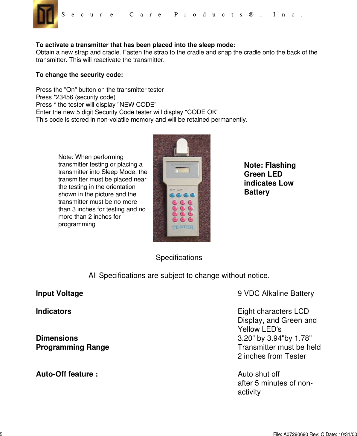 S    e    c    u    r     e          C    a    r    e        P    r    o    d    u    c    t    s    ®    ,       I    n    c    .To activate a transmitter that has been placed into the sleep mode:Obtain a new strap and cradle. Fasten the strap to the cradle and snap the cradle onto the back of thetransmitter. This will reactivate the transmitter.To change the security code:Press the &quot;On&quot; button on the transmitter testerPress *23456 (security code)Press * the tester will display &quot;NEW CODE&quot;Enter the new 5 digit Security Code tester will display &quot;CODE OK&quot;This code is stored in non-volatile memory and will be retained permanently.Note: When performingtransmitter testing or placing atransmitter into Sleep Mode, thetransmitter must be placed nearthe testing in the orientationshown in the picture and thetransmitter must be no morethan 3 inches for testing and nomore than 2 inches forprogrammingSpecificationsAll Specifications are subject to change without notice.Input Voltage9 VDC Alkaline BatteryIndicatorsEight characters LCDDisplay, and Green andYellow LED&apos;sDimensions3.20&quot; by 3.94&quot;by 1.78&quot;Programming RangeTransmitter must be held2 inches from TesterAuto-Off feature :Auto shut offafter 5 minutes of non-activityNote: FlashingGreen LEDindicates LowBattery5File: A07290690 Rev: C Date: 10/31/00 