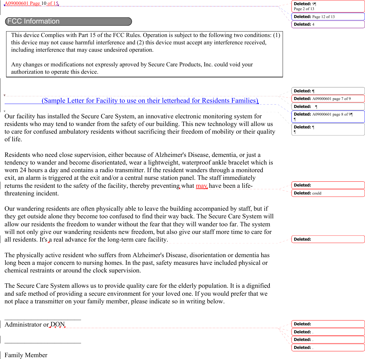 A09000601 Page 10 of 15                         (Sample Letter for Facility to use on their letterhead for Residents Families)  Our facility has installed the Secure Care System, an innovative electronic monitoring system for residents who may tend to wander from the safety of our building. This new technology will allow us to care for confused ambulatory residents without sacrificing their freedom of mobility or their quality of life.  Residents who need close supervision, either because of Alzheimer&apos;s Disease, dementia, or just a tendency to wander and become disorientated, wear a lightweight, waterproof ankle bracelet which is worn 24 hours a day and contains a radio transmitter. If the resident wanders through a monitored exit, an alarm is triggered at the exit and/or a central nurse station panel. The staff immediately returns the resident to the safety of the facility, thereby preventing what may have been a life-threatening incident.  Our wandering residents are often physically able to leave the building accompanied by staff, but if they get outside alone they become too confused to find their way back. The Secure Care System will allow our residents the freedom to wander without the fear that they will wander too far. The system will not only give our wandering residents new freedom, but also give our staff more time to care for all residents. It&apos;s a real advance for the long-term care facility.  The physically active resident who suffers from Alzheimer&apos;s Disease, disorientation or dementia has long been a major concern to nursing homes. In the past, safety measures have included physical or chemical restraints or around the clock supervision.  The Secure Care System allows us to provide quality care for the elderly population. It is a dignified and safe method of providing a secure environment for your loved one. If you would prefer that we not place a transmitter on your family member, please indicate so in writing below.  _______________________ Administrator or DON   _______________________  Family Member Deleted: 9¶Page 2 of 13Deleted: Page 12 of 13 Deleted: 4FCC InformationThis device Complies with Part 15 of the FCC Rules. Operation is subject to the following two conditions: (1)this device may not cause harmful interference and (2) this device must accept any interference received,including interference that may cause undesired operation.Any changes or modifications not expressly aproved by Secure Care Products, Inc. could void yourauthorization to operate this device.Deleted: ¶Deleted: A09000601 page 7 of 9Deleted:  ¶Deleted: A09000601 page 8 of 9¶¶Deleted: ¶¶Deleted: Deleted: couldDeleted:   Deleted:   Deleted: .Deleted: .Deleted: .