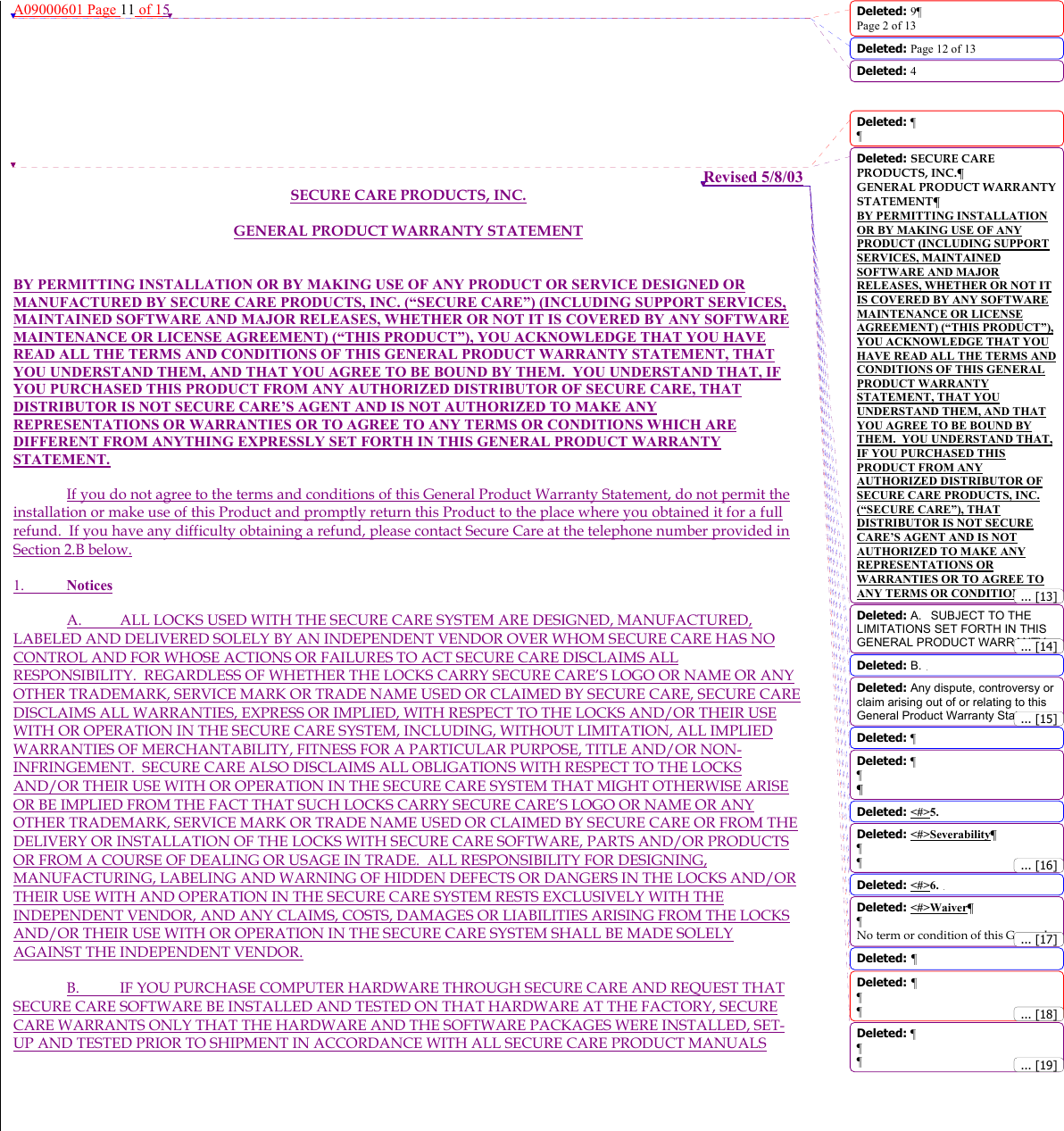 A09000601 Page 11 of 15         Revised 5/8/03 SECURE CARE PRODUCTS, INC. GENERAL PRODUCT WARRANTY STATEMENT  BY PERMITTING INSTALLATION OR BY MAKING USE OF ANY PRODUCT OR SERVICE DESIGNED OR MANUFACTURED BY SECURE CARE PRODUCTS, INC. (“SECURE CARE”) (INCLUDING SUPPORT SERVICES, MAINTAINED SOFTWARE AND MAJOR RELEASES, WHETHER OR NOT IT IS COVERED BY ANY SOFTWARE MAINTENANCE OR LICENSE AGREEMENT) (“THIS PRODUCT”), YOU ACKNOWLEDGE THAT YOU HAVE READ ALL THE TERMS AND CONDITIONS OF THIS GENERAL PRODUCT WARRANTY STATEMENT, THAT YOU UNDERSTAND THEM, AND THAT YOU AGREE TO BE BOUND BY THEM.  YOU UNDERSTAND THAT, IF YOU PURCHASED THIS PRODUCT FROM ANY AUTHORIZED DISTRIBUTOR OF SECURE CARE, THAT DISTRIBUTOR IS NOT SECURE CARE’S AGENT AND IS NOT AUTHORIZED TO MAKE ANY REPRESENTATIONS OR WARRANTIES OR TO AGREE TO ANY TERMS OR CONDITIONS WHICH ARE DIFFERENT FROM ANYTHING EXPRESSLY SET FORTH IN THIS GENERAL PRODUCT WARRANTY STATEMENT.   If you do not agree to the terms and conditions of this General Product Warranty Statement, do not permit the installation or make use of this Product and promptly return this Product to the place where you obtained it for a full refund.  If you have any difficulty obtaining a refund, please contact Secure Care at the telephone number provided in Section 2.B below. 1. Notices  A.  ALL LOCKS USED WITH THE SECURE CARE SYSTEM ARE DESIGNED, MANUFACTURED, LABELED AND DELIVERED SOLELY BY AN INDEPENDENT VENDOR OVER WHOM SECURE CARE HAS NO CONTROL AND FOR WHOSE ACTIONS OR FAILURES TO ACT SECURE CARE DISCLAIMS ALL RESPONSIBILITY.  REGARDLESS OF WHETHER THE LOCKS CARRY SECURE CARE’S LOGO OR NAME OR ANY OTHER TRADEMARK, SERVICE MARK OR TRADE NAME USED OR CLAIMED BY SECURE CARE, SECURE CARE DISCLAIMS ALL WARRANTIES, EXPRESS OR IMPLIED, WITH RESPECT TO THE LOCKS AND/OR THEIR USE WITH OR OPERATION IN THE SECURE CARE SYSTEM, INCLUDING, WITHOUT LIMITATION, ALL IMPLIED WARRANTIES OF MERCHANTABILITY, FITNESS FOR A PARTICULAR PURPOSE, TITLE AND/OR NON-INFRINGEMENT.  SECURE CARE ALSO DISCLAIMS ALL OBLIGATIONS WITH RESPECT TO THE LOCKS AND/OR THEIR USE WITH OR OPERATION IN THE SECURE CARE SYSTEM THAT MIGHT OTHERWISE ARISE OR BE IMPLIED FROM THE FACT THAT SUCH LOCKS CARRY SECURE CARE’S LOGO OR NAME OR ANY OTHER TRADEMARK, SERVICE MARK OR TRADE NAME USED OR CLAIMED BY SECURE CARE OR FROM THE DELIVERY OR INSTALLATION OF THE LOCKS WITH SECURE CARE SOFTWARE, PARTS AND/OR PRODUCTS OR FROM A COURSE OF DEALING OR USAGE IN TRADE.  ALL RESPONSIBILITY FOR DESIGNING, MANUFACTURING, LABELING AND WARNING OF HIDDEN DEFECTS OR DANGERS IN THE LOCKS AND/OR THEIR USE WITH AND OPERATION IN THE SECURE CARE SYSTEM RESTS EXCLUSIVELY WITH THE INDEPENDENT VENDOR, AND ANY CLAIMS, COSTS, DAMAGES OR LIABILITIES ARISING FROM THE LOCKS AND/OR THEIR USE WITH OR OPERATION IN THE SECURE CARE SYSTEM SHALL BE MADE SOLELY AGAINST THE INDEPENDENT VENDOR. B.  IF YOU PURCHASE COMPUTER HARDWARE THROUGH SECURE CARE AND REQUEST THAT SECURE CARE SOFTWARE BE INSTALLED AND TESTED ON THAT HARDWARE AT THE FACTORY, SECURE CARE WARRANTS ONLY THAT THE HARDWARE AND THE SOFTWARE PACKAGES WERE INSTALLED, SET-UP AND TESTED PRIOR TO SHIPMENT IN ACCORDANCE WITH ALL SECURE CARE PRODUCT MANUALS Deleted: 9¶Page 2 of 13Deleted: Page 12 of 13 Deleted: 4Deleted: ¶¶Deleted: SECURE CARE PRODUCTS, INC.¶GENERAL PRODUCT WARRANTY STATEMENT¶BY PERMITTING INSTALLATION OR BY MAKING USE OF ANY PRODUCT (INCLUDING SUPPORT SERVICES, MAINTAINED SOFTWARE AND MAJOR RELEASES, WHETHER OR NOT IT IS COVERED BY ANY SOFTWARE MAINTENANCE OR LICENSE AGREEMENT) (“THIS PRODUCT”), YOU ACKNOWLEDGE THAT YOU HAVE READ ALL THE TERMS AND CONDITIONS OF THIS GENERAL PRODUCT WARRANTY STATEMENT, THAT YOU UNDERSTAND THEM, AND THAT YOU AGREE TO BE BOUND BY THEM.  YOU UNDERSTAND THAT, IF YOU PURCHASED THIS PRODUCT FROM ANY AUTHORIZED DISTRIBUTOR OF SECURE CARE PRODUCTS, INC. (“SECURE CARE”), THAT DISTRIBUTOR IS NOT SECURE CARE’S AGENT AND IS NOT AUTHORIZED TO MAKE ANY REPRESENTATIONS OR WARRANTIES OR TO AGREE TO ANY TERMS OR CONDITIONS Deleted: A. SUBJECT TO THE LIMITATIONS SET FORTH IN THIS GENERAL PRODUCT WARRANTY Deleted: B.Deleted: Any dispute, controversy or claim arising out of or relating to this General Product Warranty Statement Deleted: ¶Deleted: ¶¶¶Deleted: &lt;#&gt;5.Deleted: &lt;#&gt;Severability¶¶¶Deleted: &lt;#&gt;6.Deleted: &lt;#&gt;Waiver¶¶No term or condition of this General Deleted: ¶Deleted: ¶¶¶Deleted: ¶¶¶... [13]... [14]... [16]... [15]... [18]... [17]... [19]