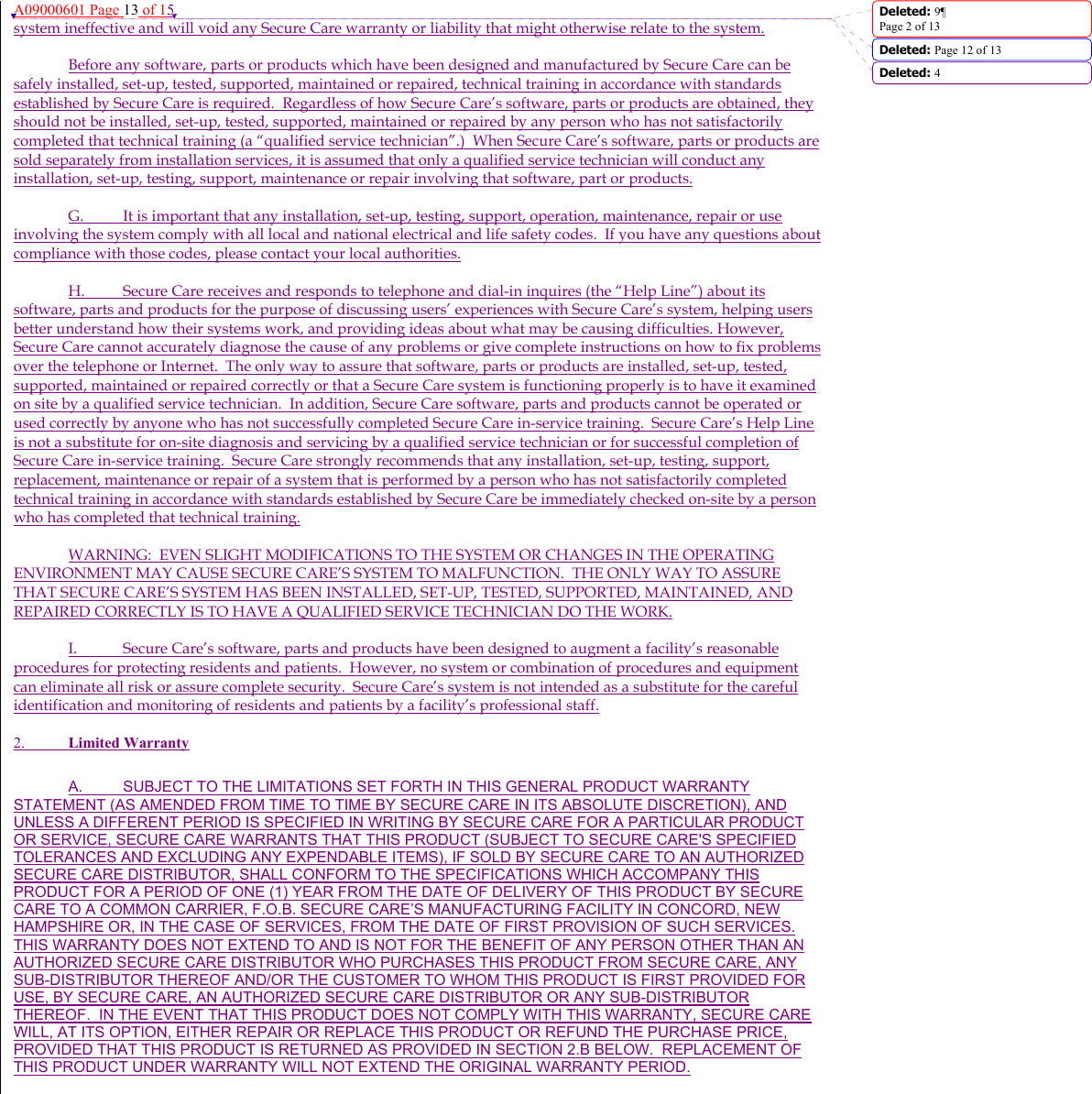 A09000601 Page 13 of 15 system ineffective and will void any Secure Care warranty or liability that might otherwise relate to the system.   Before any software, parts or products which have been designed and manufactured by Secure Care can be safely installed, set-up, tested, supported, maintained or repaired, technical training in accordance with standards established by Secure Care is required.  Regardless of how Secure Care’s software, parts or products are obtained, they should not be installed, set-up, tested, supported, maintained or repaired by any person who has not satisfactorily completed that technical training (a “qualified service technician”.)  When Secure Care’s software, parts or products are sold separately from installation services, it is assumed that only a qualified service technician will conduct any installation, set-up, testing, support, maintenance or repair involving that software, part or products.  G.  It is important that any installation, set-up, testing, support, operation, maintenance, repair or use involving the system comply with all local and national electrical and life safety codes.  If you have any questions about compliance with those codes, please contact your local authorities. H.  Secure Care receives and responds to telephone and dial-in inquires (the “Help Line”) about its software, parts and products for the purpose of discussing users’ experiences with Secure Care’s system, helping users better understand how their systems work, and providing ideas about what may be causing difficulties. However, Secure Care cannot accurately diagnose the cause of any problems or give complete instructions on how to fix problems over the telephone or Internet.  The only way to assure that software, parts or products are installed, set-up, tested, supported, maintained or repaired correctly or that a Secure Care system is functioning properly is to have it examined on site by a qualified service technician.  In addition, Secure Care software, parts and products cannot be operated or used correctly by anyone who has not successfully completed Secure Care in-service training.  Secure Care’s Help Line is not a substitute for on-site diagnosis and servicing by a qualified service technician or for successful completion of Secure Care in-service training.  Secure Care strongly recommends that any installation, set-up, testing, support, replacement, maintenance or repair of a system that is performed by a person who has not satisfactorily completed technical training in accordance with standards established by Secure Care be immediately checked on-site by a person who has completed that technical training.   WARNING:  EVEN SLIGHT MODIFICATIONS TO THE SYSTEM OR CHANGES IN THE OPERATING ENVIRONMENT MAY CAUSE SECURE CARE’S SYSTEM TO MALFUNCTION.  THE ONLY WAY TO ASSURE THAT SECURE CARE’S SYSTEM HAS BEEN INSTALLED, SET-UP, TESTED, SUPPORTED, MAINTAINED, AND REPAIRED CORRECTLY IS TO HAVE A QUALIFIED SERVICE TECHNICIAN DO THE WORK. I.  Secure Care’s software, parts and products have been designed to augment a facility’s reasonable procedures for protecting residents and patients.  However, no system or combination of procedures and equipment can eliminate all risk or assure complete security.  Secure Care’s system is not intended as a substitute for the careful identification and monitoring of residents and patients by a facility’s professional staff. 2.  Limited Warranty  A.  SUBJECT TO THE LIMITATIONS SET FORTH IN THIS GENERAL PRODUCT WARRANTY STATEMENT (AS AMENDED FROM TIME TO TIME BY SECURE CARE IN ITS ABSOLUTE DISCRETION), AND UNLESS A DIFFERENT PERIOD IS SPECIFIED IN WRITING BY SECURE CARE FOR A PARTICULAR PRODUCT OR SERVICE, SECURE CARE WARRANTS THAT THIS PRODUCT (SUBJECT TO SECURE CARE&apos;S SPECIFIED TOLERANCES AND EXCLUDING ANY EXPENDABLE ITEMS), IF SOLD BY SECURE CARE TO AN AUTHORIZED SECURE CARE DISTRIBUTOR, SHALL CONFORM TO THE SPECIFICATIONS WHICH ACCOMPANY THIS PRODUCT FOR A PERIOD OF ONE (1) YEAR FROM THE DATE OF DELIVERY OF THIS PRODUCT BY SECURE CARE TO A COMMON CARRIER, F.O.B. SECURE CARE’S MANUFACTURING FACILITY IN CONCORD, NEW HAMPSHIRE OR, IN THE CASE OF SERVICES, FROM THE DATE OF FIRST PROVISION OF SUCH SERVICES.  THIS WARRANTY DOES NOT EXTEND TO AND IS NOT FOR THE BENEFIT OF ANY PERSON OTHER THAN AN AUTHORIZED SECURE CARE DISTRIBUTOR WHO PURCHASES THIS PRODUCT FROM SECURE CARE, ANY SUB-DISTRIBUTOR THEREOF AND/OR THE CUSTOMER TO WHOM THIS PRODUCT IS FIRST PROVIDED FOR USE, BY SECURE CARE, AN AUTHORIZED SECURE CARE DISTRIBUTOR OR ANY SUB-DISTRIBUTOR THEREOF.  IN THE EVENT THAT THIS PRODUCT DOES NOT COMPLY WITH THIS WARRANTY, SECURE CARE WILL, AT ITS OPTION, EITHER REPAIR OR REPLACE THIS PRODUCT OR REFUND THE PURCHASE PRICE, PROVIDED THAT THIS PRODUCT IS RETURNED AS PROVIDED IN SECTION 2.B BELOW.  REPLACEMENT OF THIS PRODUCT UNDER WARRANTY WILL NOT EXTEND THE ORIGINAL WARRANTY PERIOD.  Deleted: 9¶Page 2 of 13Deleted: Page 12 of 13 Deleted: 4