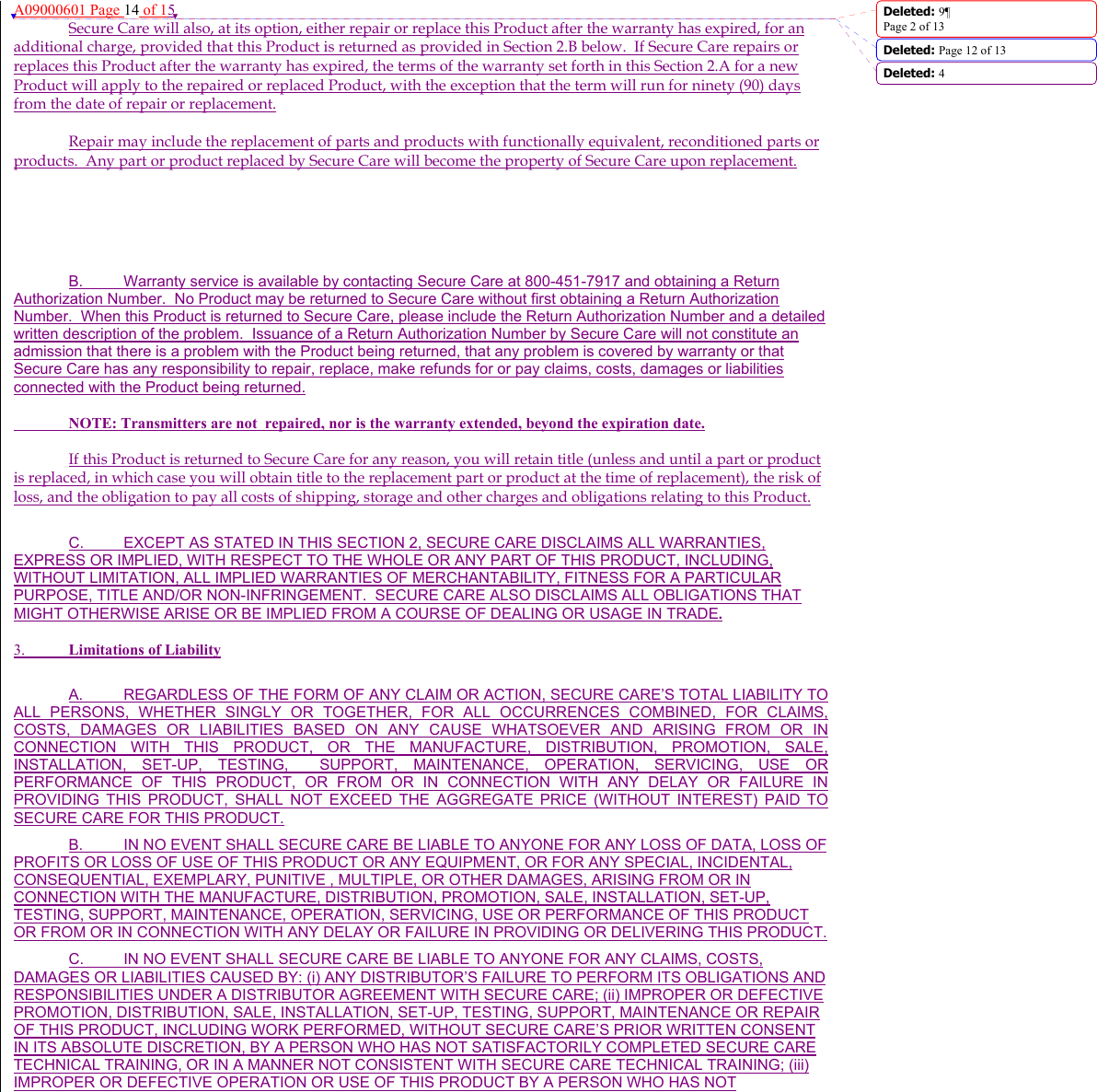 A09000601 Page 14 of 15 Secure Care will also, at its option, either repair or replace this Product after the warranty has expired, for an additional charge, provided that this Product is returned as provided in Section 2.B below.  If Secure Care repairs or replaces this Product after the warranty has expired, the terms of the warranty set forth in this Section 2.A for a new Product will apply to the repaired or replaced Product, with the exception that the term will run for ninety (90) days from the date of repair or replacement. Repair may include the replacement of parts and products with functionally equivalent, reconditioned parts or products.  Any part or product replaced by Secure Care will become the property of Secure Care upon replacement.   B.  Warranty service is available by contacting Secure Care at 800-451-7917 and obtaining a Return Authorization Number.  No Product may be returned to Secure Care without first obtaining a Return Authorization Number.  When this Product is returned to Secure Care, please include the Return Authorization Number and a detailed written description of the problem.  Issuance of a Return Authorization Number by Secure Care will not constitute an admission that there is a problem with the Product being returned, that any problem is covered by warranty or that Secure Care has any responsibility to repair, replace, make refunds for or pay claims, costs, damages or liabilities connected with the Product being returned.   NOTE: Transmitters are not  repaired, nor is the warranty extended, beyond the expiration date.  If this Product is returned to Secure Care for any reason, you will retain title (unless and until a part or product is replaced, in which case you will obtain title to the replacement part or product at the time of replacement), the risk of loss, and the obligation to pay all costs of shipping, storage and other charges and obligations relating to this Product. C.  EXCEPT AS STATED IN THIS SECTION 2, SECURE CARE DISCLAIMS ALL WARRANTIES, EXPRESS OR IMPLIED, WITH RESPECT TO THE WHOLE OR ANY PART OF THIS PRODUCT, INCLUDING, WITHOUT LIMITATION, ALL IMPLIED WARRANTIES OF MERCHANTABILITY, FITNESS FOR A PARTICULAR PURPOSE, TITLE AND/OR NON-INFRINGEMENT.  SECURE CARE ALSO DISCLAIMS ALL OBLIGATIONS THAT MIGHT OTHERWISE ARISE OR BE IMPLIED FROM A COURSE OF DEALING OR USAGE IN TRADE.    3.  Limitations of Liability  A.  REGARDLESS OF THE FORM OF ANY CLAIM OR ACTION, SECURE CARE’S TOTAL LIABILITY TO ALL PERSONS, WHETHER SINGLY OR TOGETHER, FOR ALL OCCURRENCES COMBINED, FOR CLAIMS, COSTS, DAMAGES OR LIABILITIES BASED ON ANY CAUSE WHATSOEVER AND ARISING FROM OR IN CONNECTION WITH THIS PRODUCT, OR THE MANUFACTURE, DISTRIBUTION, PROMOTION, SALE, INSTALLATION, SET-UP, TESTING,  SUPPORT, MAINTENANCE, OPERATION, SERVICING, USE OR PERFORMANCE OF THIS PRODUCT, OR FROM OR IN CONNECTION WITH ANY DELAY OR FAILURE IN PROVIDING THIS PRODUCT, SHALL NOT EXCEED THE AGGREGATE PRICE (WITHOUT INTEREST) PAID TO SECURE CARE FOR THIS PRODUCT. B.  IN NO EVENT SHALL SECURE CARE BE LIABLE TO ANYONE FOR ANY LOSS OF DATA, LOSS OF PROFITS OR LOSS OF USE OF THIS PRODUCT OR ANY EQUIPMENT, OR FOR ANY SPECIAL, INCIDENTAL, CONSEQUENTIAL, EXEMPLARY, PUNITIVE , MULTIPLE, OR OTHER DAMAGES, ARISING FROM OR IN CONNECTION WITH THE MANUFACTURE, DISTRIBUTION, PROMOTION, SALE, INSTALLATION, SET-UP, TESTING, SUPPORT, MAINTENANCE, OPERATION, SERVICING, USE OR PERFORMANCE OF THIS PRODUCT OR FROM OR IN CONNECTION WITH ANY DELAY OR FAILURE IN PROVIDING OR DELIVERING THIS PRODUCT.   C.  IN NO EVENT SHALL SECURE CARE BE LIABLE TO ANYONE FOR ANY CLAIMS, COSTS, DAMAGES OR LIABILITIES CAUSED BY: (i) ANY DISTRIBUTOR’S FAILURE TO PERFORM ITS OBLIGATIONS AND RESPONSIBILITIES UNDER A DISTRIBUTOR AGREEMENT WITH SECURE CARE; (ii) IMPROPER OR DEFECTIVE PROMOTION, DISTRIBUTION, SALE, INSTALLATION, SET-UP, TESTING, SUPPORT, MAINTENANCE OR REPAIR OF THIS PRODUCT, INCLUDING WORK PERFORMED, WITHOUT SECURE CARE’S PRIOR WRITTEN CONSENT IN ITS ABSOLUTE DISCRETION, BY A PERSON WHO HAS NOT SATISFACTORILY COMPLETED SECURE CARE TECHNICAL TRAINING, OR IN A MANNER NOT CONSISTENT WITH SECURE CARE TECHNICAL TRAINING; (iii) IMPROPER OR DEFECTIVE OPERATION OR USE OF THIS PRODUCT BY A PERSON WHO HAS NOT Deleted: 9¶Page 2 of 13Deleted: Page 12 of 13 Deleted: 4