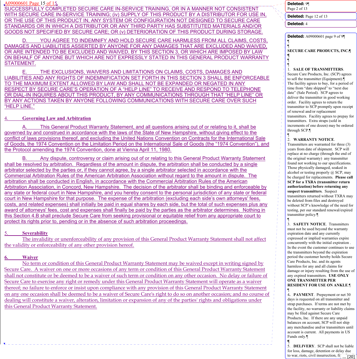 A09000601 Page 15 of 15 SUCCESSFULLY COMPLETED SECURE CARE IN-SERVICE TRAINING, OR IN A MANNER NOT CONSISTENT WITH SECURE CARE IN-SERVICE TRAINING; (iv) SUPPLY OF THIS PRODUCT BY A DISTRIBUTOR FOR USE IN, OR THE USE OF THIS PRODUCT IN, ANY SYSTEM OR CONFIGURATION NOT DESIGNED TO SECURE CARE STANDARDS OR IN WHICH A DISTRIBUTOR OR ANY THIRD PARTY HAS SUBSTITUTED MATERIALS AND/OR GOODS NOT SPECIFIED BY SECURE CARE; OR (v) DETERIORATION OF THIS PRODUCT DURING STORAGE. D.  YOU AGREE TO INDEMNIFY AND HOLD SECURE CARE HARMLESS FROM ALL CLAIMS, COSTS, DAMAGES AND LIABILITIES ASSERTED BY ANYONE FOR ANY DAMAGES THAT ARE EXCLUDED AND WAIVED, OR ARE INTENDED TO BE EXCLUDED AND WAIVED, BY THIS SECTION 3, OR WHICH ARE IMPOSED BY LAW ON BEHALF OF ANYONE BUT WHICH ARE NOT EXPRESSLY STATED IN THIS GENERAL PRODUCT WARRANTY STATEMENT. E.  THE EXCLUSIONS, WAIVERS AND LIMITATIONS ON CLAIMS, COSTS, DAMAGES AND LIABILITIES AND ANY RIGHTS OF INDEMNIFICATION SET FORTH IN THIS SECTION 3 SHALL BE ENFORCEABLE TO THE MAXIMUM EXTENT ALLOWED BY LAW AND SHALL NOT BE EXPANDED OR NEGATED IN ANY RESPECT BY SECURE CARE’S OPERATION OF A “HELP LINE” TO RECEIVE AND RESPOND TO TELEPHONE OR DIAL-IN INQUIRES ABOUT THIS PRODUCT, BY ANY COMMUNICATIONS THROUGH THAT “HELP LINE” OR BY ANY ACTIONS TAKEN BY ANYONE FOLLOWING COMMUNICATIONS WITH SECURE CARE OVER SUCH “HELP LINE.”  4.  Governing Law and Arbitration A.  This General Product Warranty Statement, and all questions arising out of or relating to it, shall be governed by and construed in accordance with the laws of the State of New Hampshire, without giving effect to the conflict of laws provisions thereof, and excluding the United Nations Convention on Contracts for the International Sale of Goods, the 1974 Convention on the Limitation Period on the International Sale of Goods (the “1974 Convention”), and the Protocol amending the 1974 Convention, done at Vienna April 11, 1980. B.  Any dispute, controversy or claim arising out of or relating to this General Product Warranty Statement shall be resolved by arbitration.  Regardless of the amount in dispute, the arbitration shall be conducted by a single arbitrator selected by the parties or, if they cannot agree, by a single arbitrator selected in accordance with the Commercial Arbitration Rules of the American Arbitration Association without regard to the amount in dispute.  The arbitration shall be conducted in English, in accordance with the Commercial Arbitration Rules of the American Arbitration Association, in Concord, New Hampshire.  The decision of the arbitrator shall be binding and enforceable by any state or federal court in New Hampshire, and you hereby consent to the personal jurisdiction of any state or federal court in New Hampshire for that purpose.  The expense of the arbitration (excluding each side’s own attorneys&apos; fees, costs, and related expenses) shall initially be paid in equal shares by each side, but the total of such expenses plus any award of attorneys&apos; fees, cost and expenses shall finally be paid by the parties as the arbitrator determines.  Nothing in this Section 4.B shall preclude Secure Care from seeking provisional or equitable relief from any appropriate court to protect its rights prior to, pending or in the absence of such arbitration proceedings.  5.  Severability The invalidity or unenforceability of any provision of this General Product Warranty Statement shall not affect the validity or enforceability of any other provision hereof. 6. Waiver No term or condition of this General Product Warranty Statement may be waived except in writing signed by Secure Care.  A waiver on one or more occasions of any term or condition of this General Product Warranty Statement shall not constitute or be deemed to be a waiver of such term or condition on any other occasion.  No delay or failure of Secure Care to exercise any right or remedy under this General Product Warranty Statement will operate as a waiver thereof; no failure to enforce or insist upon compliance with any provision of this General Product Warranty Statement on any one occasion shall be deemed to be a waiver of Secure Care&apos;s right to do so on another occasion; and no course of dealing will constitute a waiver, alteration, limitation or expansion of any of the parties&apos; rights and obligations under this General Product Warranty Statement.      Deleted: 9¶Page 2 of 13Deleted: Page 12 of 13 Deleted: 4Deleted: A09000601 page 9 of 9¶¶¶SECURE CARE PRODUCTS, INC.¶¶¶¶1. SALE OF TRANSMITTERS.  Secure Care Products, Inc. (SCP) agrees to sell the transmitter (Equipment).¶The facility agrees to buy, for a period of time from “date shipped” to “next due date” (Sale Period).  SCP agrees to deliver the transmitter in good working order.  Facility agrees to return the transmitter to SCP promptly upon receipt of renewal and/or replacement transmitters.  Facility agrees to prepay for transmitters.  Extra straps (sold in increments of one dozen) may be ordered through SCP.¶¶2. WARRANTY NOTICE.  Transmitters are warranted for three (3) years from date of shipment.  SCP will replace at no charge (through the end of the original warranty)  any transmitter found not working to our specifications.  Those physically damaged, soaked in alcohol or testing properly @ SCP, may be charged for replacements.  Please call SCP for a TXRA (transmitter return authorization) before returning any suspect transmitters.  Suspect transmitters returned without TXRA may be deleted from files and destroyed without SCP’s knowledge of the need for testing, per our standard renewal/expired transmitter policy.¶¶3. SAFETY NOTICE.  Transmitters must not be used beyond the warranty expiration date and any currently expressed or implied warranties expire concurrently with the initial expiration .  In the event the customer continues to use the transmitters beyond the expiration period the customer hereby holds Secure Care Products, Inc. and its agents harmless for any and all claims for damage or injury resulting from the use of any expired transmitters.  USE ONLY ONE TRANSMITTER PER RESIDENT FOR USE ON ANKLE.¶¶4.PAYMENT.  Prepayment or net 30 days is requested on all transmitter and strap purchases.  If terms are not met by the facility, no warranty or liability claims may be filed against Secure Care Products, Inc.  If there are any unpaid balances on account, SCP will not ship any merchandise and/or transmitters until account is current.  All payments in US Funds only.¶¶5. DELIVERY.  SCP shall not be liable for loss, damage, detention or delay due to war, riots, civil insurrection, fire, flood, ... [20]