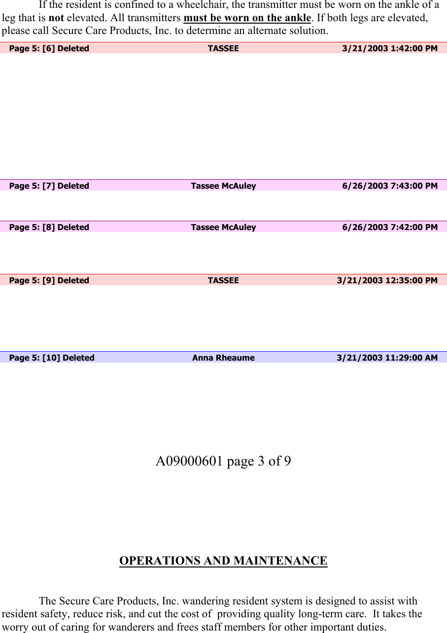   If the resident is confined to a wheelchair, the transmitter must be worn on the ankle of a leg that is not elevated. All transmitters must be worn on the ankle. If both legs are elevated, please call Secure Care Products, Inc. to determine an alternate solution.    Page 5: [6] Deleted  TASSEE  3/21/2003 1:42:00 PM            Page 5: [7] Deleted  Tassee McAuley  6/26/2003 7:43:00 PM    Page 5: [8] Deleted  Tassee McAuley  6/26/2003 7:42:00 PM     Page 5: [9] Deleted  TASSEE  3/21/2003 12:35:00 PM       Page 5: [10] Deleted  Anna Rheaume  3/21/2003 11:29:00 AM        A09000601 page 3 of 9        OPERATIONS AND MAINTENANCE     The Secure Care Products, Inc. wandering resident system is designed to assist with resident safety, reduce risk, and cut the cost of  providing quality long-term care.  It takes the worry out of caring for wanderers and frees staff members for other important duties.  
