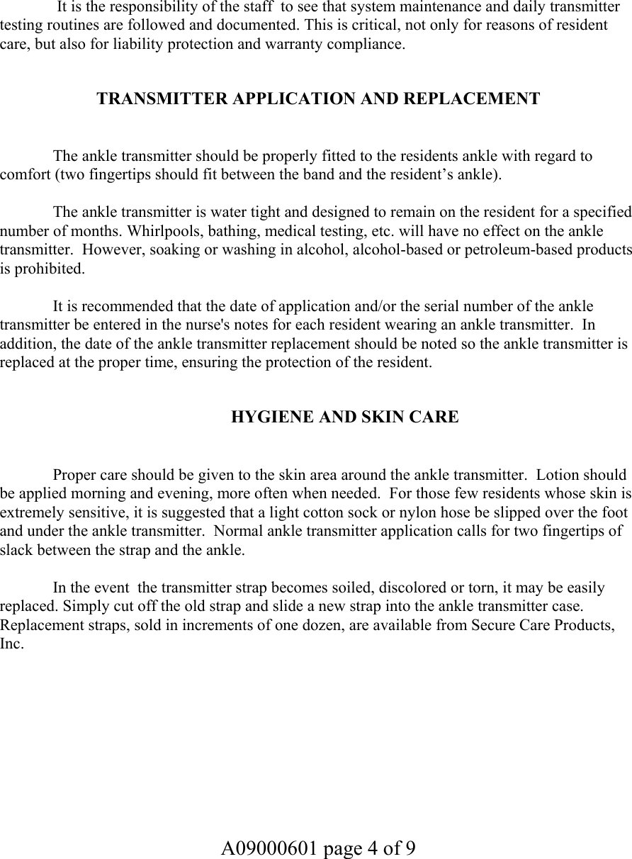    It is the responsibility of the staff  to see that system maintenance and daily transmitter testing routines are followed and documented. This is critical, not only for reasons of resident care, but also for liability protection and warranty compliance.   TRANSMITTER APPLICATION AND REPLACEMENT     The ankle transmitter should be properly fitted to the residents ankle with regard to comfort (two fingertips should fit between the band and the resident’s ankle).  The ankle transmitter is water tight and designed to remain on the resident for a specified number of months. Whirlpools, bathing, medical testing, etc. will have no effect on the ankle transmitter.  However, soaking or washing in alcohol, alcohol-based or petroleum-based products is prohibited.    It is recommended that the date of application and/or the serial number of the ankle transmitter be entered in the nurse&apos;s notes for each resident wearing an ankle transmitter.  In addition, the date of the ankle transmitter replacement should be noted so the ankle transmitter is replaced at the proper time, ensuring the protection of the resident.    HYGIENE AND SKIN CARE     Proper care should be given to the skin area around the ankle transmitter.  Lotion should be applied morning and evening, more often when needed.  For those few residents whose skin is extremely sensitive, it is suggested that a light cotton sock or nylon hose be slipped over the foot and under the ankle transmitter.  Normal ankle transmitter application calls for two fingertips of slack between the strap and the ankle.    In the event  the transmitter strap becomes soiled, discolored or torn, it may be easily replaced. Simply cut off the old strap and slide a new strap into the ankle transmitter case.  Replacement straps, sold in increments of one dozen, are available from Secure Care Products, Inc.         A09000601 page 4 of 9    