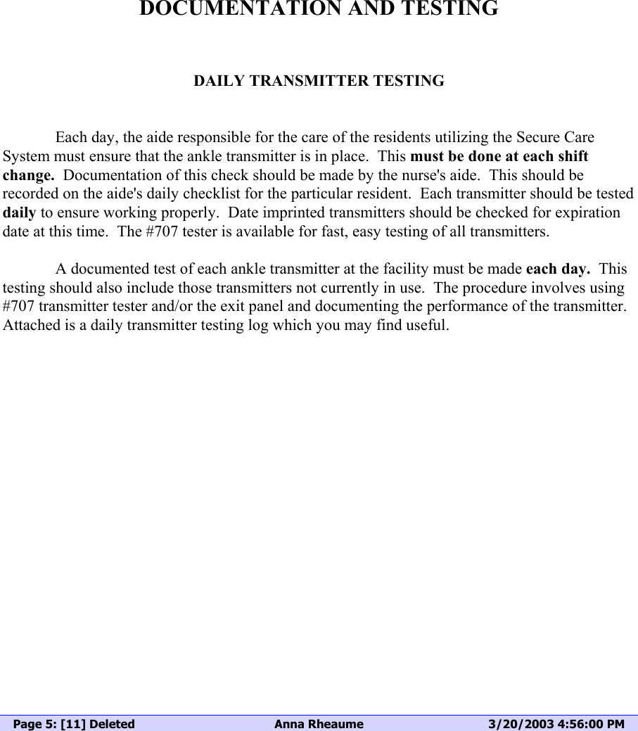  DOCUMENTATION AND TESTING   DAILY TRANSMITTER TESTING     Each day, the aide responsible for the care of the residents utilizing the Secure Care System must ensure that the ankle transmitter is in place.  This must be done at each shift change.  Documentation of this check should be made by the nurse&apos;s aide.  This should be recorded on the aide&apos;s daily checklist for the particular resident.  Each transmitter should be tested daily to ensure working properly.  Date imprinted transmitters should be checked for expiration date at this time.  The #707 tester is available for fast, easy testing of all transmitters.     A documented test of each ankle transmitter at the facility must be made each day.  This testing should also include those transmitters not currently in use.  The procedure involves using  #707 transmitter tester and/or the exit panel and documenting the performance of the transmitter.  Attached is a daily transmitter testing log which you may find useful.         Page 5: [11] Deleted  Anna Rheaume  3/20/2003 4:56:00 PM       