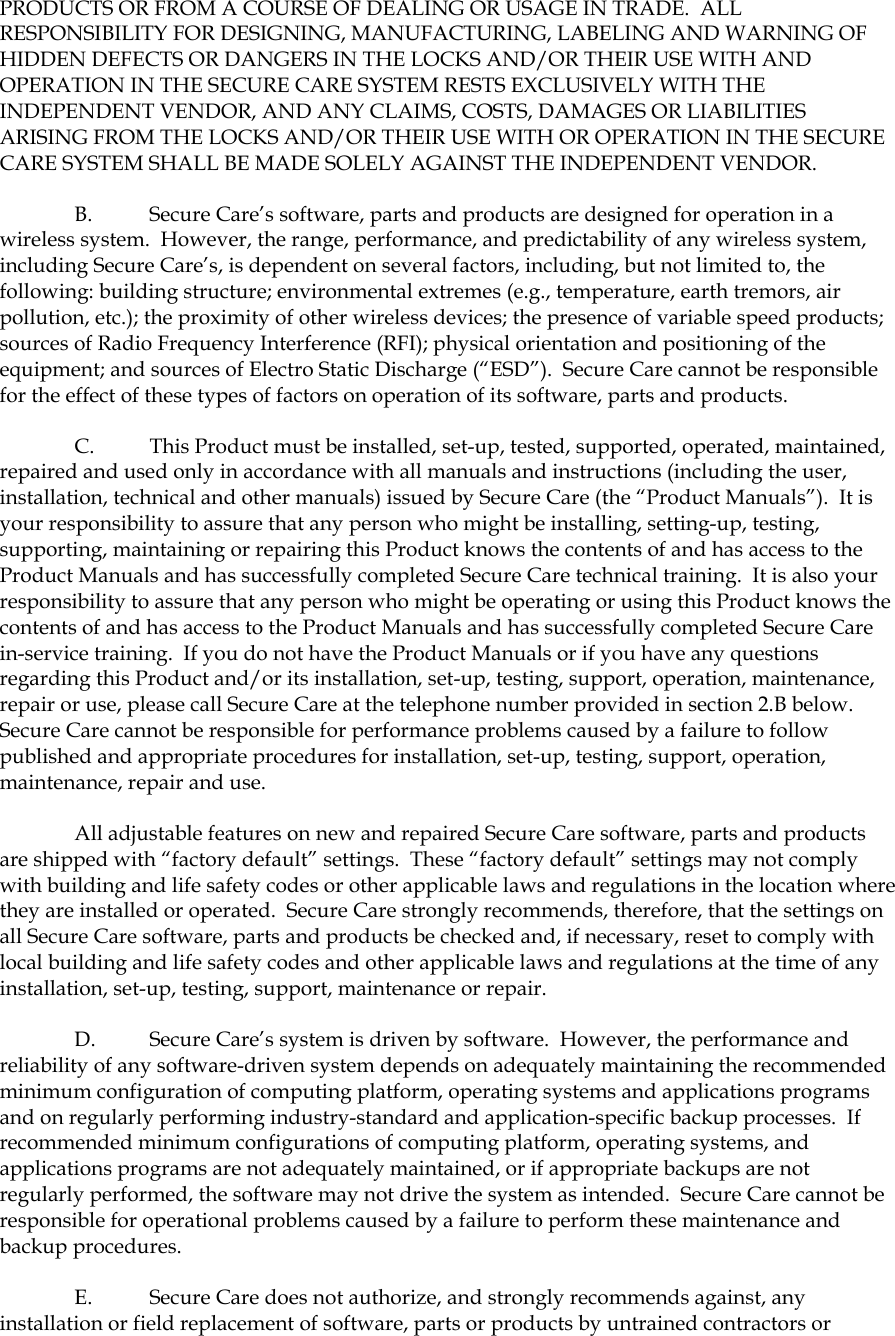 PRODUCTS OR FROM A COURSE OF DEALING OR USAGE IN TRADE.  ALL RESPONSIBILITY FOR DESIGNING, MANUFACTURING, LABELING AND WARNING OF HIDDEN DEFECTS OR DANGERS IN THE LOCKS AND/OR THEIR USE WITH AND OPERATION IN THE SECURE CARE SYSTEM RESTS EXCLUSIVELY WITH THE INDEPENDENT VENDOR, AND ANY CLAIMS, COSTS, DAMAGES OR LIABILITIES ARISING FROM THE LOCKS AND/OR THEIR USE WITH OR OPERATION IN THE SECURE CARE SYSTEM SHALL BE MADE SOLELY AGAINST THE INDEPENDENT VENDOR. B.  Secure Care’s software, parts and products are designed for operation in a wireless system.  However, the range, performance, and predictability of any wireless system, including Secure Care’s, is dependent on several factors, including, but not limited to, the following: building structure; environmental extremes (e.g., temperature, earth tremors, air pollution, etc.); the proximity of other wireless devices; the presence of variable speed products; sources of Radio Frequency Interference (RFI); physical orientation and positioning of the equipment; and sources of Electro Static Discharge (“ESD”).  Secure Care cannot be responsible for the effect of these types of factors on operation of its software, parts and products. C.  This Product must be installed, set-up, tested, supported, operated, maintained, repaired and used only in accordance with all manuals and instructions (including the user, installation, technical and other manuals) issued by Secure Care (the “Product Manuals”).  It is your responsibility to assure that any person who might be installing, setting-up, testing, supporting, maintaining or repairing this Product knows the contents of and has access to the Product Manuals and has successfully completed Secure Care technical training.  It is also your responsibility to assure that any person who might be operating or using this Product knows the contents of and has access to the Product Manuals and has successfully completed Secure Care in-service training.  If you do not have the Product Manuals or if you have any questions regarding this Product and/or its installation, set-up, testing, support, operation, maintenance, repair or use, please call Secure Care at the telephone number provided in section 2.B below.  Secure Care cannot be responsible for performance problems caused by a failure to follow published and appropriate procedures for installation, set-up, testing, support, operation, maintenance, repair and use. All adjustable features on new and repaired Secure Care software, parts and products are shipped with “factory default” settings.  These “factory default” settings may not comply with building and life safety codes or other applicable laws and regulations in the location where they are installed or operated.  Secure Care strongly recommends, therefore, that the settings on all Secure Care software, parts and products be checked and, if necessary, reset to comply with local building and life safety codes and other applicable laws and regulations at the time of any installation, set-up, testing, support, maintenance or repair. D.  Secure Care’s system is driven by software.  However, the performance and reliability of any software-driven system depends on adequately maintaining the recommended minimum configuration of computing platform, operating systems and applications programs and on regularly performing industry-standard and application-specific backup processes.  If recommended minimum configurations of computing platform, operating systems, and applications programs are not adequately maintained, or if appropriate backups are not regularly performed, the software may not drive the system as intended.  Secure Care cannot be responsible for operational problems caused by a failure to perform these maintenance and backup procedures. E.  Secure Care does not authorize, and strongly recommends against, any installation or field replacement of software, parts or products by untrained contractors or 