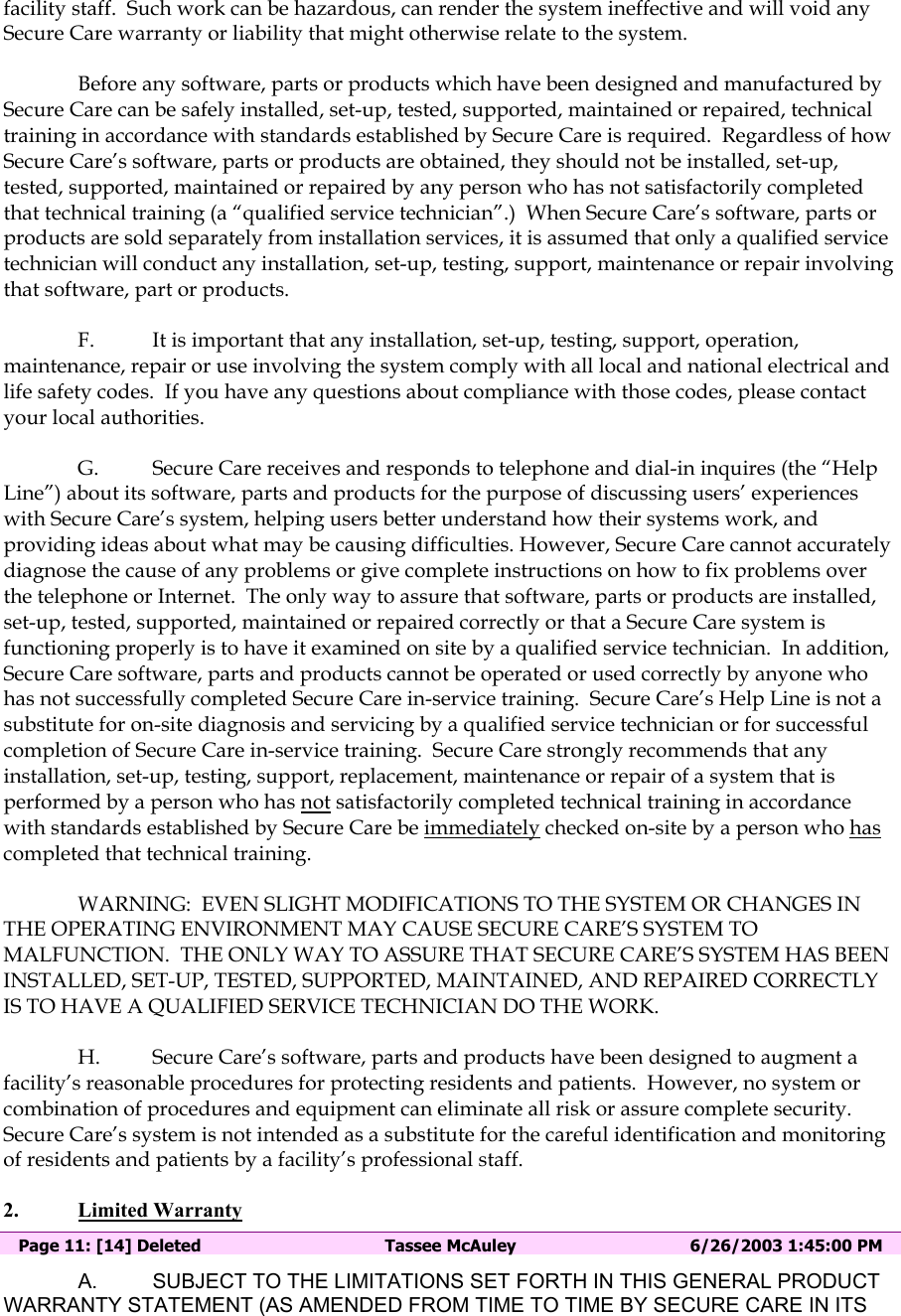 facility staff.  Such work can be hazardous, can render the system ineffective and will void any Secure Care warranty or liability that might otherwise relate to the system.   Before any software, parts or products which have been designed and manufactured by Secure Care can be safely installed, set-up, tested, supported, maintained or repaired, technical training in accordance with standards established by Secure Care is required.  Regardless of how Secure Care’s software, parts or products are obtained, they should not be installed, set-up, tested, supported, maintained or repaired by any person who has not satisfactorily completed that technical training (a “qualified service technician”.)  When Secure Care’s software, parts or products are sold separately from installation services, it is assumed that only a qualified service technician will conduct any installation, set-up, testing, support, maintenance or repair involving that software, part or products.  F.  It is important that any installation, set-up, testing, support, operation, maintenance, repair or use involving the system comply with all local and national electrical and life safety codes.  If you have any questions about compliance with those codes, please contact your local authorities. G.  Secure Care receives and responds to telephone and dial-in inquires (the “Help Line”) about its software, parts and products for the purpose of discussing users’ experiences with Secure Care’s system, helping users better understand how their systems work, and providing ideas about what may be causing difficulties. However, Secure Care cannot accurately diagnose the cause of any problems or give complete instructions on how to fix problems over the telephone or Internet.  The only way to assure that software, parts or products are installed, set-up, tested, supported, maintained or repaired correctly or that a Secure Care system is functioning properly is to have it examined on site by a qualified service technician.  In addition, Secure Care software, parts and products cannot be operated or used correctly by anyone who has not successfully completed Secure Care in-service training.  Secure Care’s Help Line is not a substitute for on-site diagnosis and servicing by a qualified service technician or for successful completion of Secure Care in-service training.  Secure Care strongly recommends that any installation, set-up, testing, support, replacement, maintenance or repair of a system that is performed by a person who has not satisfactorily completed technical training in accordance with standards established by Secure Care be immediately checked on-site by a person who has completed that technical training.   WARNING:  EVEN SLIGHT MODIFICATIONS TO THE SYSTEM OR CHANGES IN THE OPERATING ENVIRONMENT MAY CAUSE SECURE CARE’S SYSTEM TO MALFUNCTION.  THE ONLY WAY TO ASSURE THAT SECURE CARE’S SYSTEM HAS BEEN INSTALLED, SET-UP, TESTED, SUPPORTED, MAINTAINED, AND REPAIRED CORRECTLY IS TO HAVE A QUALIFIED SERVICE TECHNICIAN DO THE WORK. H.  Secure Care’s software, parts and products have been designed to augment a facility’s reasonable procedures for protecting residents and patients.  However, no system or combination of procedures and equipment can eliminate all risk or assure complete security.  Secure Care’s system is not intended as a substitute for the careful identification and monitoring of residents and patients by a facility’s professional staff. 2. Limited Warranty  Page 11: [14] Deleted  Tassee McAuley  6/26/2003 1:45:00 PM A.  SUBJECT TO THE LIMITATIONS SET FORTH IN THIS GENERAL PRODUCT WARRANTY STATEMENT (AS AMENDED FROM TIME TO TIME BY SECURE CARE IN ITS 