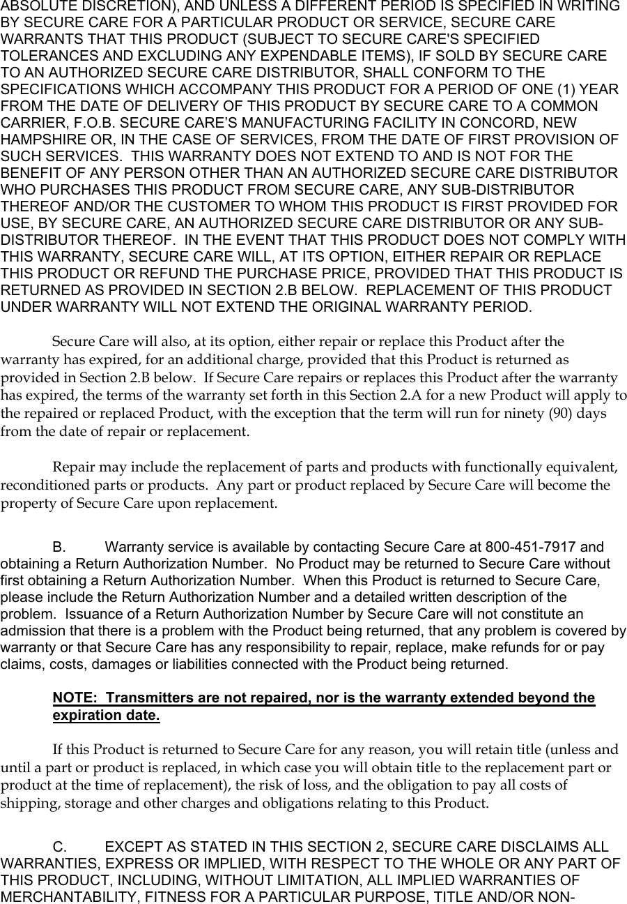 ABSOLUTE DISCRETION), AND UNLESS A DIFFERENT PERIOD IS SPECIFIED IN WRITING BY SECURE CARE FOR A PARTICULAR PRODUCT OR SERVICE, SECURE CARE WARRANTS THAT THIS PRODUCT (SUBJECT TO SECURE CARE&apos;S SPECIFIED TOLERANCES AND EXCLUDING ANY EXPENDABLE ITEMS), IF SOLD BY SECURE CARE TO AN AUTHORIZED SECURE CARE DISTRIBUTOR, SHALL CONFORM TO THE SPECIFICATIONS WHICH ACCOMPANY THIS PRODUCT FOR A PERIOD OF ONE (1) YEAR FROM THE DATE OF DELIVERY OF THIS PRODUCT BY SECURE CARE TO A COMMON CARRIER, F.O.B. SECURE CARE’S MANUFACTURING FACILITY IN CONCORD, NEW HAMPSHIRE OR, IN THE CASE OF SERVICES, FROM THE DATE OF FIRST PROVISION OF SUCH SERVICES.  THIS WARRANTY DOES NOT EXTEND TO AND IS NOT FOR THE BENEFIT OF ANY PERSON OTHER THAN AN AUTHORIZED SECURE CARE DISTRIBUTOR WHO PURCHASES THIS PRODUCT FROM SECURE CARE, ANY SUB-DISTRIBUTOR THEREOF AND/OR THE CUSTOMER TO WHOM THIS PRODUCT IS FIRST PROVIDED FOR USE, BY SECURE CARE, AN AUTHORIZED SECURE CARE DISTRIBUTOR OR ANY SUB-DISTRIBUTOR THEREOF.  IN THE EVENT THAT THIS PRODUCT DOES NOT COMPLY WITH THIS WARRANTY, SECURE CARE WILL, AT ITS OPTION, EITHER REPAIR OR REPLACE THIS PRODUCT OR REFUND THE PURCHASE PRICE, PROVIDED THAT THIS PRODUCT IS RETURNED AS PROVIDED IN SECTION 2.B BELOW.  REPLACEMENT OF THIS PRODUCT UNDER WARRANTY WILL NOT EXTEND THE ORIGINAL WARRANTY PERIOD.  Secure Care will also, at its option, either repair or replace this Product after the warranty has expired, for an additional charge, provided that this Product is returned as provided in Section 2.B below.  If Secure Care repairs or replaces this Product after the warranty has expired, the terms of the warranty set forth in this Section 2.A for a new Product will apply to the repaired or replaced Product, with the exception that the term will run for ninety (90) days from the date of repair or replacement. Repair may include the replacement of parts and products with functionally equivalent, reconditioned parts or products.  Any part or product replaced by Secure Care will become the property of Secure Care upon replacement. B.  Warranty service is available by contacting Secure Care at 800-451-7917 and obtaining a Return Authorization Number.  No Product may be returned to Secure Care without first obtaining a Return Authorization Number.  When this Product is returned to Secure Care, please include the Return Authorization Number and a detailed written description of the problem.  Issuance of a Return Authorization Number by Secure Care will not constitute an admission that there is a problem with the Product being returned, that any problem is covered by warranty or that Secure Care has any responsibility to repair, replace, make refunds for or pay claims, costs, damages or liabilities connected with the Product being returned.  NOTE:  Transmitters are not repaired, nor is the warranty extended beyond the expiration date.    If this Product is returned to Secure Care for any reason, you will retain title (unless and until a part or product is replaced, in which case you will obtain title to the replacement part or product at the time of replacement), the risk of loss, and the obligation to pay all costs of shipping, storage and other charges and obligations relating to this Product. C. EXCEPT AS STATED IN THIS SECTION 2, SECURE CARE DISCLAIMS ALL WARRANTIES, EXPRESS OR IMPLIED, WITH RESPECT TO THE WHOLE OR ANY PART OF THIS PRODUCT, INCLUDING, WITHOUT LIMITATION, ALL IMPLIED WARRANTIES OF MERCHANTABILITY, FITNESS FOR A PARTICULAR PURPOSE, TITLE AND/OR NON-