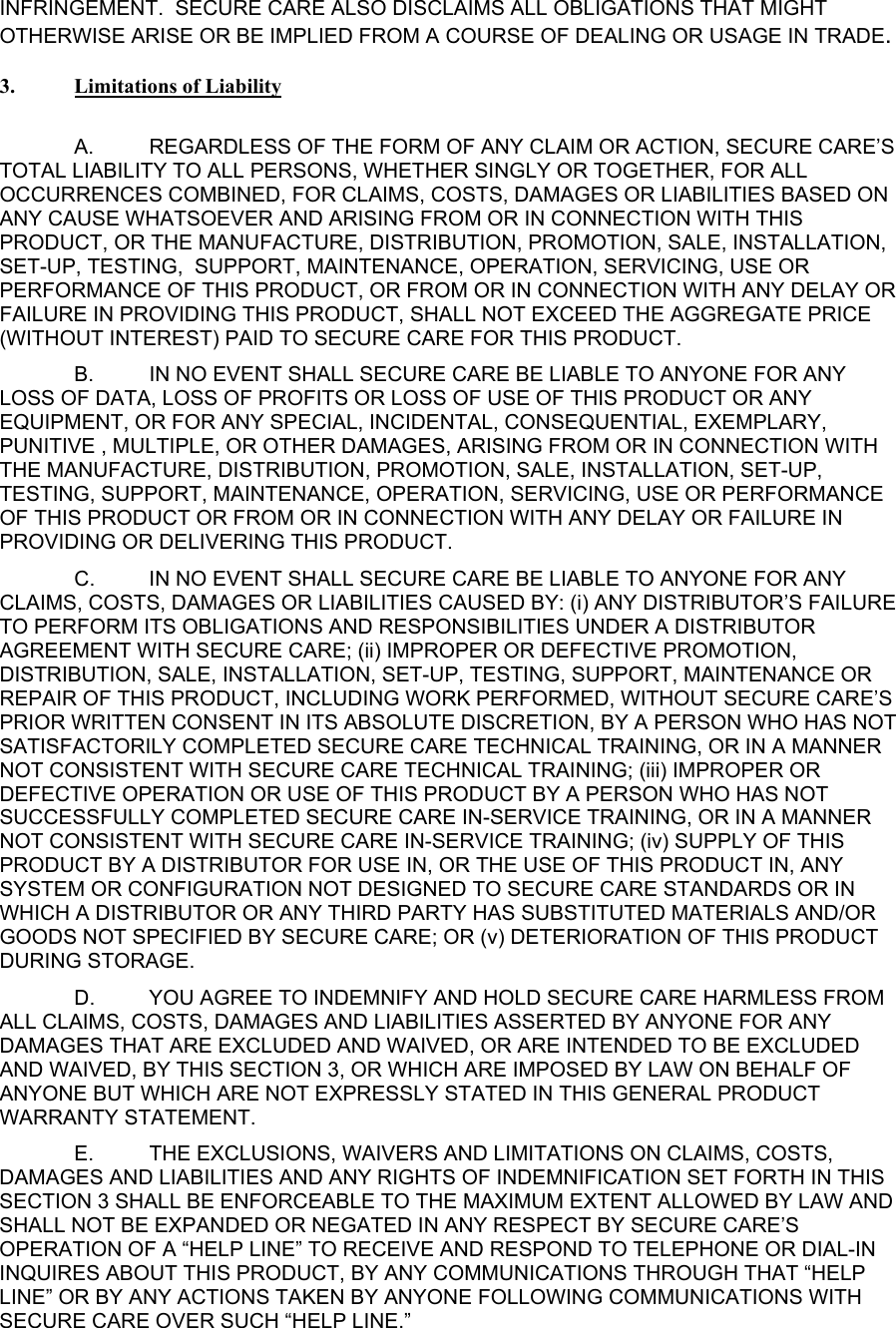 INFRINGEMENT.  SECURE CARE ALSO DISCLAIMS ALL OBLIGATIONS THAT MIGHT OTHERWISE ARISE OR BE IMPLIED FROM A COURSE OF DEALING OR USAGE IN TRADE.    3.  Limitations of Liability  A.  REGARDLESS OF THE FORM OF ANY CLAIM OR ACTION, SECURE CARE’S TOTAL LIABILITY TO ALL PERSONS, WHETHER SINGLY OR TOGETHER, FOR ALL OCCURRENCES COMBINED, FOR CLAIMS, COSTS, DAMAGES OR LIABILITIES BASED ON ANY CAUSE WHATSOEVER AND ARISING FROM OR IN CONNECTION WITH THIS PRODUCT, OR THE MANUFACTURE, DISTRIBUTION, PROMOTION, SALE, INSTALLATION, SET-UP, TESTING,  SUPPORT, MAINTENANCE, OPERATION, SERVICING, USE OR PERFORMANCE OF THIS PRODUCT, OR FROM OR IN CONNECTION WITH ANY DELAY OR FAILURE IN PROVIDING THIS PRODUCT, SHALL NOT EXCEED THE AGGREGATE PRICE (WITHOUT INTEREST) PAID TO SECURE CARE FOR THIS PRODUCT. B.  IN NO EVENT SHALL SECURE CARE BE LIABLE TO ANYONE FOR ANY LOSS OF DATA, LOSS OF PROFITS OR LOSS OF USE OF THIS PRODUCT OR ANY EQUIPMENT, OR FOR ANY SPECIAL, INCIDENTAL, CONSEQUENTIAL, EXEMPLARY, PUNITIVE , MULTIPLE, OR OTHER DAMAGES, ARISING FROM OR IN CONNECTION WITH THE MANUFACTURE, DISTRIBUTION, PROMOTION, SALE, INSTALLATION, SET-UP, TESTING, SUPPORT, MAINTENANCE, OPERATION, SERVICING, USE OR PERFORMANCE OF THIS PRODUCT OR FROM OR IN CONNECTION WITH ANY DELAY OR FAILURE IN PROVIDING OR DELIVERING THIS PRODUCT.   C.  IN NO EVENT SHALL SECURE CARE BE LIABLE TO ANYONE FOR ANY CLAIMS, COSTS, DAMAGES OR LIABILITIES CAUSED BY: (i) ANY DISTRIBUTOR’S FAILURE TO PERFORM ITS OBLIGATIONS AND RESPONSIBILITIES UNDER A DISTRIBUTOR AGREEMENT WITH SECURE CARE; (ii) IMPROPER OR DEFECTIVE PROMOTION, DISTRIBUTION, SALE, INSTALLATION, SET-UP, TESTING, SUPPORT, MAINTENANCE OR REPAIR OF THIS PRODUCT, INCLUDING WORK PERFORMED, WITHOUT SECURE CARE’S PRIOR WRITTEN CONSENT IN ITS ABSOLUTE DISCRETION, BY A PERSON WHO HAS NOT SATISFACTORILY COMPLETED SECURE CARE TECHNICAL TRAINING, OR IN A MANNER NOT CONSISTENT WITH SECURE CARE TECHNICAL TRAINING; (iii) IMPROPER OR DEFECTIVE OPERATION OR USE OF THIS PRODUCT BY A PERSON WHO HAS NOT SUCCESSFULLY COMPLETED SECURE CARE IN-SERVICE TRAINING, OR IN A MANNER NOT CONSISTENT WITH SECURE CARE IN-SERVICE TRAINING; (iv) SUPPLY OF THIS PRODUCT BY A DISTRIBUTOR FOR USE IN, OR THE USE OF THIS PRODUCT IN, ANY SYSTEM OR CONFIGURATION NOT DESIGNED TO SECURE CARE STANDARDS OR IN WHICH A DISTRIBUTOR OR ANY THIRD PARTY HAS SUBSTITUTED MATERIALS AND/OR GOODS NOT SPECIFIED BY SECURE CARE; OR (v) DETERIORATION OF THIS PRODUCT DURING STORAGE. D.  YOU AGREE TO INDEMNIFY AND HOLD SECURE CARE HARMLESS FROM ALL CLAIMS, COSTS, DAMAGES AND LIABILITIES ASSERTED BY ANYONE FOR ANY DAMAGES THAT ARE EXCLUDED AND WAIVED, OR ARE INTENDED TO BE EXCLUDED AND WAIVED, BY THIS SECTION 3, OR WHICH ARE IMPOSED BY LAW ON BEHALF OF ANYONE BUT WHICH ARE NOT EXPRESSLY STATED IN THIS GENERAL PRODUCT WARRANTY STATEMENT. E.  THE EXCLUSIONS, WAIVERS AND LIMITATIONS ON CLAIMS, COSTS, DAMAGES AND LIABILITIES AND ANY RIGHTS OF INDEMNIFICATION SET FORTH IN THIS SECTION 3 SHALL BE ENFORCEABLE TO THE MAXIMUM EXTENT ALLOWED BY LAW AND SHALL NOT BE EXPANDED OR NEGATED IN ANY RESPECT BY SECURE CARE’S OPERATION OF A “HELP LINE” TO RECEIVE AND RESPOND TO TELEPHONE OR DIAL-IN INQUIRES ABOUT THIS PRODUCT, BY ANY COMMUNICATIONS THROUGH THAT “HELP LINE” OR BY ANY ACTIONS TAKEN BY ANYONE FOLLOWING COMMUNICATIONS WITH SECURE CARE OVER SUCH “HELP LINE.” 