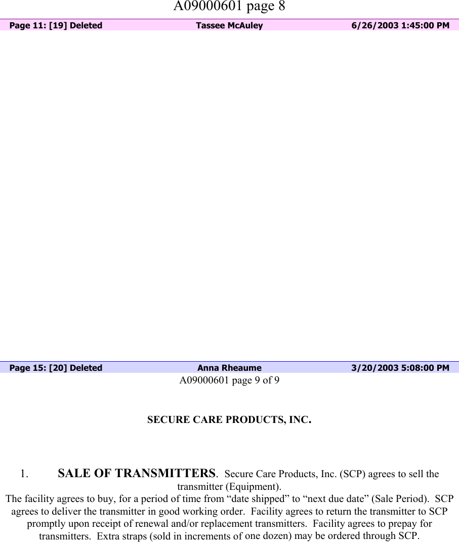          A09000601 page 8   Page 11: [19] Deleted  Tassee McAuley  6/26/2003 1:45:00 PM                            Page 15: [20] Deleted  Anna Rheaume  3/20/2003 5:08:00 PM A09000601 page 9 of 9   SECURE CARE PRODUCTS, INC.    1.  SALE OF TRANSMITTERS.  Secure Care Products, Inc. (SCP) agrees to sell the transmitter (Equipment). The facility agrees to buy, for a period of time from “date shipped” to “next due date” (Sale Period).  SCP agrees to deliver the transmitter in good working order.  Facility agrees to return the transmitter to SCP promptly upon receipt of renewal and/or replacement transmitters.  Facility agrees to prepay for transmitters.  Extra straps (sold in increments of one dozen) may be ordered through SCP.  