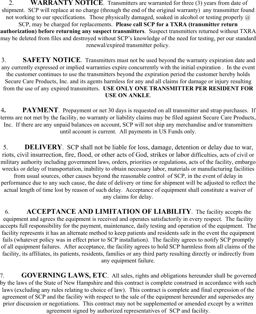 2. WARRANTY NOTICE.  Transmitters are warranted for three (3) years from date of shipment.  SCP will replace at no charge (through the end of the original warranty)  any transmitter found not working to our specifications.  Those physically damaged, soaked in alcohol or testing properly @ SCP, may be charged for replacements.  Please call SCP for a TXRA (transmitter return authorization) before returning any suspect transmitters.  Suspect transmitters returned without TXRA may be deleted from files and destroyed without SCP’s knowledge of the need for testing, per our standard renewal/expired transmitter policy.  3. SAFETY NOTICE.  Transmitters must not be used beyond the warranty expiration date and any currently expressed or implied warranties expire concurrently with the initial expiration .  In the event the customer continues to use the transmitters beyond the expiration period the customer hereby holds Secure Care Products, Inc. and its agents harmless for any and all claims for damage or injury resulting from the use of any expired transmitters.  USE ONLY ONE TRANSMITTER PER RESIDENT FOR USE ON ANKLE.  4.  PAYMENT.  Prepayment or net 30 days is requested on all transmitter and strap purchases.  If terms are not met by the facility, no warranty or liability claims may be filed against Secure Care Products, Inc.  If there are any unpaid balances on account, SCP will not ship any merchandise and/or transmitters until account is current.  All payments in US Funds only.  5. DELIVERY.  SCP shall not be liable for loss, damage, detention or delay due to war, riots, civil insurrection, fire, flood, or other acts of God, strikes or labor difficulties, acts of civil or military authority including government laws, orders, priorities or regulations, acts of the facility, embargo wrecks or delay of transportation, inability to obtain necessary labor, materials or manufacturing facilities from usual sources, other causes beyond the reasonable control  of SCP, in the event of delay in performance due to any such cause, the date of delivery or time for shipment will be adjusted to reflect the actual length of time lost by reason of such delay.  Acceptance of equipment shall constitute a waiver of any claims for delay.  6.  ACCEPTANCE AND LIMITATION OF LIABILITY.  The facility accepts the equipment and agrees the equipment is received and operates satisfactorily in every respect.  The facility accepts full responsibility for the payment, maintenance, daily testing and operation of the equipment.  The facility represents it has an alternate method to keep patients and residents safe in the event the equipment fails (whatever policy was in effect prior to SCP installation).  The facility agrees to notify SCP promptly of all equipment failures.  After acceptance, the facility agrees to hold SCP harmless from all claims of the facility, its affiliates, its patients, residents, families or any third party resulting directly or indirectly from any equipment failure.  7.  GOVERNING LAWS, ETC.  All sales, rights and obligations hereunder shall be governed by the laws of the State of New Hampshire and this contract is complete construed in accordance with such laws (excluding any rules relating to choice of law).  This contract is complete and final expression of the agreement of SCP and the facility with respect to the sale of the equipment hereunder and supersedes any prior discussion or negotiations.  This contract may not be supplemented or amended except by a written agreement signed by authorized representatives of  SCP and facility.        