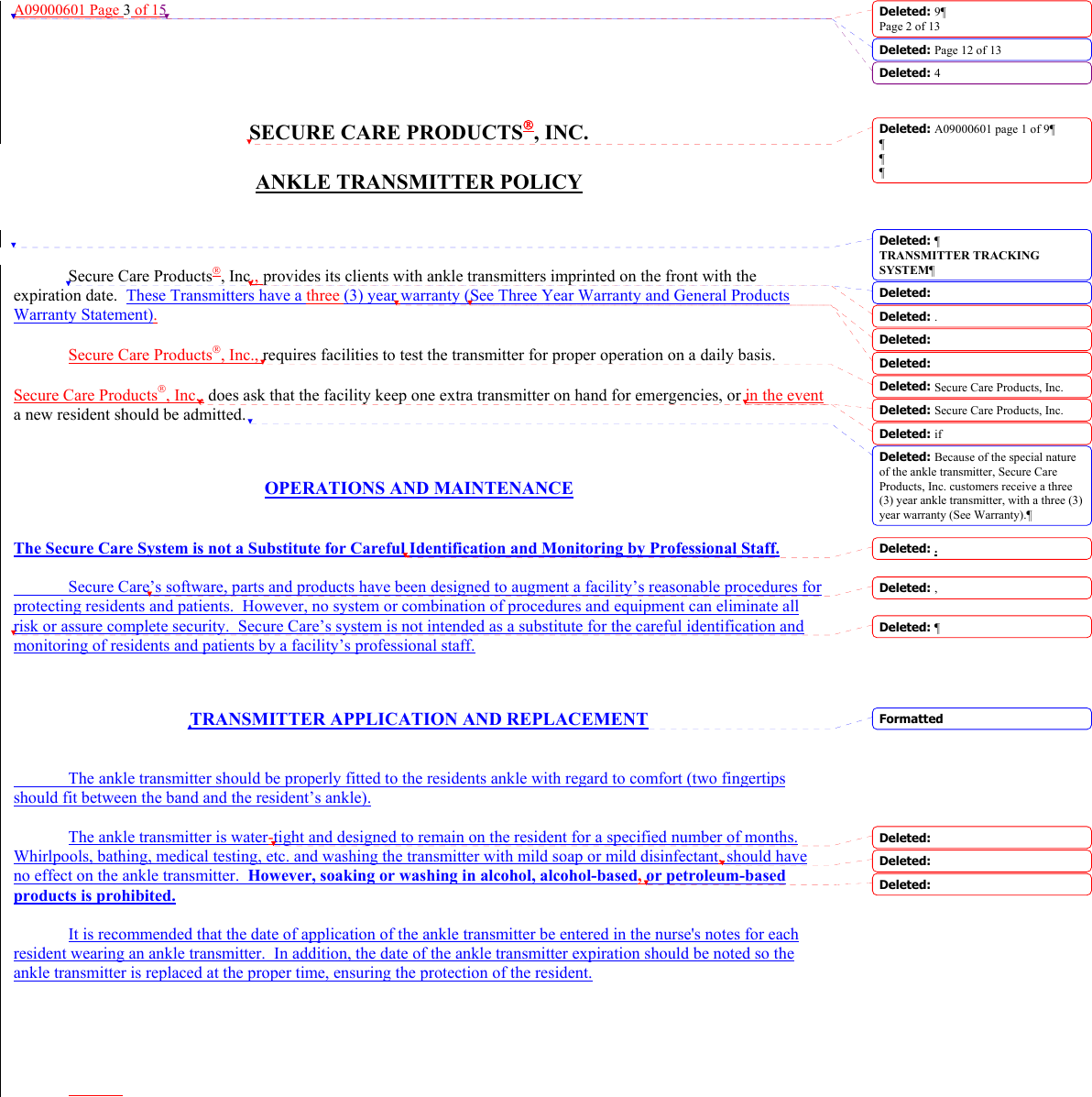 A09000601 Page 3 of 15     SECURE CARE PRODUCTS, INC.  ANKLE TRANSMITTER POLICY      Secure Care Products, Inc., provides its clients with ankle transmitters imprinted on the front with the expiration date.  These Transmitters have a three (3) year warranty (See Three Year Warranty and General Products Warranty Statement).  Secure Care Products, Inc., requires facilities to test the transmitter for proper operation on a daily basis.    Secure Care Products, Inc., does ask that the facility keep one extra transmitter on hand for emergencies, or in the event a new resident should be admitted.     OPERATIONS AND MAINTENANCE   The Secure Care System is not a Substitute for Careful Identification and Monitoring by Professional Staff.    Secure Care’s software, parts and products have been designed to augment a facility’s reasonable procedures for protecting residents and patients.  However, no system or combination of procedures and equipment can eliminate all risk or assure complete security.  Secure Care’s system is not intended as a substitute for the careful identification and monitoring of residents and patients by a facility’s professional staff.    TRANSMITTER APPLICATION AND REPLACEMENT     The ankle transmitter should be properly fitted to the residents ankle with regard to comfort (two fingertips should fit between the band and the resident’s ankle).  The ankle transmitter is water-tight and designed to remain on the resident for a specified number of months. Whirlpools, bathing, medical testing, etc. and washing the transmitter with mild soap or mild disinfectant, should have no effect on the ankle transmitter.  However, soaking or washing in alcohol, alcohol-based, or petroleum-based products is prohibited.  It is recommended that the date of application of the ankle transmitter be entered in the nurse&apos;s notes for each resident wearing an ankle transmitter.  In addition, the date of the ankle transmitter expiration should be noted so the ankle transmitter is replaced at the proper time, ensuring the protection of the resident.         Deleted: 9¶Page 2 of 13Deleted: Page 12 of 13 Deleted: 4FormattedDeleted: A09000601 page 1 of 9¶¶¶¶Deleted: ¶TRANSMITTER TRACKING SYSTEM¶Deleted: Deleted: . Deleted: Deleted: Deleted: Secure Care Products, Inc. Deleted: Secure Care Products, Inc.Deleted: if Deleted: Because of the special nature of the ankle transmitter, Secure Care Products, Inc. customers receive a three (3) year ankle transmitter, with a three (3) year warranty (See Warranty).¶Deleted: .Deleted: ,Deleted: ¶Deleted: Deleted:  Deleted:  