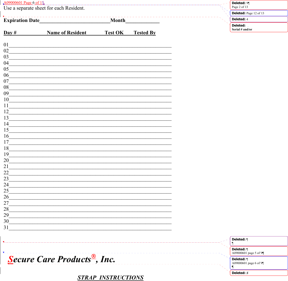 A09000601 Page 6 of 15 Use a separate sheet for each Resident.  Expiration Date___________________________Month_____________  Day #     Name of Resident    Test OK  Tested By  01______________________________________________________________ 02______________________________________________________________ 03______________________________________________________________ 04______________________________________________________________ 05______________________________________________________________ 06______________________________________________________________ 07______________________________________________________________ 08______________________________________________________________ 09______________________________________________________________ 10______________________________________________________________ 11______________________________________________________________ 12______________________________________________________________ 13______________________________________________________________ 14______________________________________________________________ 15______________________________________________________________ 16______________________________________________________________ 17______________________________________________________________ 18______________________________________________________________ 19______________________________________________________________ 20______________________________________________________________ 21______________________________________________________________ 22______________________________________________________________     23______________________________________________________________ 24______________________________________________________________ 25______________________________________________________________ 26______________________________________________________________ 27______________________________________________________________ 28______________________________________________________________ 29______________________________________________________________ 30______________________________________________________________ 31______________________________________________________________           Secure Care Products, Inc.   STRAP  INSTRUCTIONS  Deleted: 9¶Page 2 of 13Deleted: Page 12 of 13 Deleted: 4Deleted: Serial # and/or Deleted: ¶¶Deleted: ¶A09000601 page 5 of 9¶Deleted: ¶A09000601 page 6 of 9¶¶Deleted: S