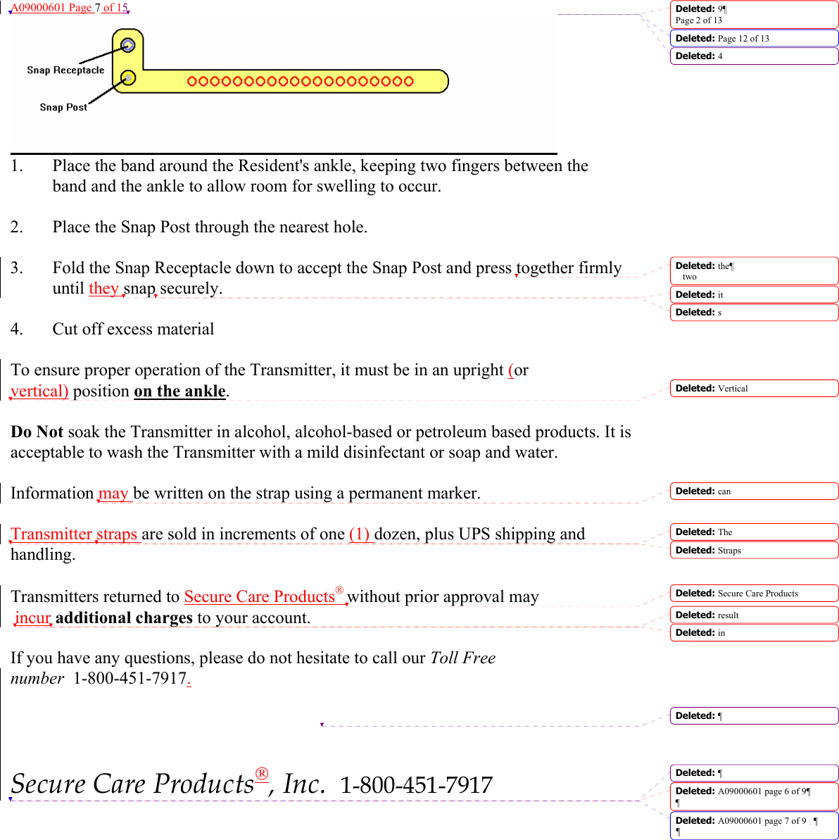 A09000601 Page 7 of 15  1.  Place the band around the Resident&apos;s ankle, keeping two fingers between the   band and the ankle to allow room for swelling to occur.  2.  Place the Snap Post through the nearest hole.  3.  Fold the Snap Receptacle down to accept the Snap Post and press together firmly until they snap securely.  4.  Cut off excess material   To ensure proper operation of the Transmitter, it must be in an upright (or vertical) position on the ankle.   Do Not soak the Transmitter in alcohol, alcohol-based or petroleum based products. It is acceptable to wash the Transmitter with a mild disinfectant or soap and water.  Information may be written on the strap using a permanent marker.  Transmitter straps are sold in increments of one (1) dozen, plus UPS shipping and handling.  Transmitters returned to Secure Care Products without prior approval may  incur additional charges to your account.  If you have any questions, please do not hesitate to call our Toll Free number  1-800-451-7917.      Secure Care Products, Inc.  1-800-451-7917 Deleted: 9¶Page 2 of 13Deleted: Page 12 of 13 Deleted: 4Deleted: the¶two Deleted: it Deleted: sDeleted: VerticalDeleted: can Deleted: The Deleted: Straps Deleted: Secure Care Products Deleted: result Deleted: inDeleted: ¶Deleted: ¶Deleted: A09000601 page 6 of 9¶¶Deleted: A09000601 page 7 of 9 ¶¶