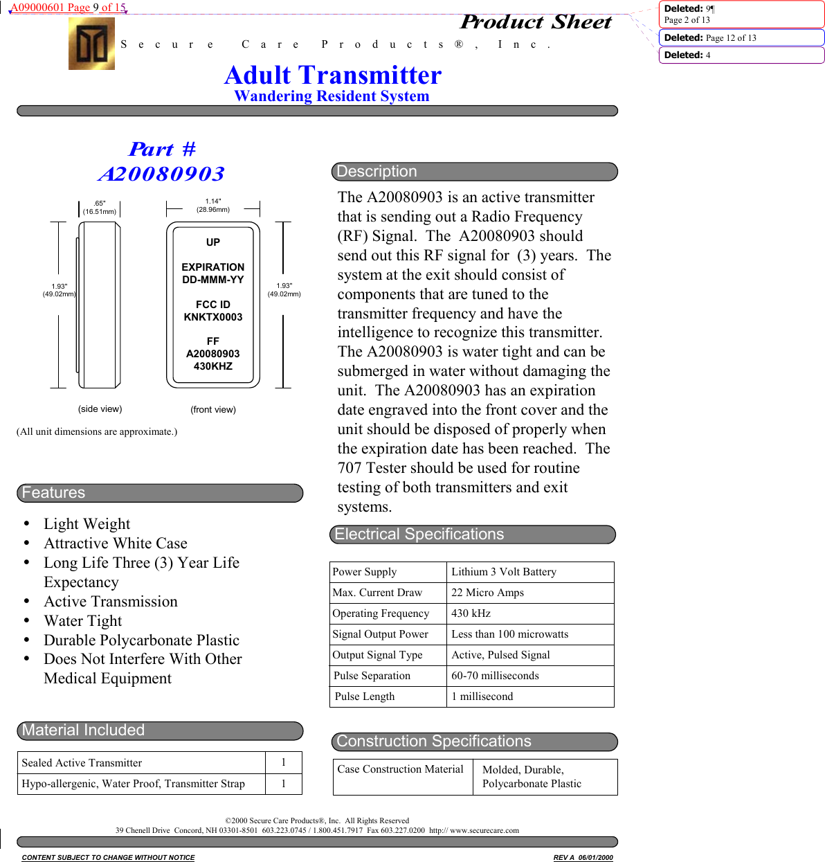 A09000601 Page 9 of 15  Deleted: 9¶Page 2 of 13Deleted: Page 12 of 13 Deleted: 4DescriptionThe A20080903 is an active transmitterthat is sending out a Radio Frequency(RF) Signal.  The  A20080903 shouldsend out this RF signal for  (3) years.  Thesystem at the exit should consist ofcomponents that are tuned to thetransmitter frequency and have theintelligence to recognize this transmitter.The A20080903 is water tight and can besubmerged in water without damaging theunit.  The A20080903 has an expirationdate engraved into the front cover and theunit should be disposed of properly whenthe expiration date has been reached.  The707 Tester should be used for routinetesting of both transmitters and exitsystems.(All unit dimensions are approximate.)S    e    c    u    r     e          C    a    r    e        P    r    o    d    u    c    t    s    ®    ,       I    n    c    .Wandering Resident SystemAdult TransmitterFeaturesyLight WeightyAttractive White CaseyLong Life Three (3) Year LifeExpectancyyActive TransmissionyWater TightyDurable Polycarbonate PlasticyDoes Not Interfere With OtherMedical EquipmentMaterial IncludedSealed Active TransmitterHypo-allergenic, Water Proof, Transmitter Strap11.65&quot;(16.51mm)1.93&quot;(49.02mm)(side view)UPEXPIRATIONDD-MMM-YYFCC IDKNKTX0003FFA20080903430KHZ1.14&quot;(28.96mm)1.93&quot;(49.02mm)(front view)Pa r t  #A20080903Electrical SpecificationsPower SupplyMax. Current DrawOperating FrequencySignal Output PowerOutput Signal TypeLithium 3 Volt Battery22 Micro Amps430 kHzLess than 100 microwattsActive, Pulsed SignalPulse Separation 60-70 millisecondsPulse Length 1 millisecondConstruction SpecificationsCase Construction Material Molded, Durable,Polycarbonate PlasticCONTENT SUBJECT TO CHANGE WITHOUT NOTICE REV A  06/01/2000Product Sheet©2000 Secure Care Products®, Inc.  All Rights Reserved39 Chenell Drive  Concord, NH 03301-8501  603.223.0745 / 1.800.451.7917  Fax 603.227.0200  http:// www.securecare.com