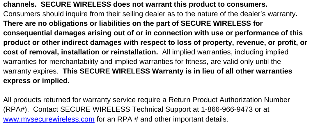 channels.  SECURE WIRELESS does not warrant this product to consumers.  Consumers should inquire from their selling dealer as to the nature of the dealer’s warranty.  There are no obligations or liabilities on the part of SECURE WIRELESS for consequential damages arising out of or in connection with use or performance of this product or other indirect damages with respect to loss of property, revenue, or profit, or cost of removal, installation or reinstallation.  All implied warranties, including implied warranties for merchantability and implied warranties for fitness, are valid only until the warranty expires.  This SECURE WIRELESS Warranty is in lieu of all other warranties express or implied.    All products returned for warranty service require a Return Product Authorization Number (RPA#).  Contact SECURE WIRELESS Technical Support at 1-866-966-9473 or at www.mysecurewireless.com for an RPA # and other important details.    