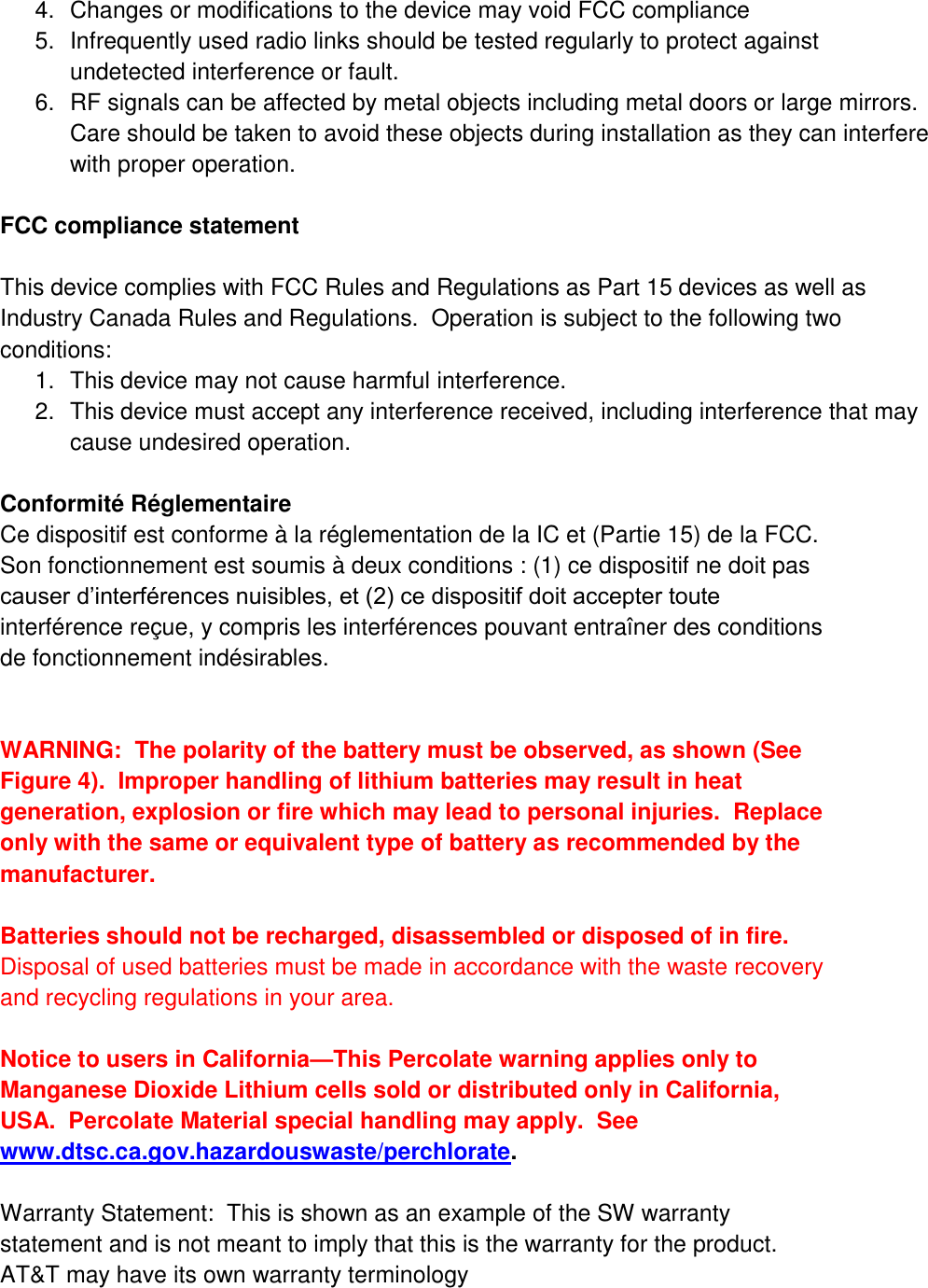 4.  Changes or modifications to the device may void FCC compliance 5.  Infrequently used radio links should be tested regularly to protect against undetected interference or fault. 6.  RF signals can be affected by metal objects including metal doors or large mirrors.  Care should be taken to avoid these objects during installation as they can interfere with proper operation.  FCC compliance statement  This device complies with FCC Rules and Regulations as Part 15 devices as well as Industry Canada Rules and Regulations.  Operation is subject to the following two conditions: 1.  This device may not cause harmful interference. 2.  This device must accept any interference received, including interference that may cause undesired operation.  Conformité Réglementaire Ce dispositif est conforme à la réglementation de la IC et (Partie 15) de la FCC. Son fonctionnement est soumis à deux conditions : (1) ce dispositif ne doit pas causer d’interférences nuisibles, et (2) ce dispositif doit accepter toute interférence reçue, y compris les interférences pouvant entraîner des conditions de fonctionnement indésirables.   WARNING:  The polarity of the battery must be observed, as shown (See Figure 4).  Improper handling of lithium batteries may result in heat generation, explosion or fire which may lead to personal injuries.  Replace only with the same or equivalent type of battery as recommended by the manufacturer.    Batteries should not be recharged, disassembled or disposed of in fire.  Disposal of used batteries must be made in accordance with the waste recovery and recycling regulations in your area.  Notice to users in California—This Percolate warning applies only to Manganese Dioxide Lithium cells sold or distributed only in California, USA.  Percolate Material special handling may apply.  See www.dtsc.ca.gov.hazardouswaste/perchlorate.   Warranty Statement:  This is shown as an example of the SW warranty statement and is not meant to imply that this is the warranty for the product.  AT&amp;T may have its own warranty terminology  